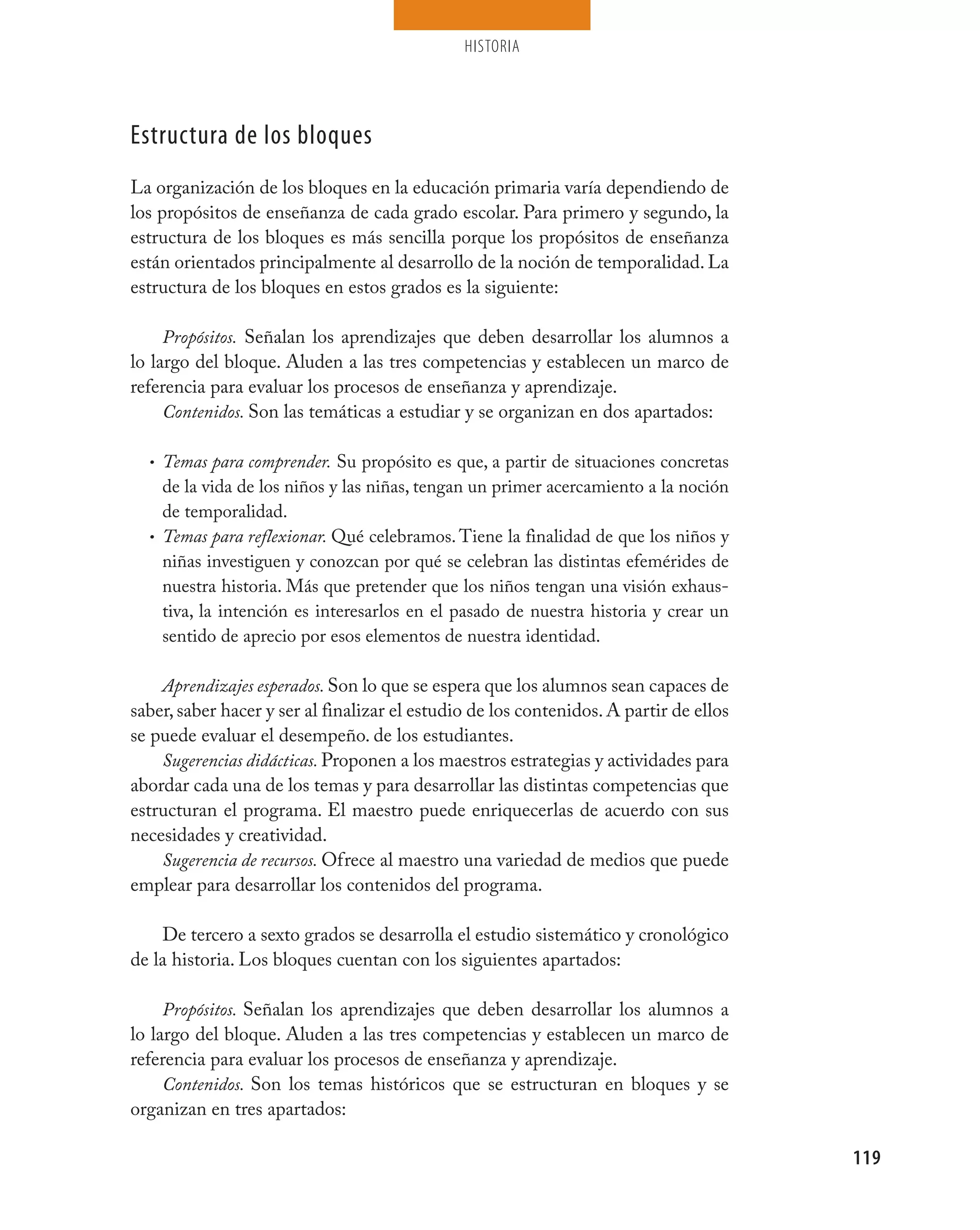 HISTORIA




Estructura de los bloques
La organización de los bloques en la educación primaria varía dependiendo de
los propósitos de enseñanza de cada grado escolar. Para primero y segundo, la
estructura de los bloques es más sencilla porque los propósitos de enseñanza
están orientados principalmente al desarrollo de la noción de temporalidad. La
estructura de los bloques en estos grados es la siguiente:

     Propósitos. Señalan los aprendizajes que deben desarrollar los alumnos a
lo largo del bloque. Aluden a las tres competencias y establecen un marco de
referencia para evaluar los procesos de enseñanza y aprendizaje.
     Contenidos. Son las temáticas a estudiar y se organizan en dos apartados:

  • Temas para comprender. Su propósito es que, a partir de situaciones concretas
    de la vida de los niños y las niñas, tengan un primer acercamiento a la noción
    de temporalidad.
  • Temas para reflexionar. Qué celebramos. Tiene la finalidad de que los niños y
    niñas investiguen y conozcan por qué se celebran las distintas efemérides de
    nuestra historia. Más que pretender que los niños tengan una visión exhaus-
    tiva, la intención es interesarlos en el pasado de nuestra historia y crear un
    sentido de aprecio por esos elementos de nuestra identidad.

    Aprendizajes esperados. Son lo que se espera que los alumnos sean capaces de
saber, saber hacer y ser al finalizar el estudio de los contenidos. A partir de ellos
se puede evaluar el desempeño. de los estudiantes.
    Sugerencias didácticas. Proponen a los maestros estrategias y actividades para
abordar cada una de los temas y para desarrollar las distintas competencias que
estructuran el programa. El maestro puede enriquecerlas de acuerdo con sus
necesidades y creatividad.
    Sugerencia de recursos. Ofrece al maestro una variedad de medios que puede
emplear para desarrollar los contenidos del programa.

    De tercero a sexto grados se desarrolla el estudio sistemático y cronológico
de la historia. Los bloques cuentan con los siguientes apartados:

     Propósitos. Señalan los aprendizajes que deben desarrollar los alumnos a
lo largo del bloque. Aluden a las tres competencias y establecen un marco de
referencia para evaluar los procesos de enseñanza y aprendizaje.
     Contenidos. Son los temas históricos que se estructuran en bloques y se
organizan en tres apartados:

                                                                                        119
 