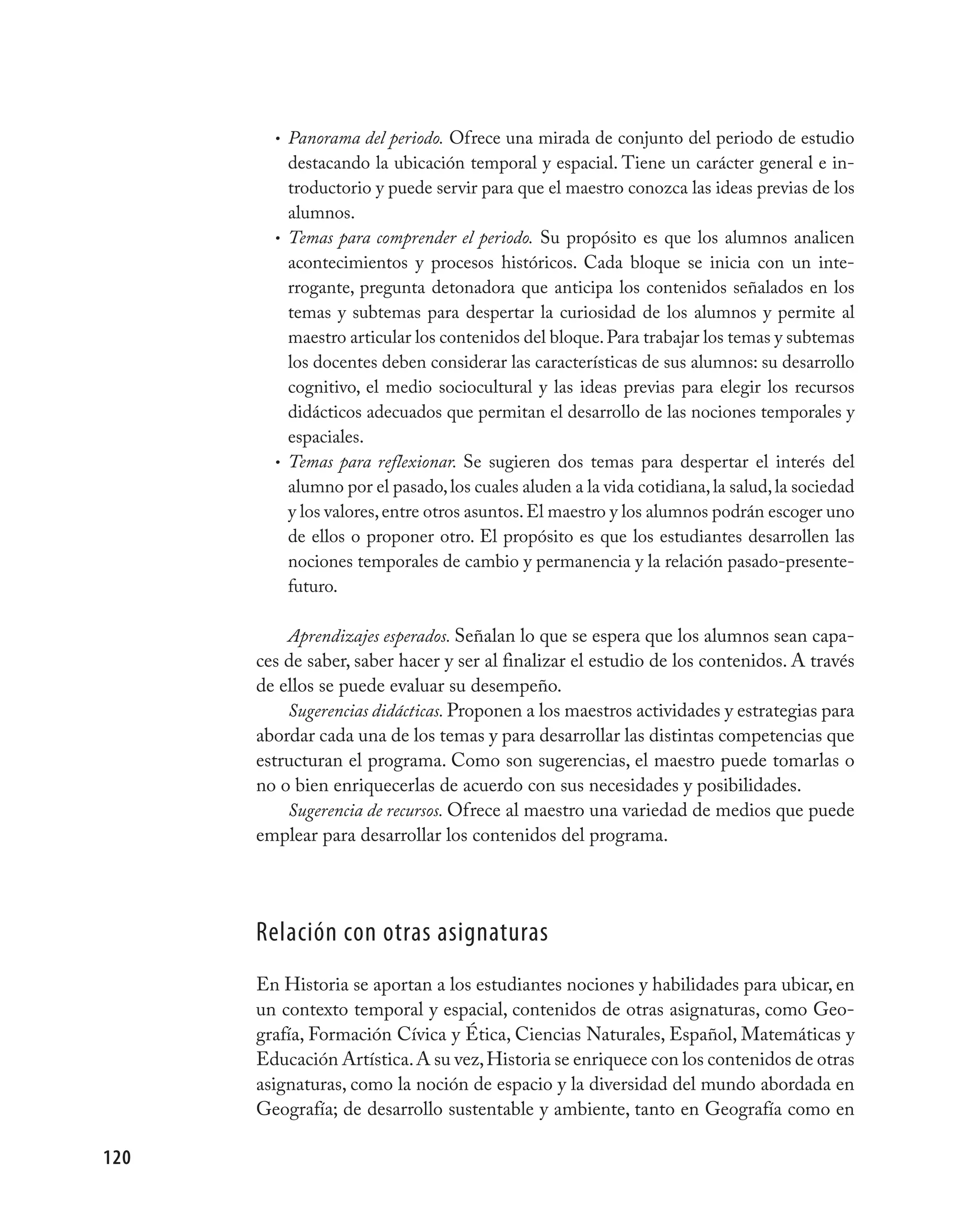 • Panorama del periodo. Ofrece una mirada de conjunto del periodo de estudio
          destacando la ubicación temporal y espacial. Tiene un carácter general e in-
          troductorio y puede servir para que el maestro conozca las ideas previas de los
          alumnos.
        • Temas para comprender el periodo. Su propósito es que los alumnos analicen
          acontecimientos y procesos históricos. Cada bloque se inicia con un inte-
          rrogante, pregunta detonadora que anticipa los contenidos señalados en los
          temas y subtemas para despertar la curiosidad de los alumnos y permite al
          maestro articular los contenidos del bloque. Para trabajar los temas y subtemas
          los docentes deben considerar las características de sus alumnos: su desarrollo
          cognitivo, el medio sociocultural y las ideas previas para elegir los recursos
          didácticos adecuados que permitan el desarrollo de las nociones temporales y
          espaciales.
        • Temas para reflexionar. Se sugieren dos temas para despertar el interés del
          alumno por el pasado, los cuales aluden a la vida cotidiana, la salud, la sociedad
          y los valores, entre otros asuntos. El maestro y los alumnos podrán escoger uno
          de ellos o proponer otro. El propósito es que los estudiantes desarrollen las
          nociones temporales de cambio y permanencia y la relación pasado-presente-
          futuro.

          Aprendizajes esperados. Señalan lo que se espera que los alumnos sean capa-
      ces de saber, saber hacer y ser al finalizar el estudio de los contenidos. A través
      de ellos se puede evaluar su desempeño.
          Sugerencias didácticas. Proponen a los maestros actividades y estrategias para
      abordar cada una de los temas y para desarrollar las distintas competencias que
      estructuran el programa. Como son sugerencias, el maestro puede tomarlas o
      no o bien enriquecerlas de acuerdo con sus necesidades y posibilidades.
          Sugerencia de recursos. Ofrece al maestro una variedad de medios que puede
      emplear para desarrollar los contenidos del programa.




      Relación con otras asignaturas
      En Historia se aportan a los estudiantes nociones y habilidades para ubicar, en
      un contexto temporal y espacial, contenidos de otras asignaturas, como Geo-
      grafía, Formación Cívica y Ética, Ciencias Naturales, Español, Matemáticas y
      Educación Artística. A su vez, Historia se enriquece con los contenidos de otras
      asignaturas, como la noción de espacio y la diversidad del mundo abordada en
      Geografía; de desarrollo sustentable y ambiente, tanto en Geografía como en

120
 