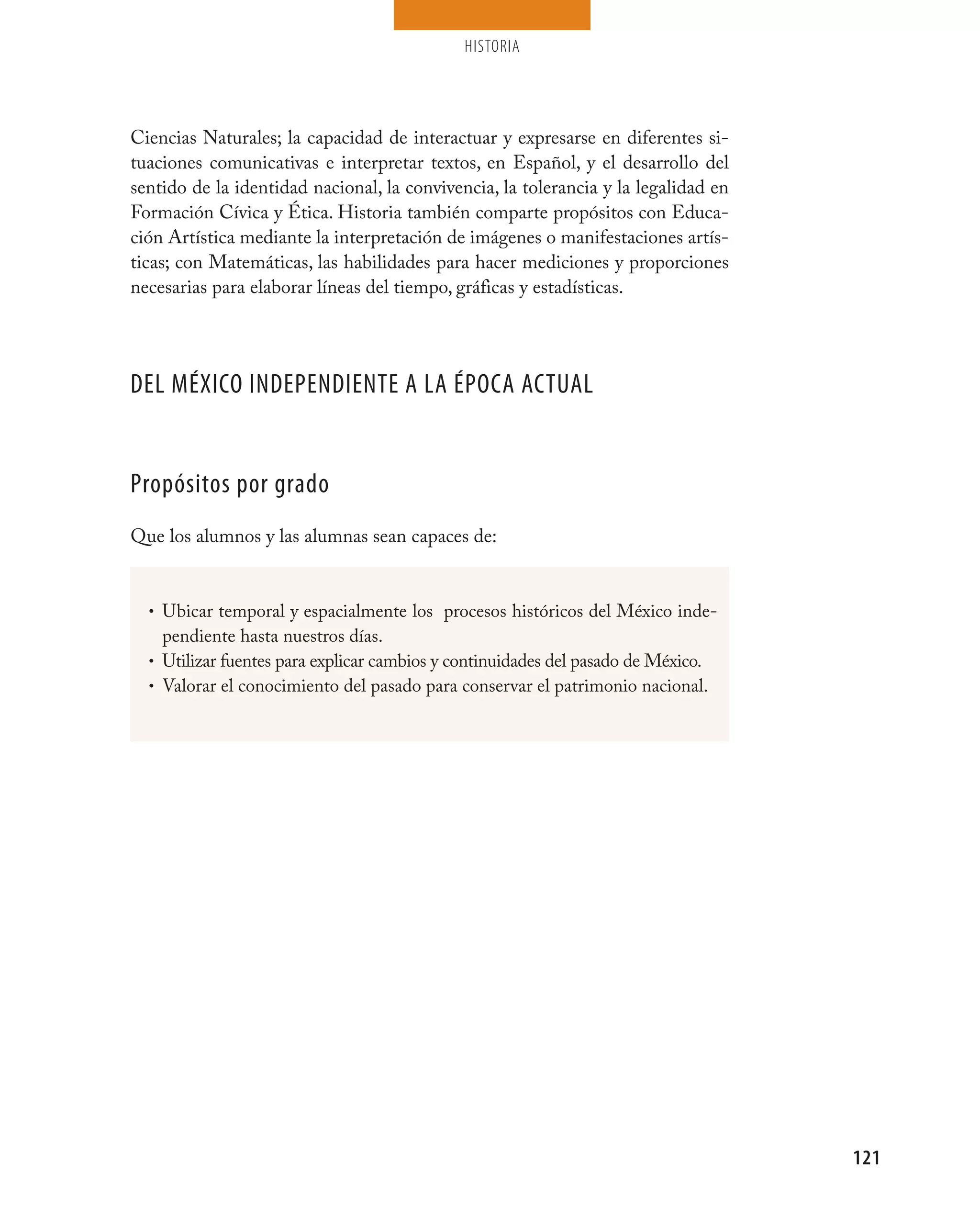 HISTORIA




Ciencias Naturales; la capacidad de interactuar y expresarse en diferentes si-
tuaciones comunicativas e interpretar textos, en Español, y el desarrollo del
sentido de la identidad nacional, la convivencia, la tolerancia y la legalidad en
Formación Cívica y Ética. Historia también comparte propósitos con Educa-
ción Artística mediante la interpretación de imágenes o manifestaciones artís-
ticas; con Matemáticas, las habilidades para hacer mediciones y proporciones
necesarias para elaborar líneas del tiempo, gráficas y estadísticas.




DEL MÉXICO INDEPENDIENTE A LA ÉPOCA ACTUAL


Propósitos por grado
Que los alumnos y las alumnas sean capaces de:


  • Ubicar temporal y espacialmente los procesos históricos del México inde-
    pendiente hasta nuestros días.
  • Utilizar fuentes para explicar cambios y continuidades del pasado de México.
  • Valorar el conocimiento del pasado para conservar el patrimonio nacional.




                                                                                    121
 
