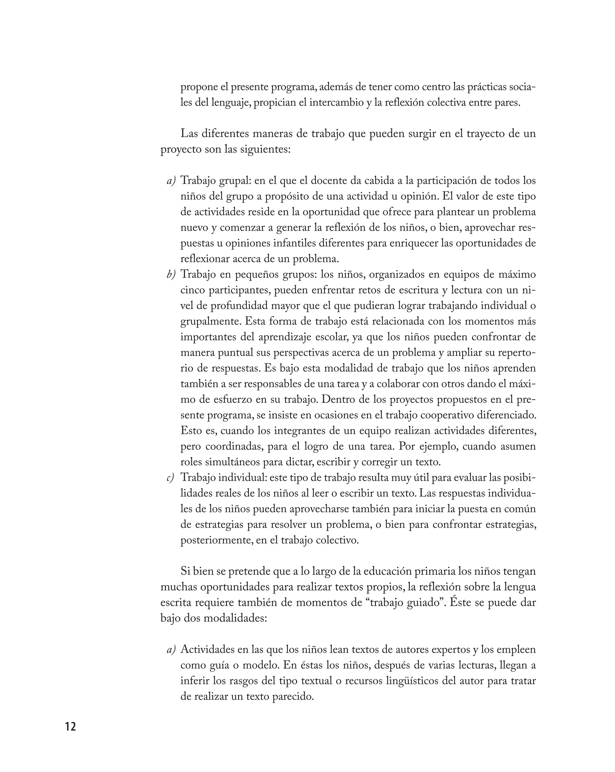 propone el presente programa, además de tener como centro las prácticas socia-
         les del lenguaje, propician el intercambio y la reflexión colectiva entre pares.

         Las diferentes maneras de trabajo que pueden surgir en el trayecto de un
     proyecto son las siguientes:

      a) Trabajo grupal: en el que el docente da cabida a la participación de todos los
         niños del grupo a propósito de una actividad u opinión. El valor de este tipo
         de actividades reside en la oportunidad que ofrece para plantear un problema
         nuevo y comenzar a generar la reflexión de los niños, o bien, aprovechar res-
         puestas u opiniones infantiles diferentes para enriquecer las oportunidades de
         reflexionar acerca de un problema.
      b) Trabajo en pequeños grupos: los niños, organizados en equipos de máximo
         cinco participantes, pueden enfrentar retos de escritura y lectura con un ni-
         vel de profundidad mayor que el que pudieran lograr trabajando individual o
         grupalmente. Esta forma de trabajo está relacionada con los momentos más
         importantes del aprendizaje escolar, ya que los niños pueden confrontar de
         manera puntual sus perspectivas acerca de un problema y ampliar su reperto-
         rio de respuestas. Es bajo esta modalidad de trabajo que los niños aprenden
         también a ser responsables de una tarea y a colaborar con otros dando el máxi-
         mo de esfuerzo en su trabajo. Dentro de los proyectos propuestos en el pre-
         sente programa, se insiste en ocasiones en el trabajo cooperativo diferenciado.
         Esto es, cuando los integrantes de un equipo realizan actividades diferentes,
         pero coordinadas, para el logro de una tarea. Por ejemplo, cuando asumen
         roles simultáneos para dictar, escribir y corregir un texto.
      c) Trabajo individual: este tipo de trabajo resulta muy útil para evaluar las posibi-
         lidades reales de los niños al leer o escribir un texto. Las respuestas individua-
         les de los niños pueden aprovecharse también para iniciar la puesta en común
         de estrategias para resolver un problema, o bien para confrontar estrategias,
         posteriormente, en el trabajo colectivo.

         Si bien se pretende que a lo largo de la educación primaria los niños tengan
     muchas oportunidades para realizar textos propios, la reflexión sobre la lengua
     escrita requiere también de momentos de “trabajo guiado”. Éste se puede dar
     bajo dos modalidades:

      a) Actividades en las que los niños lean textos de autores expertos y los empleen
         como guía o modelo. En éstas los niños, después de varias lecturas, llegan a
         inferir los rasgos del tipo textual o recursos lingüísticos del autor para tratar
         de realizar un texto parecido.

12
 