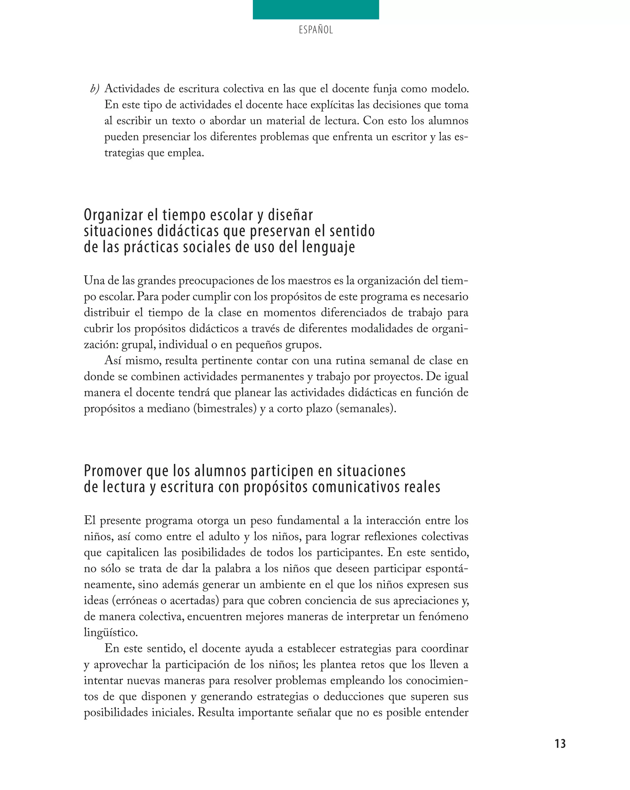 ESPAÑOL




 b) Actividades de escritura colectiva en las que el docente funja como modelo.
    En este tipo de actividades el docente hace explícitas las decisiones que toma
    al escribir un texto o abordar un material de lectura. Con esto los alumnos
    pueden presenciar los diferentes problemas que enfrenta un escritor y las es-
    trategias que emplea.




organizar el tiempo escolar y diseñar
situaciones didácticas que preservan el sentido
de las prácticas sociales de uso del lenguaje
Una de las grandes preocupaciones de los maestros es la organización del tiem-
po escolar. Para poder cumplir con los propósitos de este programa es necesario
distribuir el tiempo de la clase en momentos diferenciados de trabajo para
cubrir los propósitos didácticos a través de diferentes modalidades de organi-
zación: grupal, individual o en pequeños grupos.
     Así mismo, resulta pertinente contar con una rutina semanal de clase en
donde se combinen actividades permanentes y trabajo por proyectos. De igual
manera el docente tendrá que planear las actividades didácticas en función de
propósitos a mediano (bimestrales) y a corto plazo (semanales).




Promover que los alumnos participen en situaciones
de lectura y escritura con propósitos comunicativos reales
El presente programa otorga un peso fundamental a la interacción entre los
niños, así como entre el adulto y los niños, para lograr reflexiones colectivas
que capitalicen las posibilidades de todos los participantes. En este sentido,
no sólo se trata de dar la palabra a los niños que deseen participar espontá-
neamente, sino además generar un ambiente en el que los niños expresen sus
ideas (erróneas o acertadas) para que cobren conciencia de sus apreciaciones y,
de manera colectiva, encuentren mejores maneras de interpretar un fenómeno
lingüístico.
    En este sentido, el docente ayuda a establecer estrategias para coordinar
y aprovechar la participación de los niños; les plantea retos que los lleven a
intentar nuevas maneras para resolver problemas empleando los conocimien-
tos de que disponen y generando estrategias o deducciones que superen sus
posibilidades iniciales. Resulta importante señalar que no es posible entender

                                                                                     13
 