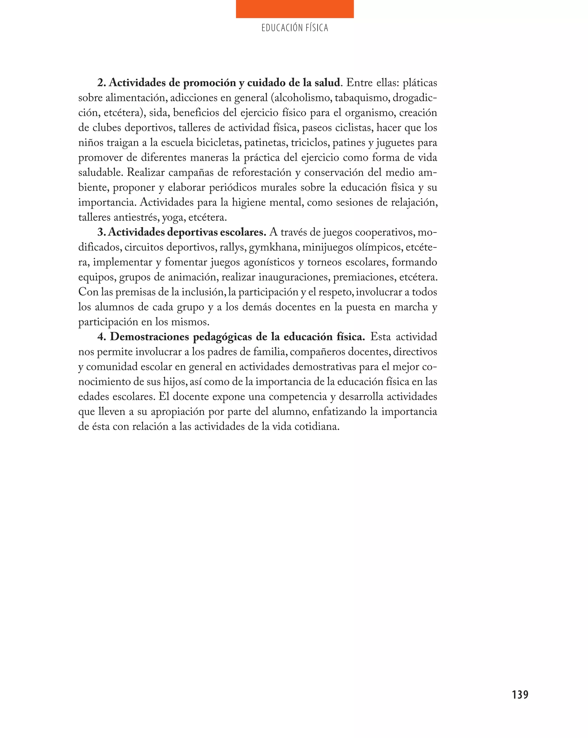 educación física




     2. Actividades de promoción y cuidado de la salud. Entre ellas: pláticas
sobre alimentación, adicciones en general (alcoholismo, tabaquismo, drogadic-
ción, etcétera), sida, beneficios del ejercicio físico para el organismo, creación
de clubes deportivos, talleres de actividad física, paseos ciclistas, hacer que los
niños traigan a la escuela bicicletas, patinetas, triciclos, patines y juguetes para
promover de diferentes maneras la práctica del ejercicio como forma de vida
saludable. Realizar campañas de reforestación y conservación del medio am-
biente, proponer y elaborar periódicos murales sobre la educación física y su
importancia. Actividades para la higiene mental, como sesiones de relajación,
talleres antiestrés, yoga, etcétera.
     3. Actividades deportivas escolares. A través de juegos cooperativos, mo-
dificados, circuitos deportivos, rallys, gymkhana, minijuegos olímpicos, etcéte-
ra, implementar y fomentar juegos agonísticos y torneos escolares, formando
equipos, grupos de animación, realizar inauguraciones, premiaciones, etcétera.
Con las premisas de la inclusión, la participación y el respeto, involucrar a todos
los alumnos de cada grupo y a los demás docentes en la puesta en marcha y
participación en los mismos.
     4. Demostraciones pedagógicas de la educación física. Esta actividad
nos permite involucrar a los padres de familia, compañeros docentes, directivos
y comunidad escolar en general en actividades demostrativas para el mejor co-
nocimiento de sus hijos, así como de la importancia de la educación física en las
edades escolares. El docente expone una competencia y desarrolla actividades
que lleven a su apropiación por parte del alumno, enfatizando la importancia
de ésta con relación a las actividades de la vida cotidiana.




                                                                                       139
 