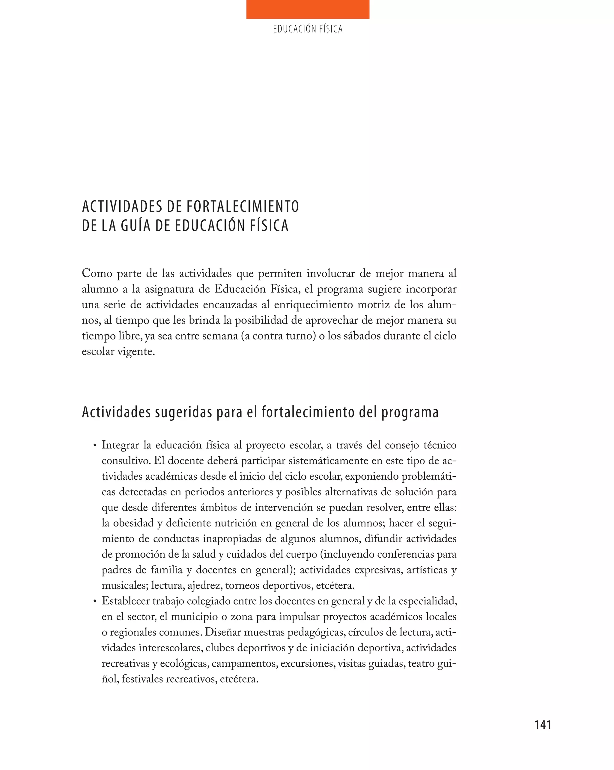 educación física




ACTIvIDADES DE FORTALECImIENTO
DE LA GUÍA DE EDUCACIÓN FÍSICA

Como parte de las actividades que permiten involucrar de mejor manera al
alumno a la asignatura de Educación Física, el programa sugiere incorporar
una serie de actividades encauzadas al enriquecimiento motriz de los alum-
nos, al tiempo que les brinda la posibilidad de aprovechar de mejor manera su
tiempo libre, ya sea entre semana (a contra turno) o los sábados durante el ciclo
escolar vigente.




Actividades sugeridas para el fortalecimiento del programa
  • Integrar la educación física al proyecto escolar, a través del consejo técnico
    consultivo. El docente deberá participar sistemáticamente en este tipo de ac-
    tividades académicas desde el inicio del ciclo escolar, exponiendo problemáti-
    cas detectadas en periodos anteriores y posibles alternativas de solución para
    que desde diferentes ámbitos de intervención se puedan resolver, entre ellas:
    la obesidad y deficiente nutrición en general de los alumnos; hacer el segui-
    miento de conductas inapropiadas de algunos alumnos, difundir actividades
    de promoción de la salud y cuidados del cuerpo (incluyendo conferencias para
    padres de familia y docentes en general); actividades expresivas, artísticas y
    musicales; lectura, ajedrez, torneos deportivos, etcétera.
  • Establecer trabajo colegiado entre los docentes en general y de la especialidad,
    en el sector, el municipio o zona para impulsar proyectos académicos locales
    o regionales comunes. Diseñar muestras pedagógicas, círculos de lectura, acti-
    vidades interescolares, clubes deportivos y de iniciación deportiva, actividades
    recreativas y ecológicas, campamentos, excursiones, visitas guiadas, teatro gui-
    ñol, festivales recreativos, etcétera.



                                                                                       141
 