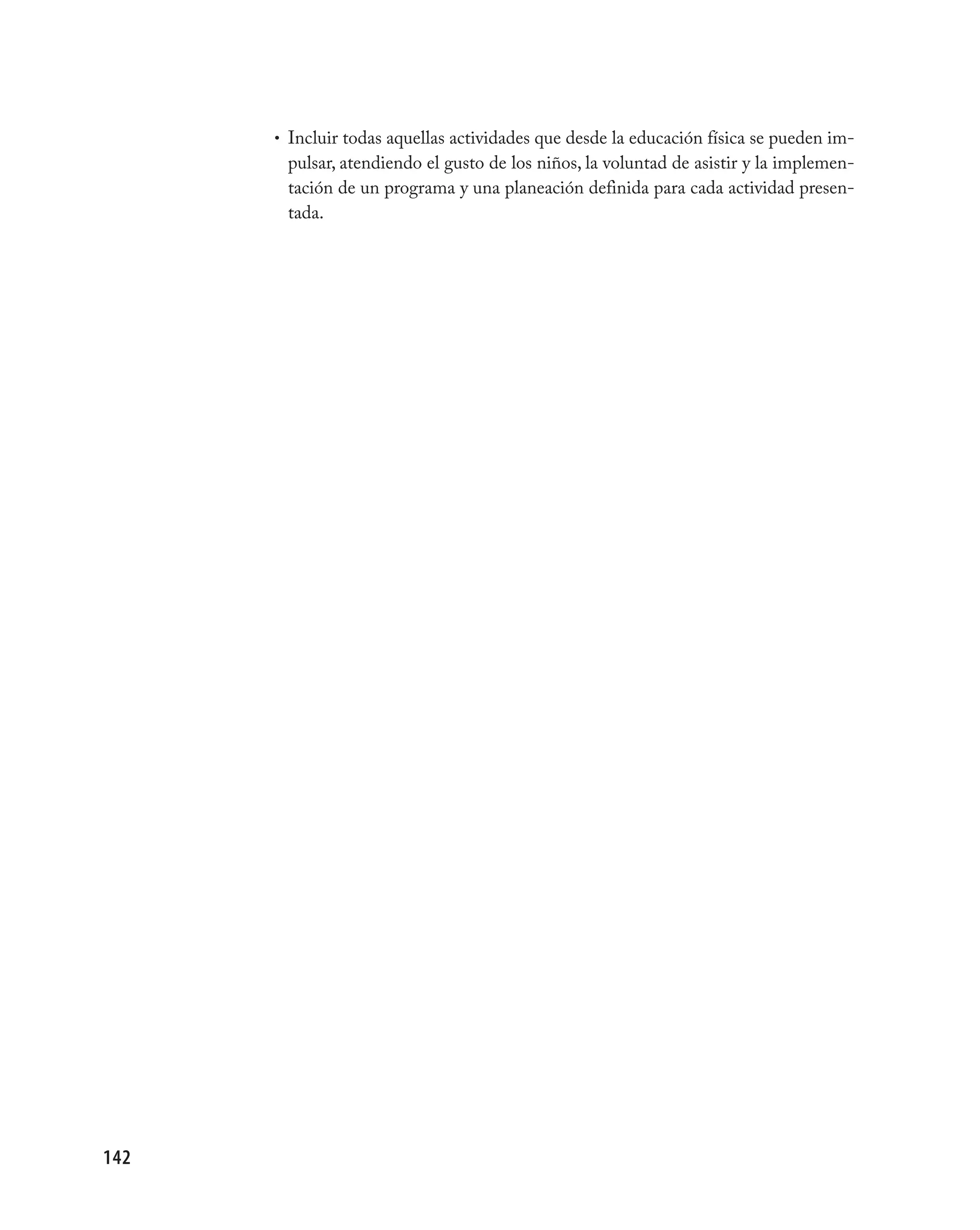 • Incluir todas aquellas actividades que desde la educación física se pueden im-
       pulsar, atendiendo el gusto de los niños, la voluntad de asistir y la implemen-
       tación de un programa y una planeación definida para cada actividad presen-
       tada.




142
 