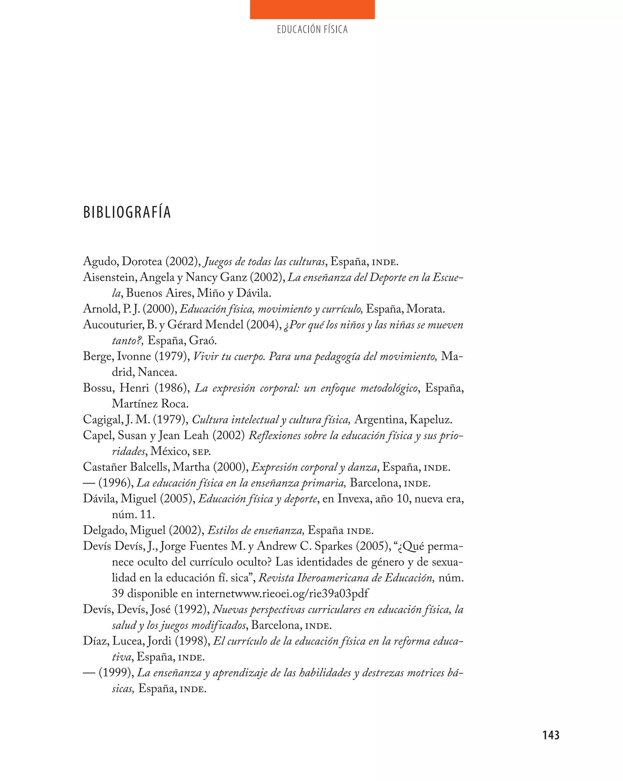 educación física




BIBLIOGRAFÍA

Agudo, Dorotea (2002), Juegos de todas las culturas, España, inde.
Aisenstein, Angela y Nancy Ganz (2002), La enseñanza del Deporte en la Escue-
      la, Buenos Aires, Miño y Dávila.
Arnold, P. J. (2000), Educación física, movimiento y currículo, España, Morata.
Aucouturier, B. y Gérard Mendel (2004), ¿Por qué los niños y las niñas se mueven
      tanto?, España, Graó.
Berge, Ivonne (1979), Vivir tu cuerpo. Para una pedagogía del movimiento, Ma-
      drid, Nancea.
Bossu, Henri (1986), La expresión corporal: un enfoque metodológico, España,
      Martínez Roca.
Cagigal, J. M. (1979), Cultura intelectual y cultura física, Argentina, Kapeluz.
Capel, Susan y Jean Leah (2002) Reflexiones sobre la educación física y sus prio-
      ridades, México, sep.
Castañer Balcells, Martha (2000), Expresión corporal y danza, España, inde.
–– (1996), La educación física en la enseñanza primaria, Barcelona, inde.
Dávila, Miguel (2005), Educación física y deporte, en Invexa, año 10, nueva era,
      núm. 11.
Delgado, Miguel (2002), Estilos de enseñanza, España inde.
Devís Devís, J., Jorge Fuentes M. y Andrew C. Sparkes (2005), “¿Qué perma-
      nece oculto del currículo oculto? Las identidades de género y de sexua-
      lidad en la educación fí. sica”, Revista Iberoamericana de Educación, núm.
      39 disponible en internetwww.rieoei.og/rie39a03pdf
Devís, Devís, José (1992), Nuevas perspectivas curriculares en educación física, la
      salud y los juegos modificados, Barcelona, inde.
Díaz, Lucea, Jordi (1998), El currículo de la educación física en la reforma educa-
      tiva, España, inde.
–– (1999), La enseñanza y aprendizaje de las habilidades y destrezas motrices bá-
      sicas, España, inde.


                                                                                      143
 