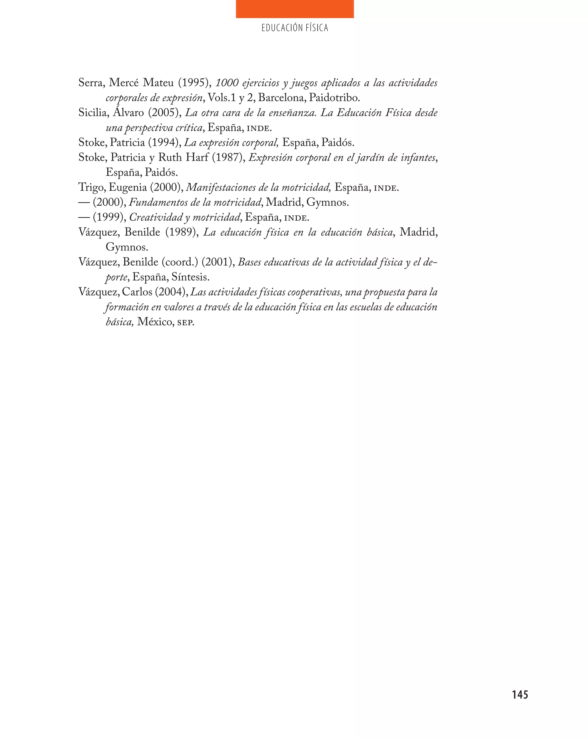 educación física




Serra, Mercé Mateu (1995), 1000 ejercicios y juegos aplicados a las actividades
       corporales de expresión, Vols.1 y 2, Barcelona, Paidotribo.
Sicilia, Álvaro (2005), La otra cara de la enseñanza. La Educación Física desde
       una perspectiva crítica, España, inde.
Stoke, Patricia (1994), La expresión corporal, España, Paidós.
Stoke, Patricia y Ruth Harf (1987), Expresión corporal en el jardín de infantes,
       España, Paidós.
Trigo, Eugenia (2000), Manifestaciones de la motricidad, España, inde.
–– (2000), Fundamentos de la motricidad, Madrid, Gymnos.
–– (1999), Creatividad y motricidad, España, inde.
Vázquez, Benilde (1989), La educación física en la educación básica, Madrid,
       Gymnos.
Vázquez, Benilde (coord.) (2001), Bases educativas de la actividad física y el de-
       porte, España, Síntesis.
Vázquez, Carlos (2004), Las actividades físicas cooperativas, una propuesta para la
       formación en valores a través de la educación física en las escuelas de educación
       básica, México, sep.




                                                                                           145
 