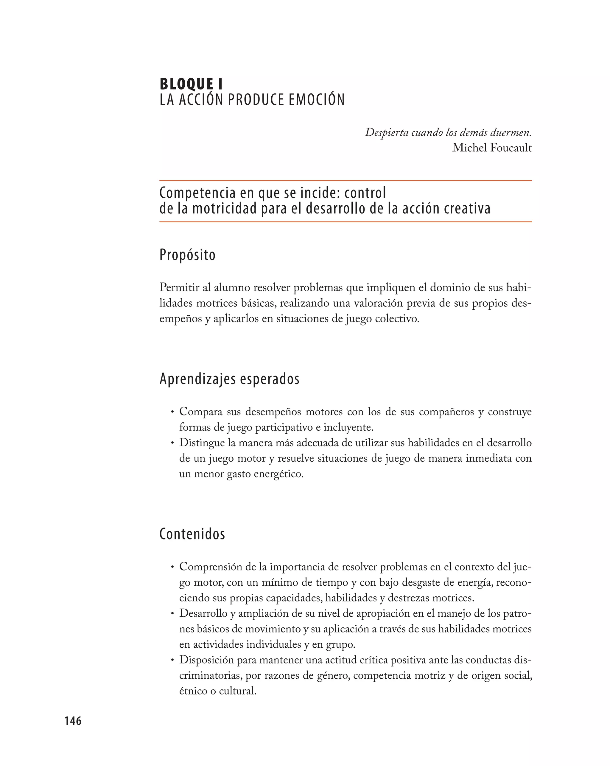 BLOQUE I
      LA ACCIÓN pRODUCE EmOCIÓN
                                                  Despierta cuando los demás duermen.
                                                                     Michel Foucault


      Competencia en que se incide: control
      de la motricidad para el desarrollo de la acción creativa

      propósito
      Permitir al alumno resolver problemas que impliquen el dominio de sus habi-
      lidades motrices básicas, realizando una valoración previa de sus propios des-
      empeños y aplicarlos en situaciones de juego colectivo.




      Aprendizajes esperados
        • Compara sus desempeños motores con los de sus compañeros y construye
          formas de juego participativo e incluyente.
        • Distingue la manera más adecuada de utilizar sus habilidades en el desarrollo
          de un juego motor y resuelve situaciones de juego de manera inmediata con
          un menor gasto energético.




      Contenidos
        • Comprensión de la importancia de resolver problemas en el contexto del jue-
          go motor, con un mínimo de tiempo y con bajo desgaste de energía, recono-
          ciendo sus propias capacidades, habilidades y destrezas motrices.
        • Desarrollo y ampliación de su nivel de apropiación en el manejo de los patro-
          nes básicos de movimiento y su aplicación a través de sus habilidades motrices
          en actividades individuales y en grupo.
        • Disposición para mantener una actitud crítica positiva ante las conductas dis-
          criminatorias, por razones de género, competencia motriz y de origen social,
          étnico o cultural.

146
 