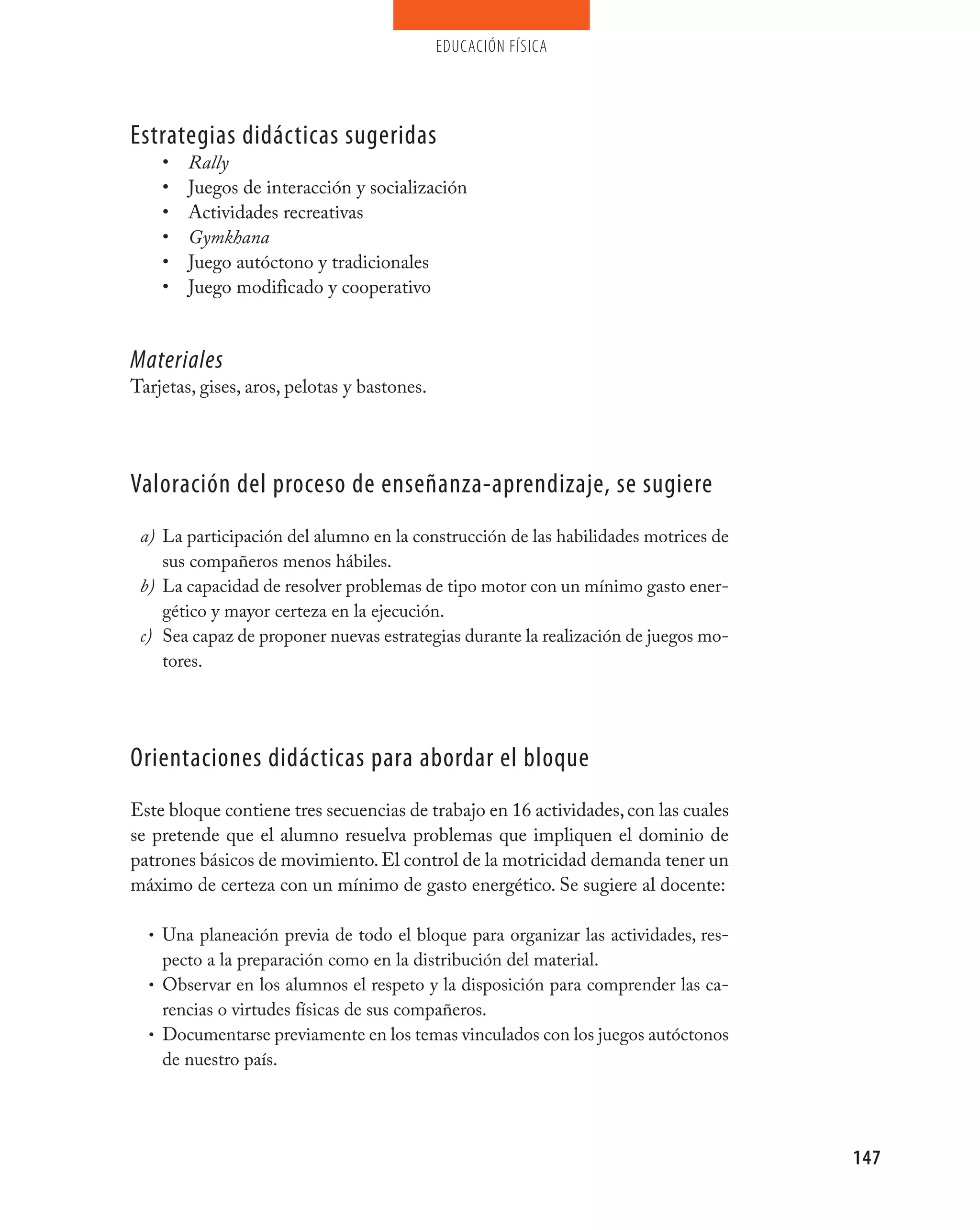 educación física




Estrategias didácticas sugeridas
    •   Rally
    •   Juegos de interacción y socialización
    •   Actividades recreativas
    •   Gymkhana
    •   Juego autóctono y tradicionales
    •   Juego modificado y cooperativo


Materiales
Tarjetas, gises, aros, pelotas y bastones.




valoración del proceso de enseñanza-aprendizaje, se sugiere
 a) La participación del alumno en la construcción de las habilidades motrices de
    sus compañeros menos hábiles.
 b) La capacidad de resolver problemas de tipo motor con un mínimo gasto ener-
    gético y mayor certeza en la ejecución.
 c) Sea capaz de proponer nuevas estrategias durante la realización de juegos mo-
    tores.




Orientaciones didácticas para abordar el bloque
Este bloque contiene tres secuencias de trabajo en 16 actividades, con las cuales
se pretende que el alumno resuelva problemas que impliquen el dominio de
patrones básicos de movimiento. El control de la motricidad demanda tener un
máximo de certeza con un mínimo de gasto energético. Se sugiere al docente:

  • Una planeación previa de todo el bloque para organizar las actividades, res-
    pecto a la preparación como en la distribución del material.
  • Observar en los alumnos el respeto y la disposición para comprender las ca-
    rencias o virtudes físicas de sus compañeros.
  • Documentarse previamente en los temas vinculados con los juegos autóctonos
    de nuestro país.




                                                                                    147
 