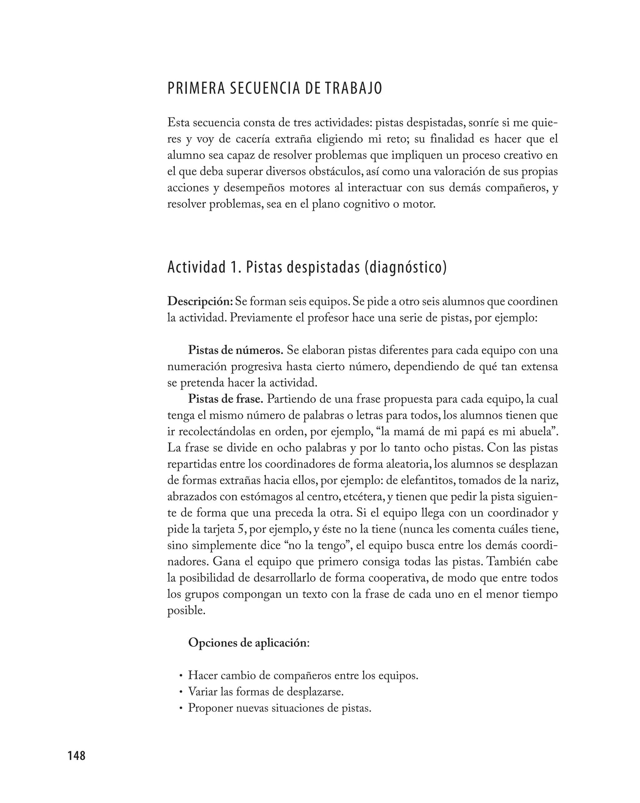 pRImERA SECUENCIA DE TRABAjO
      Esta secuencia consta de tres actividades: pistas despistadas, sonríe si me quie-
      res y voy de cacería extraña eligiendo mi reto; su finalidad es hacer que el
      alumno sea capaz de resolver problemas que impliquen un proceso creativo en
      el que deba superar diversos obstáculos, así como una valoración de sus propias
      acciones y desempeños motores al interactuar con sus demás compañeros, y
      resolver problemas, sea en el plano cognitivo o motor.




      Actividad 1. pistas despistadas (diagnóstico)
      Descripción: Se forman seis equipos. Se pide a otro seis alumnos que coordinen
      la actividad. Previamente el profesor hace una serie de pistas, por ejemplo:

           Pistas de números. Se elaboran pistas diferentes para cada equipo con una
      numeración progresiva hasta cierto número, dependiendo de qué tan extensa
      se pretenda hacer la actividad.
           Pistas de frase. Partiendo de una frase propuesta para cada equipo, la cual
      tenga el mismo número de palabras o letras para todos, los alumnos tienen que
      ir recolectándolas en orden, por ejemplo, “la mamá de mi papá es mi abuela”.
      La frase se divide en ocho palabras y por lo tanto ocho pistas. Con las pistas
      repartidas entre los coordinadores de forma aleatoria, los alumnos se desplazan
      de formas extrañas hacia ellos, por ejemplo: de elefantitos, tomados de la nariz,
      abrazados con estómagos al centro, etcétera, y tienen que pedir la pista siguien-
      te de forma que una preceda la otra. Si el equipo llega con un coordinador y
      pide la tarjeta 5, por ejemplo, y éste no la tiene (nunca les comenta cuáles tiene,
      sino simplemente dice “no la tengo”, el equipo busca entre los demás coordi-
      nadores. Gana el equipo que primero consiga todas las pistas. También cabe
      la posibilidad de desarrollarlo de forma cooperativa, de modo que entre todos
      los grupos compongan un texto con la frase de cada uno en el menor tiempo
      posible.

          Opciones de aplicación:

        • Hacer cambio de compañeros entre los equipos.
        • Variar las formas de desplazarse.
        • Proponer nuevas situaciones de pistas.



148
 