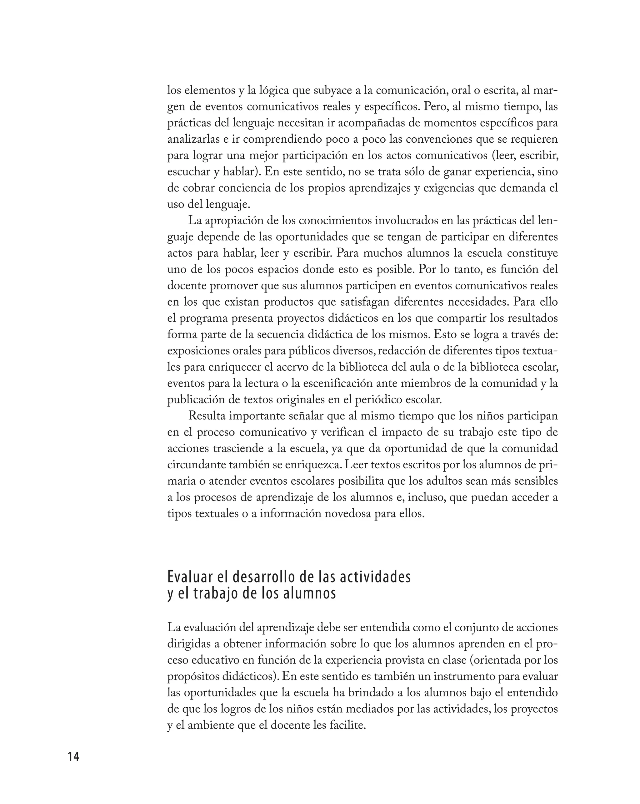 los elementos y la lógica que subyace a la comunicación, oral o escrita, al mar-
     gen de eventos comunicativos reales y específicos. Pero, al mismo tiempo, las
     prácticas del lenguaje necesitan ir acompañadas de momentos específicos para
     analizarlas e ir comprendiendo poco a poco las convenciones que se requieren
     para lograr una mejor participación en los actos comunicativos (leer, escribir,
     escuchar y hablar). En este sentido, no se trata sólo de ganar experiencia, sino
     de cobrar conciencia de los propios aprendizajes y exigencias que demanda el
     uso del lenguaje.
          La apropiación de los conocimientos involucrados en las prácticas del len-
     guaje depende de las oportunidades que se tengan de participar en diferentes
     actos para hablar, leer y escribir. Para muchos alumnos la escuela constituye
     uno de los pocos espacios donde esto es posible. Por lo tanto, es función del
     docente promover que sus alumnos participen en eventos comunicativos reales
     en los que existan productos que satisfagan diferentes necesidades. Para ello
     el programa presenta proyectos didácticos en los que compartir los resultados
     forma parte de la secuencia didáctica de los mismos. Esto se logra a través de:
     exposiciones orales para públicos diversos, redacción de diferentes tipos textua-
     les para enriquecer el acervo de la biblioteca del aula o de la biblioteca escolar,
     eventos para la lectura o la escenificación ante miembros de la comunidad y la
     publicación de textos originales en el periódico escolar.
          Resulta importante señalar que al mismo tiempo que los niños participan
     en el proceso comunicativo y verifican el impacto de su trabajo este tipo de
     acciones trasciende a la escuela, ya que da oportunidad de que la comunidad
     circundante también se enriquezca. Leer textos escritos por los alumnos de pri-
     maria o atender eventos escolares posibilita que los adultos sean más sensibles
     a los procesos de aprendizaje de los alumnos e, incluso, que puedan acceder a
     tipos textuales o a información novedosa para ellos.




     evaluar el desarrollo de las actividades
     y el trabajo de los alumnos
     La evaluación del aprendizaje debe ser entendida como el conjunto de acciones
     dirigidas a obtener información sobre lo que los alumnos aprenden en el pro-
     ceso educativo en función de la experiencia provista en clase (orientada por los
     propósitos didácticos). En este sentido es también un instrumento para evaluar
     las oportunidades que la escuela ha brindado a los alumnos bajo el entendido
     de que los logros de los niños están mediados por las actividades, los proyectos
     y el ambiente que el docente les facilite.

14
 