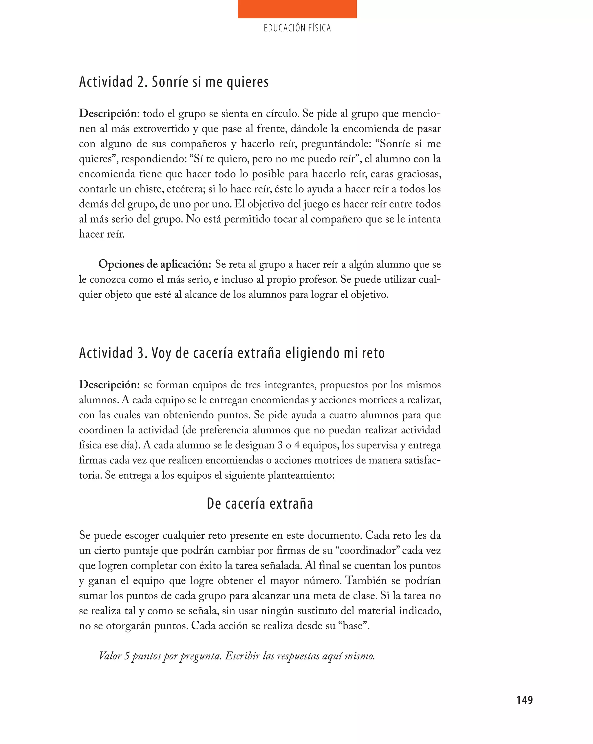 educación física




Actividad 2. Sonríe si me quieres
Descripción: todo el grupo se sienta en círculo. Se pide al grupo que mencio-
nen al más extrovertido y que pase al frente, dándole la encomienda de pasar
con alguno de sus compañeros y hacerlo reír, preguntándole: “Sonríe si me
quieres”, respondiendo: “Sí te quiero, pero no me puedo reír”, el alumno con la
encomienda tiene que hacer todo lo posible para hacerlo reír, caras graciosas,
contarle un chiste, etcétera; si lo hace reír, éste lo ayuda a hacer reír a todos los
demás del grupo, de uno por uno. El objetivo del juego es hacer reír entre todos
al más serio del grupo. No está permitido tocar al compañero que se le intenta
hacer reír.

     Opciones de aplicación: Se reta al grupo a hacer reír a algún alumno que se
le conozca como el más serio, e incluso al propio profesor. Se puede utilizar cual-
quier objeto que esté al alcance de los alumnos para lograr el objetivo.




Actividad 3. voy de cacería extraña eligiendo mi reto
Descripción: se forman equipos de tres integrantes, propuestos por los mismos
alumnos. A cada equipo se le entregan encomiendas y acciones motrices a realizar,
con las cuales van obteniendo puntos. Se pide ayuda a cuatro alumnos para que
coordinen la actividad (de preferencia alumnos que no puedan realizar actividad
física ese día). A cada alumno se le designan 3 o 4 equipos, los supervisa y entrega
firmas cada vez que realicen encomiendas o acciones motrices de manera satisfac-
toria. Se entrega a los equipos el siguiente planteamiento:

                             De cacería extraña
Se puede escoger cualquier reto presente en este documento. Cada reto les da
un cierto puntaje que podrán cambiar por firmas de su “coordinador” cada vez
que logren completar con éxito la tarea señalada. Al final se cuentan los puntos
y ganan el equipo que logre obtener el mayor número. También se podrían
sumar los puntos de cada grupo para alcanzar una meta de clase. Si la tarea no
se realiza tal y como se señala, sin usar ningún sustituto del material indicado,
no se otorgarán puntos. Cada acción se realiza desde su “base”.

    Valor 5 puntos por pregunta. Escribir las respuestas aquí mismo.


                                                                                        149
 