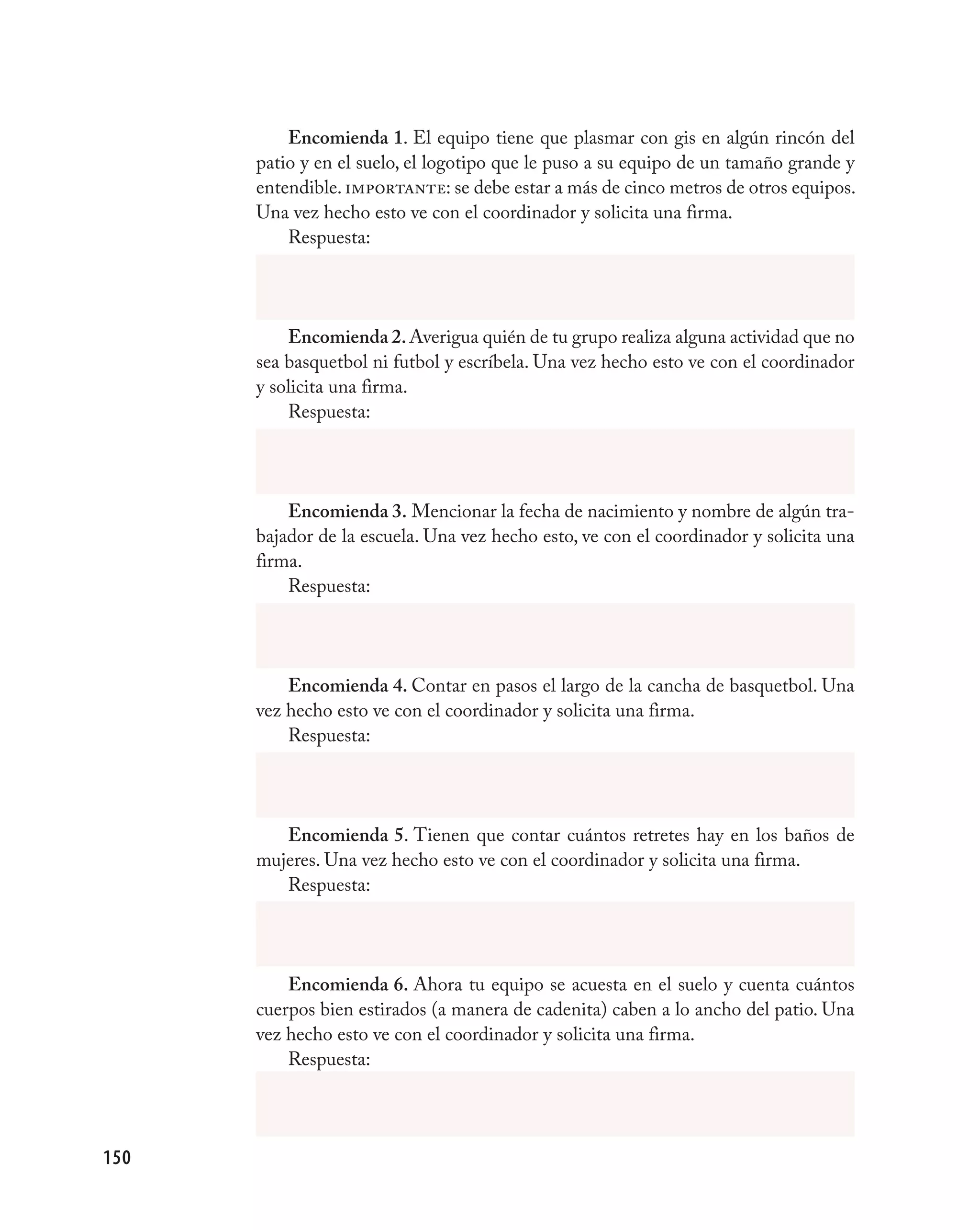 Encomienda 1. El equipo tiene que plasmar con gis en algún rincón del
      patio y en el suelo, el logotipo que le puso a su equipo de un tamaño grande y
      entendible. importante: se debe estar a más de cinco metros de otros equipos.
      Una vez hecho esto ve con el coordinador y solicita una firma.
          Respuesta:




          Encomienda 2. Averigua quién de tu grupo realiza alguna actividad que no
      sea basquetbol ni futbol y escríbela. Una vez hecho esto ve con el coordinador
      y solicita una firma.
          Respuesta:




          Encomienda 3. Mencionar la fecha de nacimiento y nombre de algún tra-
      bajador de la escuela. Una vez hecho esto, ve con el coordinador y solicita una
      firma.
          Respuesta:




          Encomienda 4. Contar en pasos el largo de la cancha de basquetbol. Una
      vez hecho esto ve con el coordinador y solicita una firma.
          Respuesta:




         Encomienda 5. Tienen que contar cuántos retretes hay en los baños de
      mujeres. Una vez hecho esto ve con el coordinador y solicita una firma.
         Respuesta:




          Encomienda 6. Ahora tu equipo se acuesta en el suelo y cuenta cuántos
      cuerpos bien estirados (a manera de cadenita) caben a lo ancho del patio. Una
      vez hecho esto ve con el coordinador y solicita una firma.
          Respuesta:




150
 