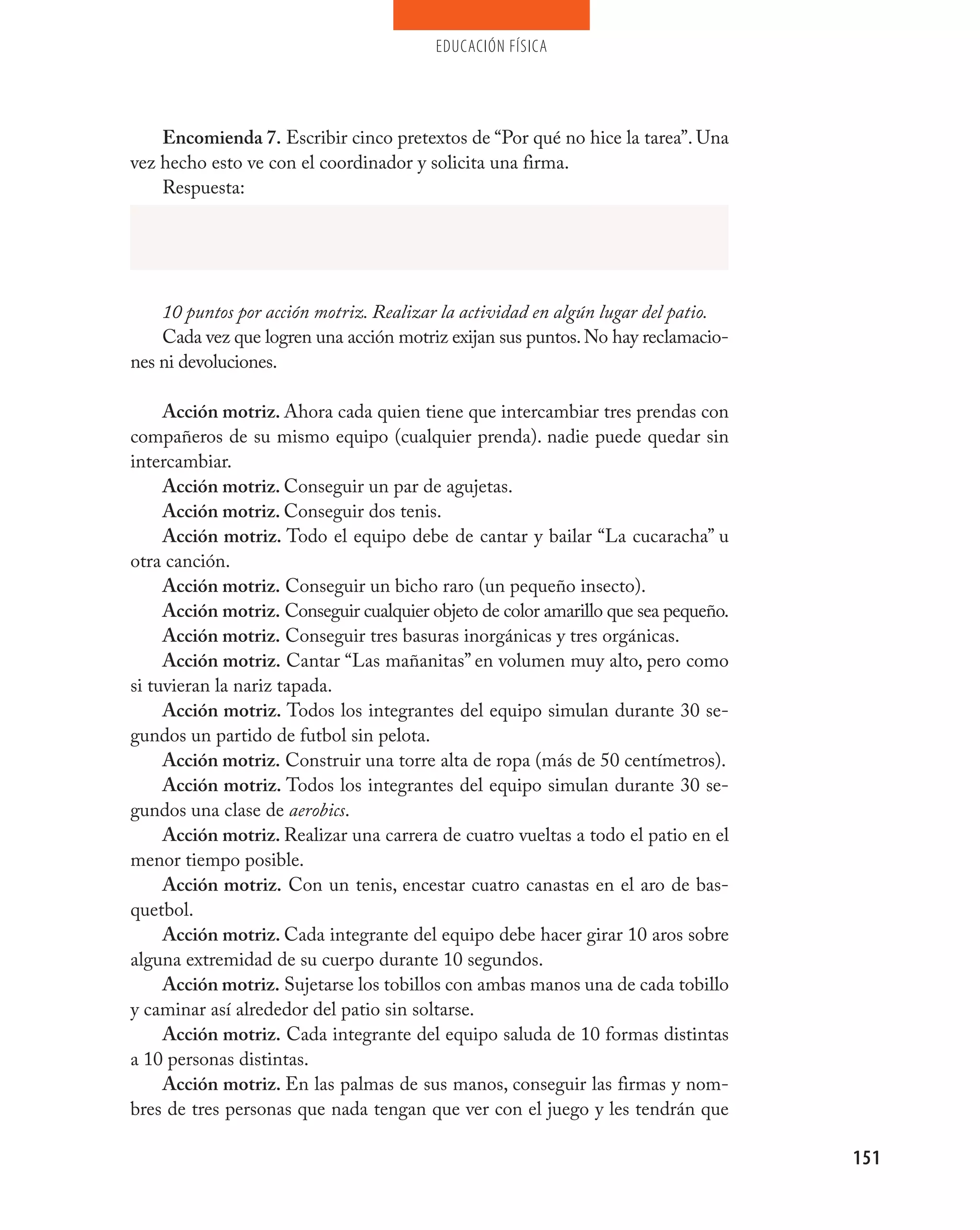 educación física




    Encomienda 7. Escribir cinco pretextos de “Por qué no hice la tarea”. Una
vez hecho esto ve con el coordinador y solicita una firma.
    Respuesta:




    10 puntos por acción motriz. Realizar la actividad en algún lugar del patio.
    Cada vez que logren una acción motriz exijan sus puntos. No hay reclamacio-
nes ni devoluciones.

     Acción motriz. Ahora cada quien tiene que intercambiar tres prendas con
compañeros de su mismo equipo (cualquier prenda). nadie puede quedar sin
intercambiar.
     Acción motriz. Conseguir un par de agujetas.
     Acción motriz. Conseguir dos tenis.
     Acción motriz. Todo el equipo debe de cantar y bailar “La cucaracha” u
otra canción.
     Acción motriz. Conseguir un bicho raro (un pequeño insecto).
     Acción motriz. Conseguir cualquier objeto de color amarillo que sea pequeño.
     Acción motriz. Conseguir tres basuras inorgánicas y tres orgánicas.
     Acción motriz. Cantar “Las mañanitas” en volumen muy alto, pero como
si tuvieran la nariz tapada.
     Acción motriz. Todos los integrantes del equipo simulan durante 30 se-
gundos un partido de futbol sin pelota.
     Acción motriz. Construir una torre alta de ropa (más de 50 centímetros).
     Acción motriz. Todos los integrantes del equipo simulan durante 30 se-
gundos una clase de aerobics.
     Acción motriz. Realizar una carrera de cuatro vueltas a todo el patio en el
menor tiempo posible.
     Acción motriz. Con un tenis, encestar cuatro canastas en el aro de bas-
quetbol.
     Acción motriz. Cada integrante del equipo debe hacer girar 10 aros sobre
alguna extremidad de su cuerpo durante 10 segundos.
     Acción motriz. Sujetarse los tobillos con ambas manos una de cada tobillo
y caminar así alrededor del patio sin soltarse.
     Acción motriz. Cada integrante del equipo saluda de 10 formas distintas
a 10 personas distintas.
     Acción motriz. En las palmas de sus manos, conseguir las firmas y nom-
bres de tres personas que nada tengan que ver con el juego y les tendrán que

                                                                                    151
 