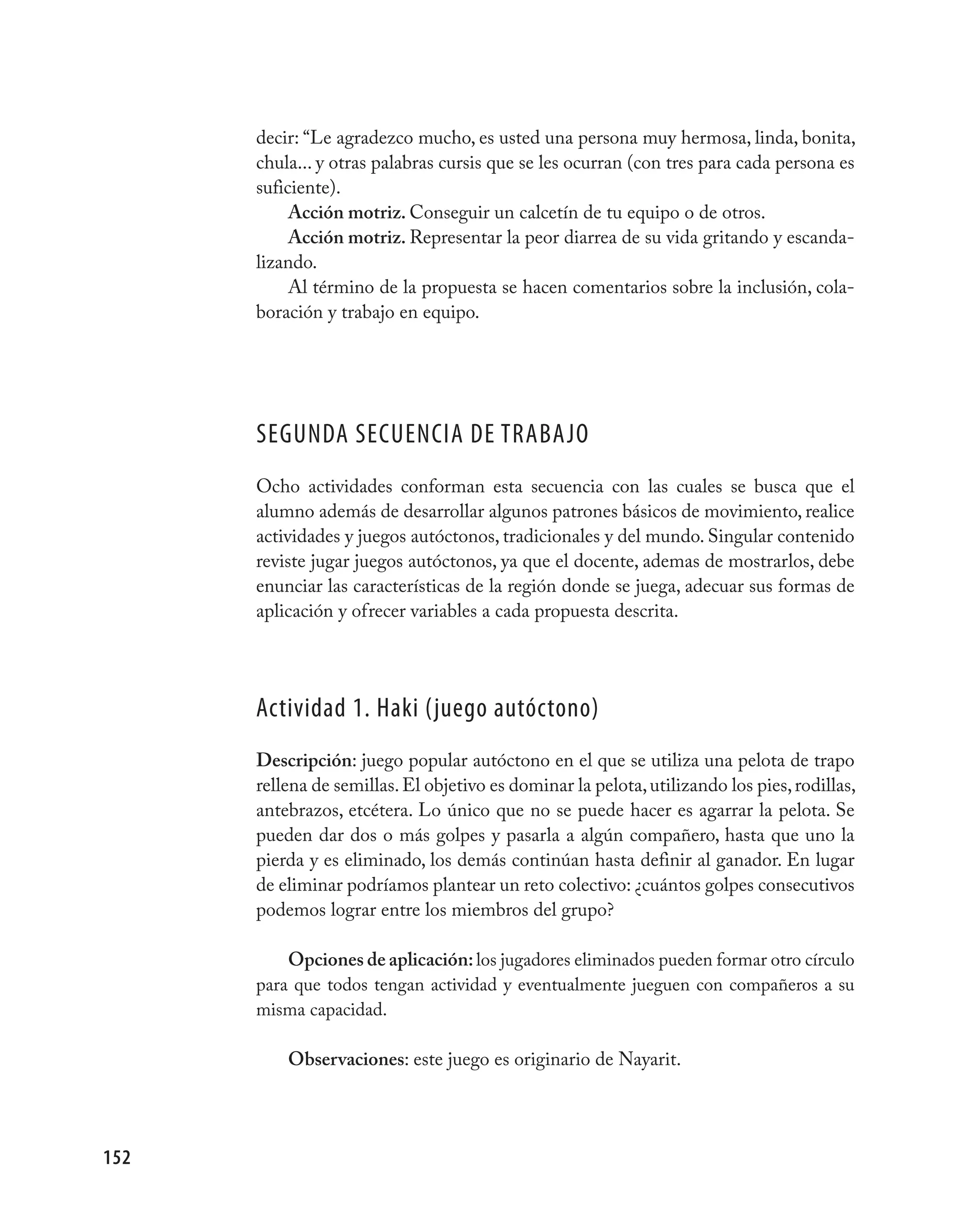 decir: “Le agradezco mucho, es usted una persona muy hermosa, linda, bonita,
      chula... y otras palabras cursis que se les ocurran (con tres para cada persona es
      suficiente).
           Acción motriz. Conseguir un calcetín de tu equipo o de otros.
           Acción motriz. Representar la peor diarrea de su vida gritando y escanda-
      lizando.
           Al término de la propuesta se hacen comentarios sobre la inclusión, cola-
      boración y trabajo en equipo.




      SEGUNDA SECUENCIA DE TRABAjO
      Ocho actividades conforman esta secuencia con las cuales se busca que el
      alumno además de desarrollar algunos patrones básicos de movimiento, realice
      actividades y juegos autóctonos, tradicionales y del mundo. Singular contenido
      reviste jugar juegos autóctonos, ya que el docente, ademas de mostrarlos, debe
      enunciar las características de la región donde se juega, adecuar sus formas de
      aplicación y ofrecer variables a cada propuesta descrita.




      Actividad 1. Haki (juego autóctono)
      Descripción: juego popular autóctono en el que se utiliza una pelota de trapo
      rellena de semillas. El objetivo es dominar la pelota, utilizando los pies, rodillas,
      antebrazos, etcétera. Lo único que no se puede hacer es agarrar la pelota. Se
      pueden dar dos o más golpes y pasarla a algún compañero, hasta que uno la
      pierda y es eliminado, los demás continúan hasta definir al ganador. En lugar
      de eliminar podríamos plantear un reto colectivo: ¿cuántos golpes consecutivos
      podemos lograr entre los miembros del grupo?

          Opciones de aplicación: los jugadores eliminados pueden formar otro círculo
      para que todos tengan actividad y eventualmente jueguen con compañeros a su
      misma capacidad.

          Observaciones: este juego es originario de Nayarit.




152
 