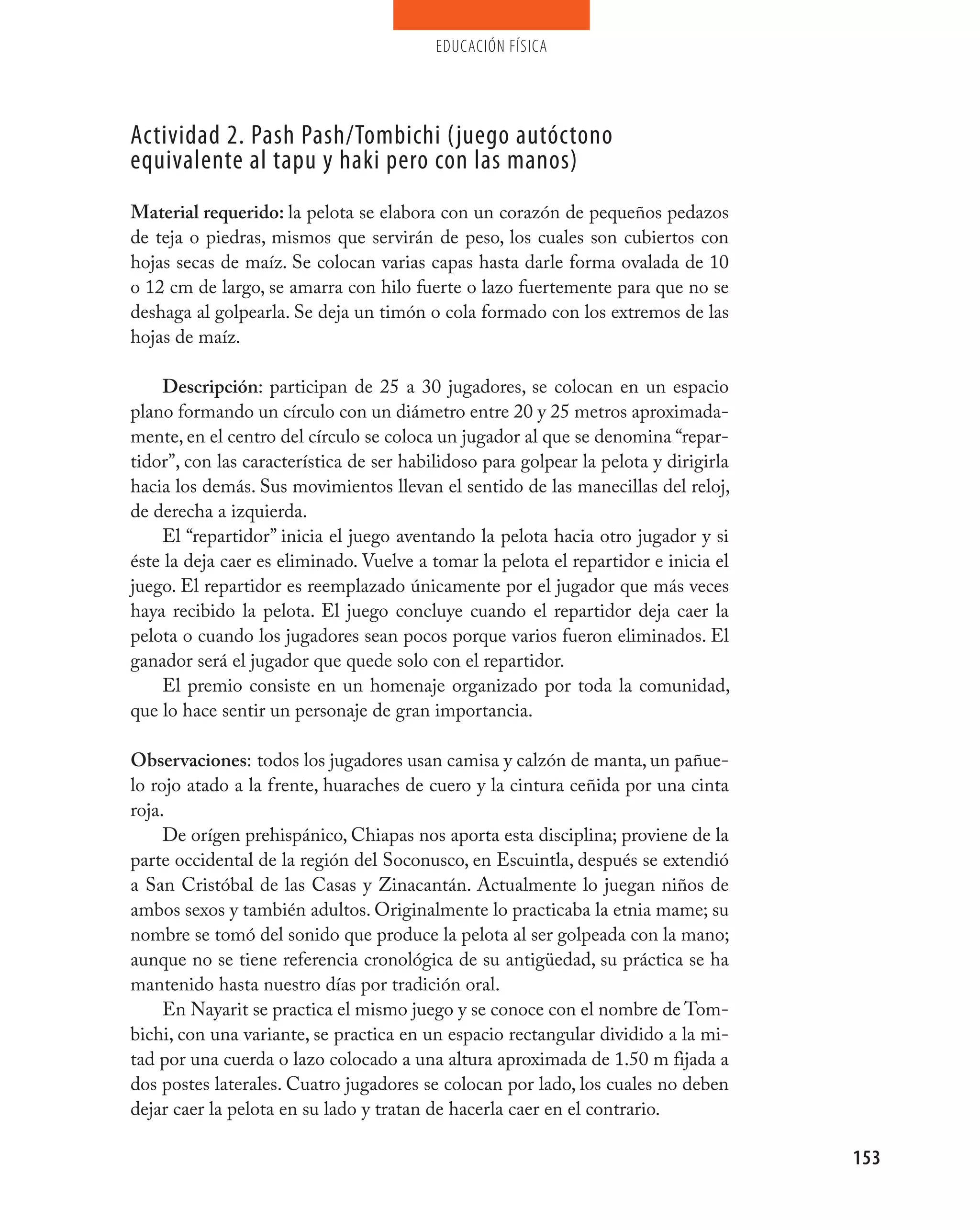 educación física




Actividad 2. pash pash/Tombichi (juego autóctono
equivalente al tapu y haki pero con las manos)
Material requerido: la pelota se elabora con un corazón de pequeños pedazos
de teja o piedras, mismos que servirán de peso, los cuales son cubiertos con
hojas secas de maíz. Se colocan varias capas hasta darle forma ovalada de 10
o 12 cm de largo, se amarra con hilo fuerte o lazo fuertemente para que no se
deshaga al golpearla. Se deja un timón o cola formado con los extremos de las
hojas de maíz.

    Descripción: participan de 25 a 30 jugadores, se colocan en un espacio
plano formando un círculo con un diámetro entre 20 y 25 metros aproximada-
mente, en el centro del círculo se coloca un jugador al que se denomina “repar-
tidor”, con las característica de ser habilidoso para golpear la pelota y dirigirla
hacia los demás. Sus movimientos llevan el sentido de las manecillas del reloj,
de derecha a izquierda.
    El “repartidor” inicia el juego aventando la pelota hacia otro jugador y si
éste la deja caer es eliminado. Vuelve a tomar la pelota el repartidor e inicia el
juego. El repartidor es reemplazado únicamente por el jugador que más veces
haya recibido la pelota. El juego concluye cuando el repartidor deja caer la
pelota o cuando los jugadores sean pocos porque varios fueron eliminados. El
ganador será el jugador que quede solo con el repartidor.
    El premio consiste en un homenaje organizado por toda la comunidad,
que lo hace sentir un personaje de gran importancia.

Observaciones: todos los jugadores usan camisa y calzón de manta, un pañue-
lo rojo atado a la frente, huaraches de cuero y la cintura ceñida por una cinta
roja.
     De orígen prehispánico, Chiapas nos aporta esta disciplina; proviene de la
parte occidental de la región del Soconusco, en Escuintla, después se extendió
a San Cristóbal de las Casas y Zinacantán. Actualmente lo juegan niños de
ambos sexos y también adultos. Originalmente lo practicaba la etnia mame; su
nombre se tomó del sonido que produce la pelota al ser golpeada con la mano;
aunque no se tiene referencia cronológica de su antigüedad, su práctica se ha
mantenido hasta nuestro días por tradición oral.
     En Nayarit se practica el mismo juego y se conoce con el nombre de Tom-
bichi, con una variante, se practica en un espacio rectangular dividido a la mi-
tad por una cuerda o lazo colocado a una altura aproximada de 1.50 m fijada a
dos postes laterales. Cuatro jugadores se colocan por lado, los cuales no deben
dejar caer la pelota en su lado y tratan de hacerla caer en el contrario.

                                                                                      153
 