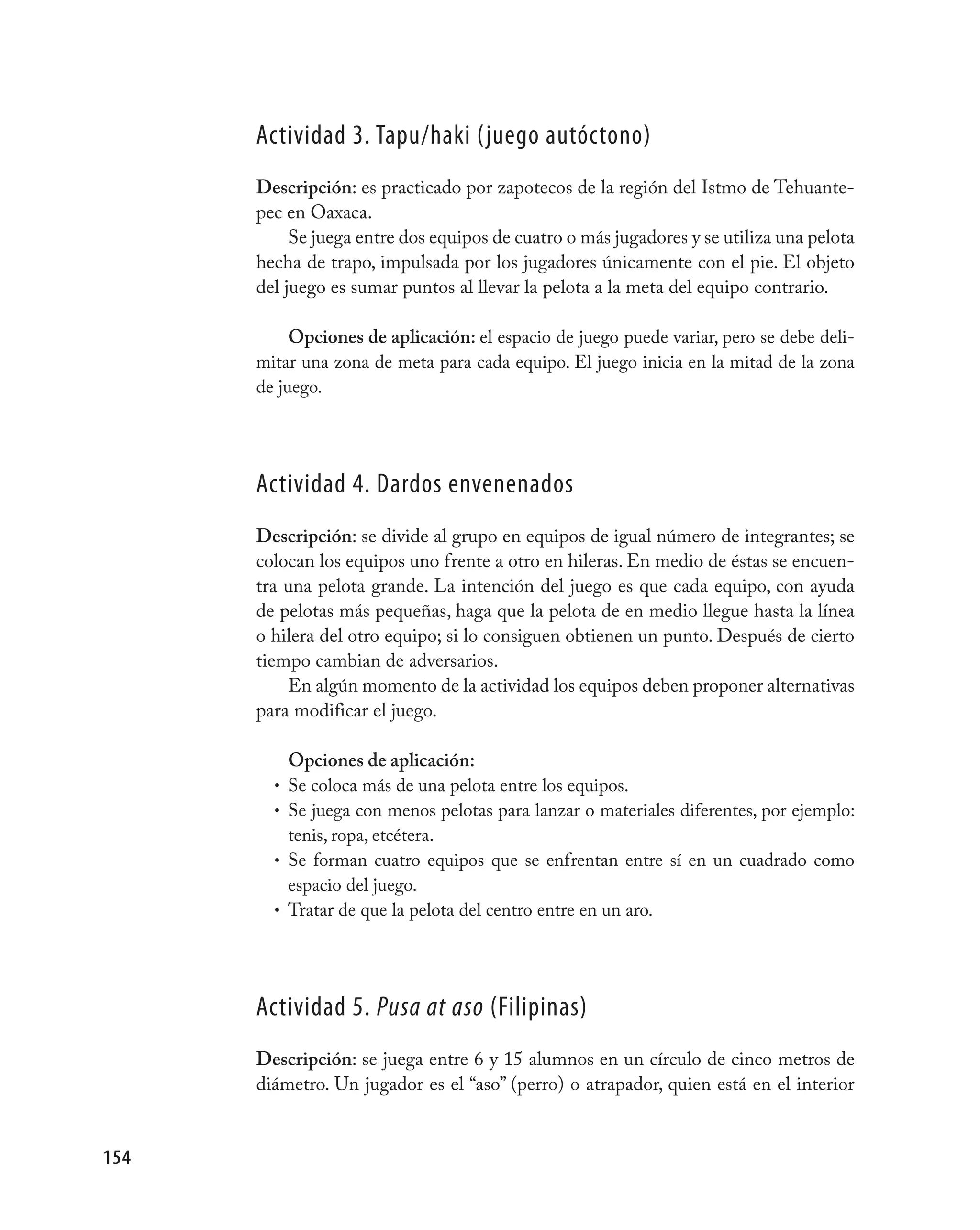 Actividad 3. Tapu/haki (juego autóctono)
      Descripción: es practicado por zapotecos de la región del Istmo de Tehuante-
      pec en Oaxaca.
           Se juega entre dos equipos de cuatro o más jugadores y se utiliza una pelota
      hecha de trapo, impulsada por los jugadores únicamente con el pie. El objeto
      del juego es sumar puntos al llevar la pelota a la meta del equipo contrario.

           Opciones de aplicación: el espacio de juego puede variar, pero se debe deli-
      mitar una zona de meta para cada equipo. El juego inicia en la mitad de la zona
      de juego.




      Actividad 4. Dardos envenenados
      Descripción: se divide al grupo en equipos de igual número de integrantes; se
      colocan los equipos uno frente a otro en hileras. En medio de éstas se encuen-
      tra una pelota grande. La intención del juego es que cada equipo, con ayuda
      de pelotas más pequeñas, haga que la pelota de en medio llegue hasta la línea
      o hilera del otro equipo; si lo consiguen obtienen un punto. Después de cierto
      tiempo cambian de adversarios.
          En algún momento de la actividad los equipos deben proponer alternativas
      para modificar el juego.

            Opciones de aplicación:
        •   Se coloca más de una pelota entre los equipos.
        •   Se juega con menos pelotas para lanzar o materiales diferentes, por ejemplo:
            tenis, ropa, etcétera.
        •   Se forman cuatro equipos que se enfrentan entre sí en un cuadrado como
            espacio del juego.
        •   Tratar de que la pelota del centro entre en un aro.




      Actividad 5. Pusa at aso (Filipinas)
      Descripción: se juega entre 6 y 15 alumnos en un círculo de cinco metros de
      diámetro. Un jugador es el “aso” (perro) o atrapador, quien está en el interior


154
 