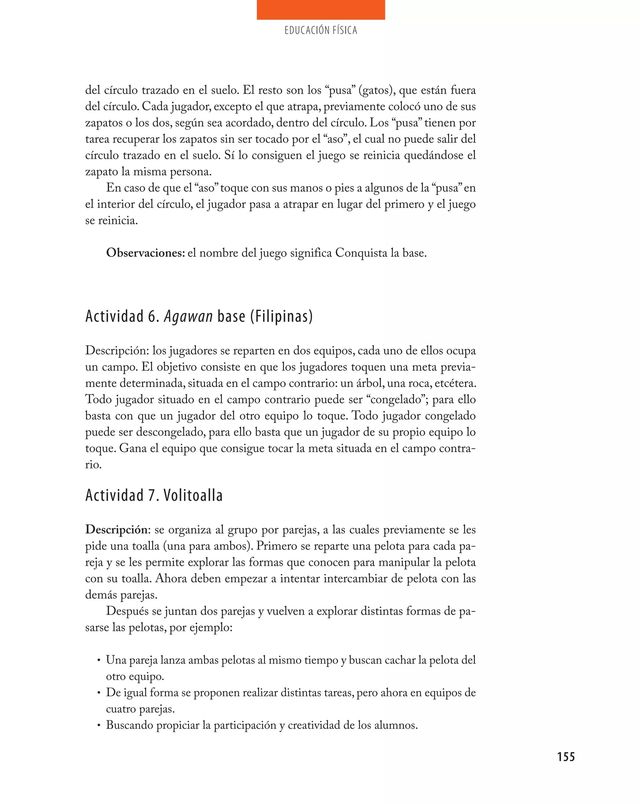 educación física




del círculo trazado en el suelo. El resto son los “pusa” (gatos), que están fuera
del círculo. Cada jugador, excepto el que atrapa, previamente colocó uno de sus
zapatos o los dos, según sea acordado, dentro del círculo. Los “pusa” tienen por
tarea recuperar los zapatos sin ser tocado por el “aso”, el cual no puede salir del
círculo trazado en el suelo. Sí lo consiguen el juego se reinicia quedándose el
zapato la misma persona.
     En caso de que el “aso” toque con sus manos o pies a algunos de la “pusa” en
el interior del círculo, el jugador pasa a atrapar en lugar del primero y el juego
se reinicia.

    Observaciones: el nombre del juego significa Conquista la base.




Actividad 6. Agawan base (Filipinas)
Descripción: los jugadores se reparten en dos equipos, cada uno de ellos ocupa
un campo. El objetivo consiste en que los jugadores toquen una meta previa-
mente determinada, situada en el campo contrario: un árbol, una roca, etcétera.
Todo jugador situado en el campo contrario puede ser “congelado”; para ello
basta con que un jugador del otro equipo lo toque. Todo jugador congelado
puede ser descongelado, para ello basta que un jugador de su propio equipo lo
toque. Gana el equipo que consigue tocar la meta situada en el campo contra-
rio.

Actividad 7. volitoalla
Descripción: se organiza al grupo por parejas, a las cuales previamente se les
pide una toalla (una para ambos). Primero se reparte una pelota para cada pa-
reja y se les permite explorar las formas que conocen para manipular la pelota
con su toalla. Ahora deben empezar a intentar intercambiar de pelota con las
demás parejas.
     Después se juntan dos parejas y vuelven a explorar distintas formas de pa-
sarse las pelotas, por ejemplo:

  • Una pareja lanza ambas pelotas al mismo tiempo y buscan cachar la pelota del
    otro equipo.
  • De igual forma se proponen realizar distintas tareas, pero ahora en equipos de
    cuatro parejas.
  • Buscando propiciar la participación y creatividad de los alumnos.


                                                                                      155
 