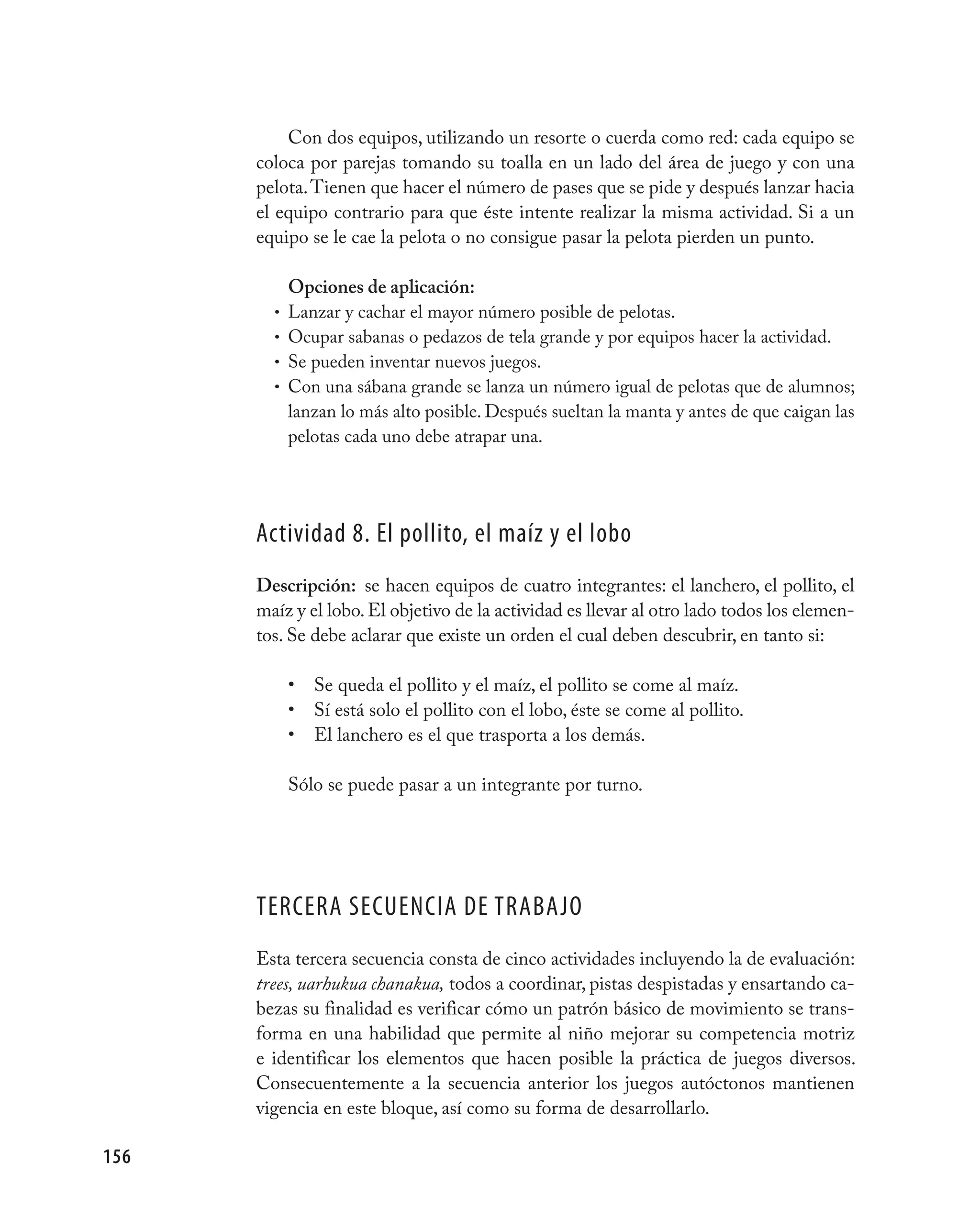 Con dos equipos, utilizando un resorte o cuerda como red: cada equipo se
      coloca por parejas tomando su toalla en un lado del área de juego y con una
      pelota. Tienen que hacer el número de pases que se pide y después lanzar hacia
      el equipo contrario para que éste intente realizar la misma actividad. Si a un
      equipo se le cae la pelota o no consigue pasar la pelota pierden un punto.

            Opciones de aplicación:
        •   Lanzar y cachar el mayor número posible de pelotas.
        •   Ocupar sabanas o pedazos de tela grande y por equipos hacer la actividad.
        •   Se pueden inventar nuevos juegos.
        •   Con una sábana grande se lanza un número igual de pelotas que de alumnos;
            lanzan lo más alto posible. Después sueltan la manta y antes de que caigan las
            pelotas cada uno debe atrapar una.




      Actividad 8. El pollito, el maíz y el lobo
      Descripción: se hacen equipos de cuatro integrantes: el lanchero, el pollito, el
      maíz y el lobo. El objetivo de la actividad es llevar al otro lado todos los elemen-
      tos. Se debe aclarar que existe un orden el cual deben descubrir, en tanto si:

            •   Se queda el pollito y el maíz, el pollito se come al maíz.
            •   Sí está solo el pollito con el lobo, éste se come al pollito.
            •   El lanchero es el que trasporta a los demás.

            Sólo se puede pasar a un integrante por turno.




      TERCERA SECUENCIA DE TRABAjO
      Esta tercera secuencia consta de cinco actividades incluyendo la de evaluación:
      trees, uarhukua chanakua, todos a coordinar, pistas despistadas y ensartando ca-
      bezas su finalidad es verificar cómo un patrón básico de movimiento se trans-
      forma en una habilidad que permite al niño mejorar su competencia motriz
      e identificar los elementos que hacen posible la práctica de juegos diversos.
      Consecuentemente a la secuencia anterior los juegos autóctonos mantienen
      vigencia en este bloque, así como su forma de desarrollarlo.

156
 