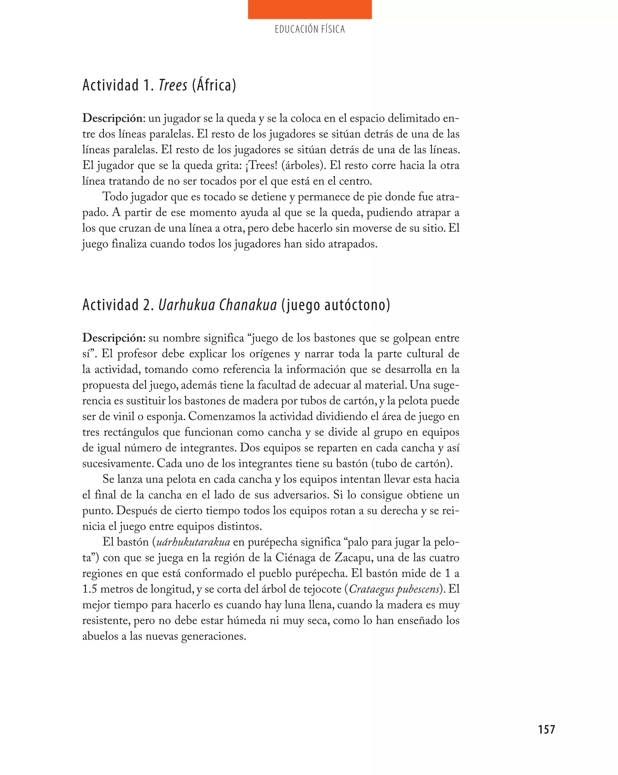 educación física




Actividad 1. Trees (áfrica)
Descripción: un jugador se la queda y se la coloca en el espacio delimitado en-
tre dos líneas paralelas. El resto de los jugadores se sitúan detrás de una de las
líneas paralelas. El resto de los jugadores se sitúan detrás de una de las líneas.
El jugador que se la queda grita: ¡Trees! (árboles). El resto corre hacia la otra
línea tratando de no ser tocados por el que está en el centro.
     Todo jugador que es tocado se detiene y permanece de pie donde fue atra-
pado. A partir de ese momento ayuda al que se la queda, pudiendo atrapar a
los que cruzan de una línea a otra, pero debe hacerlo sin moverse de su sitio. El
juego finaliza cuando todos los jugadores han sido atrapados.




Actividad 2. Uarhukua Chanakua (juego autóctono)
Descripción: su nombre significa “juego de los bastones que se golpean entre
sí”. El profesor debe explicar los orígenes y narrar toda la parte cultural de
la actividad, tomando como referencia la información que se desarrolla en la
propuesta del juego, además tiene la facultad de adecuar al material. Una suge-
rencia es sustituir los bastones de madera por tubos de cartón, y la pelota puede
ser de vinil o esponja. Comenzamos la actividad dividiendo el área de juego en
tres rectángulos que funcionan como cancha y se divide al grupo en equipos
de igual número de integrantes. Dos equipos se reparten en cada cancha y así
sucesivamente. Cada uno de los integrantes tiene su bastón (tubo de cartón).
     Se lanza una pelota en cada cancha y los equipos intentan llevar esta hacia
el final de la cancha en el lado de sus adversarios. Si lo consigue obtiene un
punto. Después de cierto tiempo todos los equipos rotan a su derecha y se rei-
nicia el juego entre equipos distintos.
     El bastón (uárhukutarakua en purépecha significa “palo para jugar la pelo-
ta”) con que se juega en la región de la Ciénaga de Zacapu, una de las cuatro
regiones en que está conformado el pueblo purépecha. El bastón mide de 1 a
1.5 metros de longitud, y se corta del árbol de tejocote (Crataegus pubescens). El
mejor tiempo para hacerlo es cuando hay luna llena, cuando la madera es muy
resistente, pero no debe estar húmeda ni muy seca, como lo han enseñado los
abuelos a las nuevas generaciones.




                                                                                     157
 