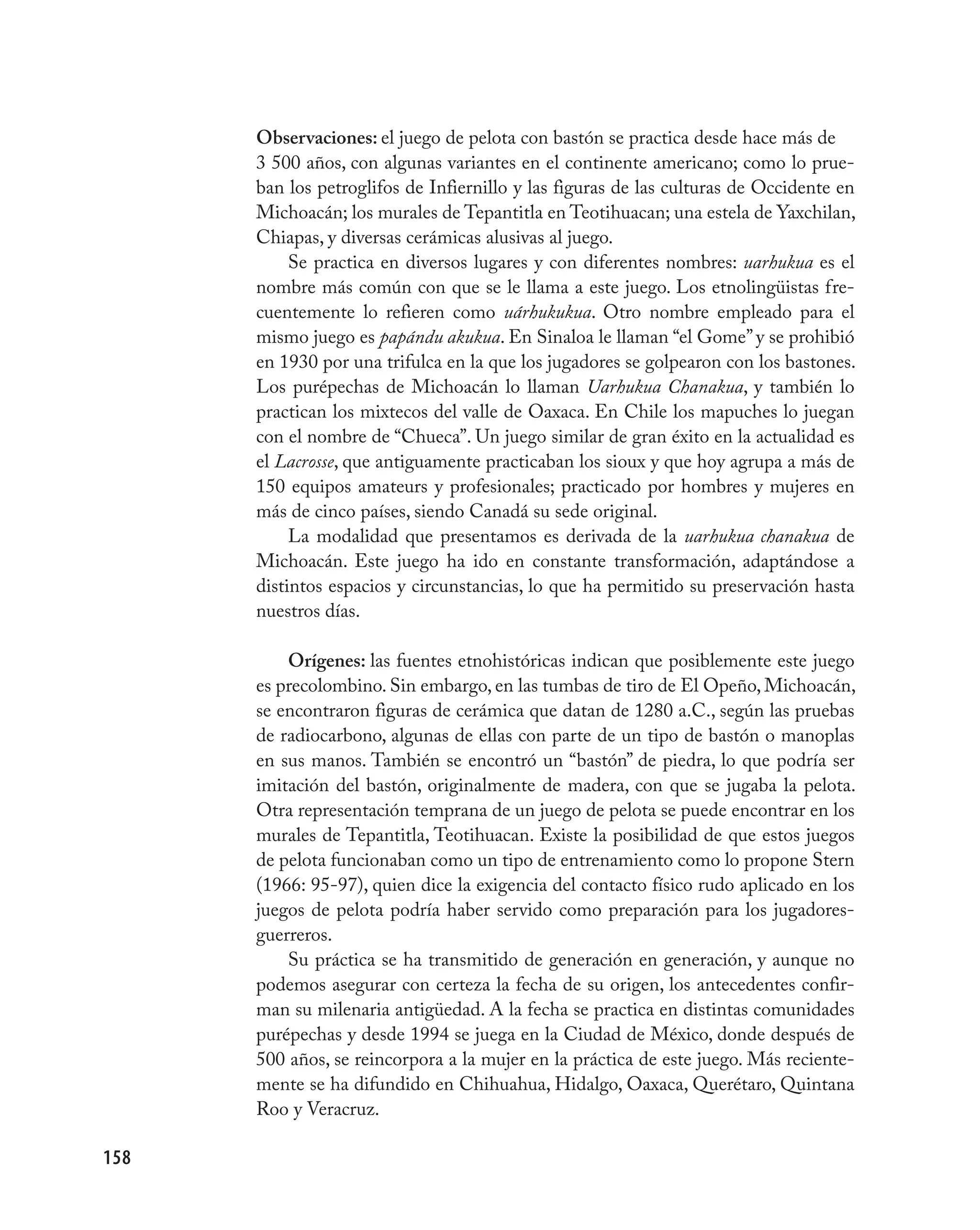 Observaciones: el juego de pelota con bastón se practica desde hace más de
      3 500 años, con algunas variantes en el continente americano; como lo prue-
      ban los petroglifos de Infiernillo y las figuras de las culturas de Occidente en
      Michoacán; los murales de Tepantitla en Teotihuacan; una estela de Yaxchilan,
      Chiapas, y diversas cerámicas alusivas al juego.
           Se practica en diversos lugares y con diferentes nombres: uarhukua es el
      nombre más común con que se le llama a este juego. Los etnolingüistas fre-
      cuentemente lo refieren como uárhukukua. Otro nombre empleado para el
      mismo juego es papándu akukua. En Sinaloa le llaman “el Gome” y se prohibió
      en 1930 por una trifulca en la que los jugadores se golpearon con los bastones.
      Los purépechas de Michoacán lo llaman Uarhukua Chanakua, y también lo
      practican los mixtecos del valle de Oaxaca. En Chile los mapuches lo juegan
      con el nombre de “Chueca”. Un juego similar de gran éxito en la actualidad es
      el Lacrosse, que antiguamente practicaban los sioux y que hoy agrupa a más de
      150 equipos amateurs y profesionales; practicado por hombres y mujeres en
      más de cinco países, siendo Canadá su sede original.
           La modalidad que presentamos es derivada de la uarhukua chanakua de
      Michoacán. Este juego ha ido en constante transformación, adaptándose a
      distintos espacios y circunstancias, lo que ha permitido su preservación hasta
      nuestros días.

          Orígenes: las fuentes etnohistóricas indican que posiblemente este juego
      es precolombino. Sin embargo, en las tumbas de tiro de El Opeño, Michoacán,
      se encontraron figuras de cerámica que datan de 1280 a.C., según las pruebas
      de radiocarbono, algunas de ellas con parte de un tipo de bastón o manoplas
      en sus manos. También se encontró un “bastón” de piedra, lo que podría ser
      imitación del bastón, originalmente de madera, con que se jugaba la pelota.
      Otra representación temprana de un juego de pelota se puede encontrar en los
      murales de Tepantitla, Teotihuacan. Existe la posibilidad de que estos juegos
      de pelota funcionaban como un tipo de entrenamiento como lo propone Stern
      (1966: 95-97), quien dice la exigencia del contacto físico rudo aplicado en los
      juegos de pelota podría haber servido como preparación para los jugadores-
      guerreros.
          Su práctica se ha transmitido de generación en generación, y aunque no
      podemos asegurar con certeza la fecha de su origen, los antecedentes confir-
      man su milenaria antigüedad. A la fecha se practica en distintas comunidades
      purépechas y desde 1994 se juega en la Ciudad de México, donde después de
      500 años, se reincorpora a la mujer en la práctica de este juego. Más reciente-
      mente se ha difundido en Chihuahua, Hidalgo, Oaxaca, Querétaro, Quintana
      Roo y Veracruz.

158
 
