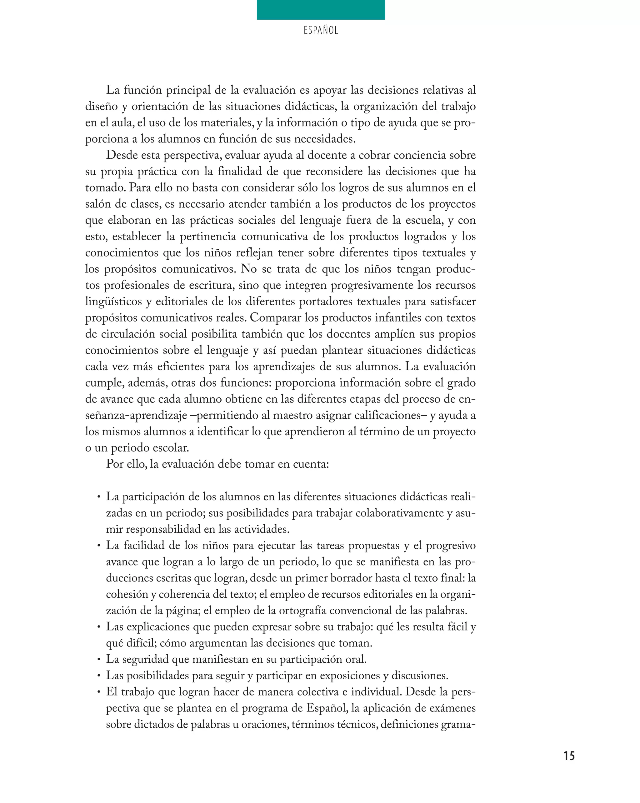 ESPAÑOL




    La función principal de la evaluación es apoyar las decisiones relativas al
diseño y orientación de las situaciones didácticas, la organización del trabajo
en el aula, el uso de los materiales, y la información o tipo de ayuda que se pro-
porciona a los alumnos en función de sus necesidades.
    Desde esta perspectiva, evaluar ayuda al docente a cobrar conciencia sobre
su propia práctica con la finalidad de que reconsidere las decisiones que ha
tomado. Para ello no basta con considerar sólo los logros de sus alumnos en el
salón de clases, es necesario atender también a los productos de los proyectos
que elaboran en las prácticas sociales del lenguaje fuera de la escuela, y con
esto, establecer la pertinencia comunicativa de los productos logrados y los
conocimientos que los niños reflejan tener sobre diferentes tipos textuales y
los propósitos comunicativos. No se trata de que los niños tengan produc-
tos profesionales de escritura, sino que integren progresivamente los recursos
lingüísticos y editoriales de los diferentes portadores textuales para satisfacer
propósitos comunicativos reales. Comparar los productos infantiles con textos
de circulación social posibilita también que los docentes amplíen sus propios
conocimientos sobre el lenguaje y así puedan plantear situaciones didácticas
cada vez más eficientes para los aprendizajes de sus alumnos. La evaluación
cumple, además, otras dos funciones: proporciona información sobre el grado
de avance que cada alumno obtiene en las diferentes etapas del proceso de en-
señanza-aprendizaje –permitiendo al maestro asignar calificaciones– y ayuda a
los mismos alumnos a identificar lo que aprendieron al término de un proyecto
o un periodo escolar.
    Por ello, la evaluación debe tomar en cuenta:

  • La participación de los alumnos en las diferentes situaciones didácticas reali-
      zadas en un periodo; sus posibilidades para trabajar colaborativamente y asu-
      mir responsabilidad en las actividades.
  •   La facilidad de los niños para ejecutar las tareas propuestas y el progresivo
      avance que logran a lo largo de un periodo, lo que se manifiesta en las pro-
      ducciones escritas que logran, desde un primer borrador hasta el texto final: la
      cohesión y coherencia del texto; el empleo de recursos editoriales en la organi-
      zación de la página; el empleo de la ortografía convencional de las palabras.
  •   Las explicaciones que pueden expresar sobre su trabajo: qué les resulta fácil y
      qué difícil; cómo argumentan las decisiones que toman.
  •   La seguridad que manifiestan en su participación oral.
  •   Las posibilidades para seguir y participar en exposiciones y discusiones.
  •   El trabajo que logran hacer de manera colectiva e individual. Desde la pers-
      pectiva que se plantea en el programa de Español, la aplicación de exámenes
      sobre dictados de palabras u oraciones, términos técnicos, definiciones grama-

                                                                                         15
 
