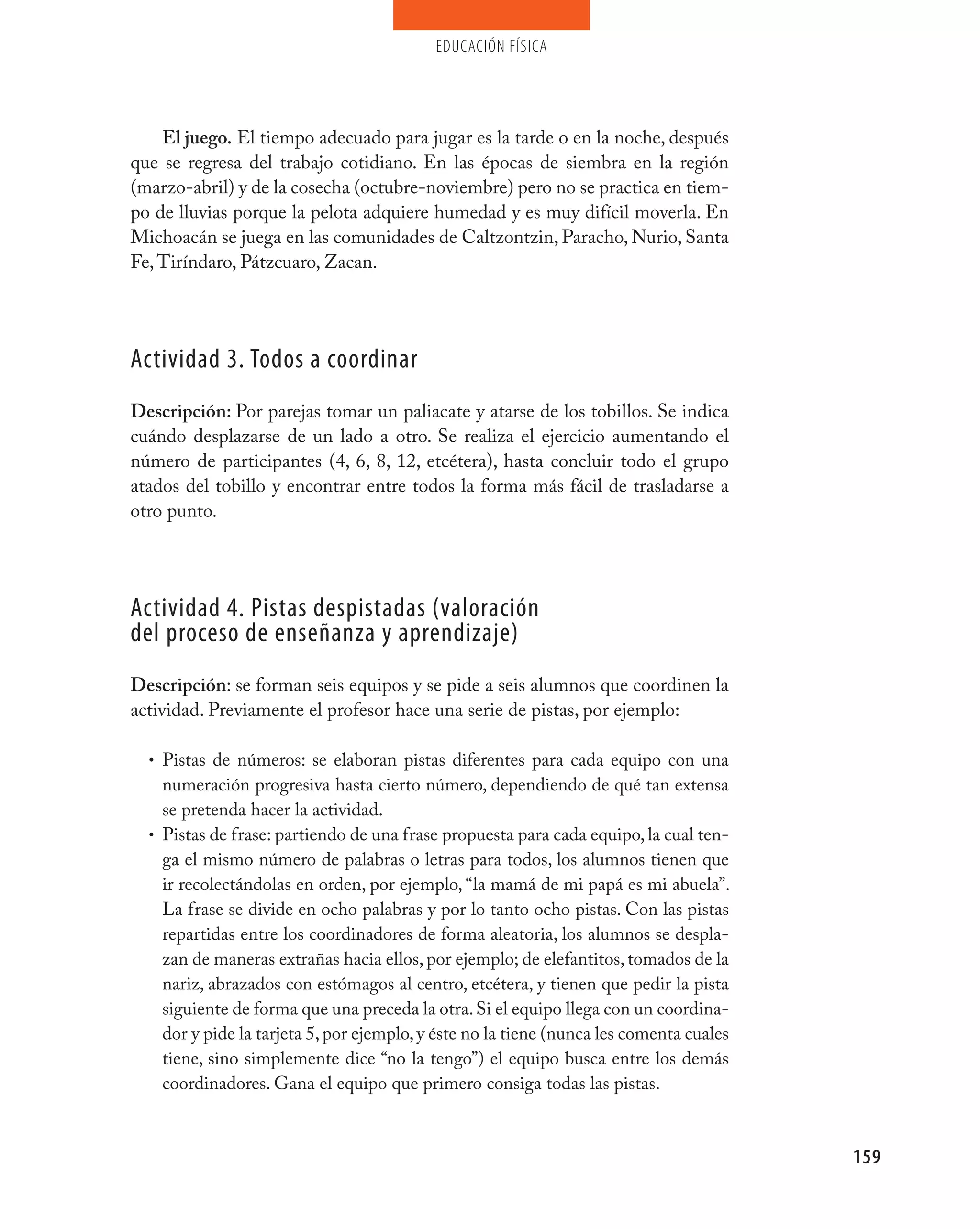 educación física




    El juego. El tiempo adecuado para jugar es la tarde o en la noche, después
que se regresa del trabajo cotidiano. En las épocas de siembra en la región
(marzo-abril) y de la cosecha (octubre-noviembre) pero no se practica en tiem-
po de lluvias porque la pelota adquiere humedad y es muy difícil moverla. En
Michoacán se juega en las comunidades de Caltzontzin, Paracho, Nurio, Santa
Fe, Tiríndaro, Pátzcuaro, Zacan.




Actividad 3. Todos a coordinar
Descripción: Por parejas tomar un paliacate y atarse de los tobillos. Se indica
cuándo desplazarse de un lado a otro. Se realiza el ejercicio aumentando el
número de participantes (4, 6, 8, 12, etcétera), hasta concluir todo el grupo
atados del tobillo y encontrar entre todos la forma más fácil de trasladarse a
otro punto.




Actividad 4. pistas despistadas (valoración
del proceso de enseñanza y aprendizaje)
Descripción: se forman seis equipos y se pide a seis alumnos que coordinen la
actividad. Previamente el profesor hace una serie de pistas, por ejemplo:

  • Pistas de números: se elaboran pistas diferentes para cada equipo con una
    numeración progresiva hasta cierto número, dependiendo de qué tan extensa
    se pretenda hacer la actividad.
  • Pistas de frase: partiendo de una frase propuesta para cada equipo, la cual ten-
    ga el mismo número de palabras o letras para todos, los alumnos tienen que
    ir recolectándolas en orden, por ejemplo, “la mamá de mi papá es mi abuela”.
    La frase se divide en ocho palabras y por lo tanto ocho pistas. Con las pistas
    repartidas entre los coordinadores de forma aleatoria, los alumnos se despla-
    zan de maneras extrañas hacia ellos, por ejemplo; de elefantitos, tomados de la
    nariz, abrazados con estómagos al centro, etcétera, y tienen que pedir la pista
    siguiente de forma que una preceda la otra. Si el equipo llega con un coordina-
    dor y pide la tarjeta 5, por ejemplo, y éste no la tiene (nunca les comenta cuales
    tiene, sino simplemente dice “no la tengo”) el equipo busca entre los demás
    coordinadores. Gana el equipo que primero consiga todas las pistas.



                                                                                         159
 