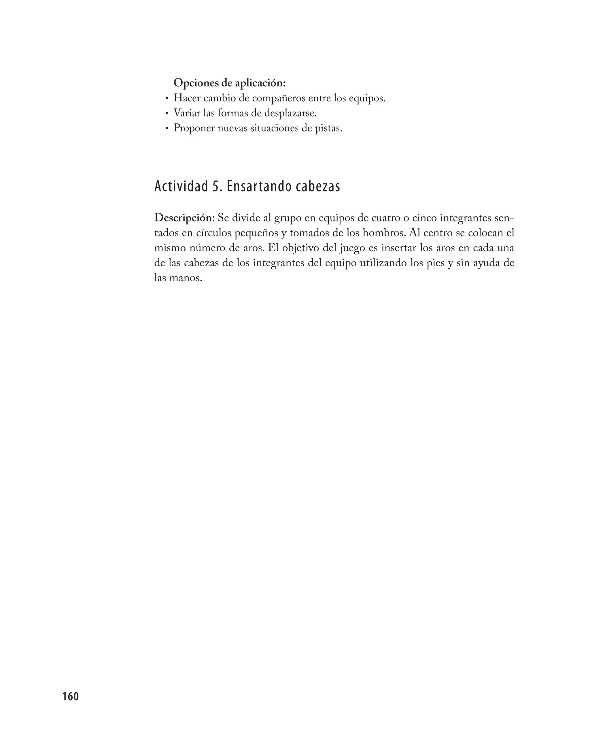 Opciones de aplicación:
        • Hacer cambio de compañeros entre los equipos.
        • Variar las formas de desplazarse.
        • Proponer nuevas situaciones de pistas.




      Actividad 5. Ensartando cabezas
      Descripción: Se divide al grupo en equipos de cuatro o cinco integrantes sen-
      tados en círculos pequeños y tomados de los hombros. Al centro se colocan el
      mismo número de aros. El objetivo del juego es insertar los aros en cada una
      de las cabezas de los integrantes del equipo utilizando los pies y sin ayuda de
      las manos.




160
 