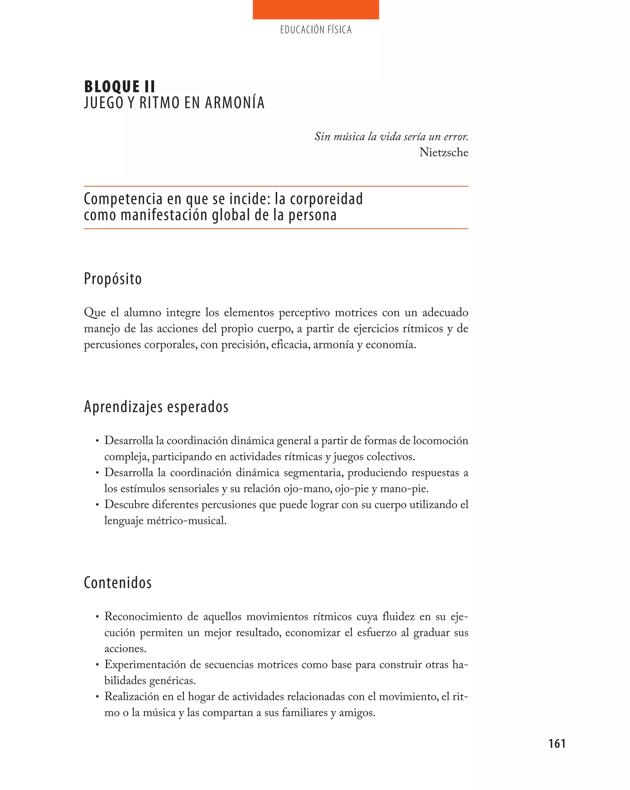 educación física




BLOQUE II
jUEGO y RITmO EN ARmONÍA
                                                Sin música la vida sería un error.
                                                                       Nietzsche


Competencia en que se incide: la corporeidad
como manifestación global de la persona


propósito
Que el alumno integre los elementos perceptivo motrices con un adecuado
manejo de las acciones del propio cuerpo, a partir de ejercicios rítmicos y de
percusiones corporales, con precisión, eficacia, armonía y economía.




Aprendizajes esperados
  • Desarrolla la coordinación dinámica general a partir de formas de locomoción
    compleja, participando en actividades rítmicas y juegos colectivos.
  • Desarrolla la coordinación dinámica segmentaria, produciendo respuestas a
    los estímulos sensoriales y su relación ojo-mano, ojo-pie y mano-pie.
  • Descubre diferentes percusiones que puede lograr con su cuerpo utilizando el
    lenguaje métrico-musical.




Contenidos
  • Reconocimiento de aquellos movimientos rítmicos cuya fluidez en su eje-
    cución permiten un mejor resultado, economizar el esfuerzo al graduar sus
    acciones.
  • Experimentación de secuencias motrices como base para construir otras ha-
    bilidades genéricas.
  • Realización en el hogar de actividades relacionadas con el movimiento, el rit-
    mo o la música y las compartan a sus familiares y amigos.

                                                                                     161
 
