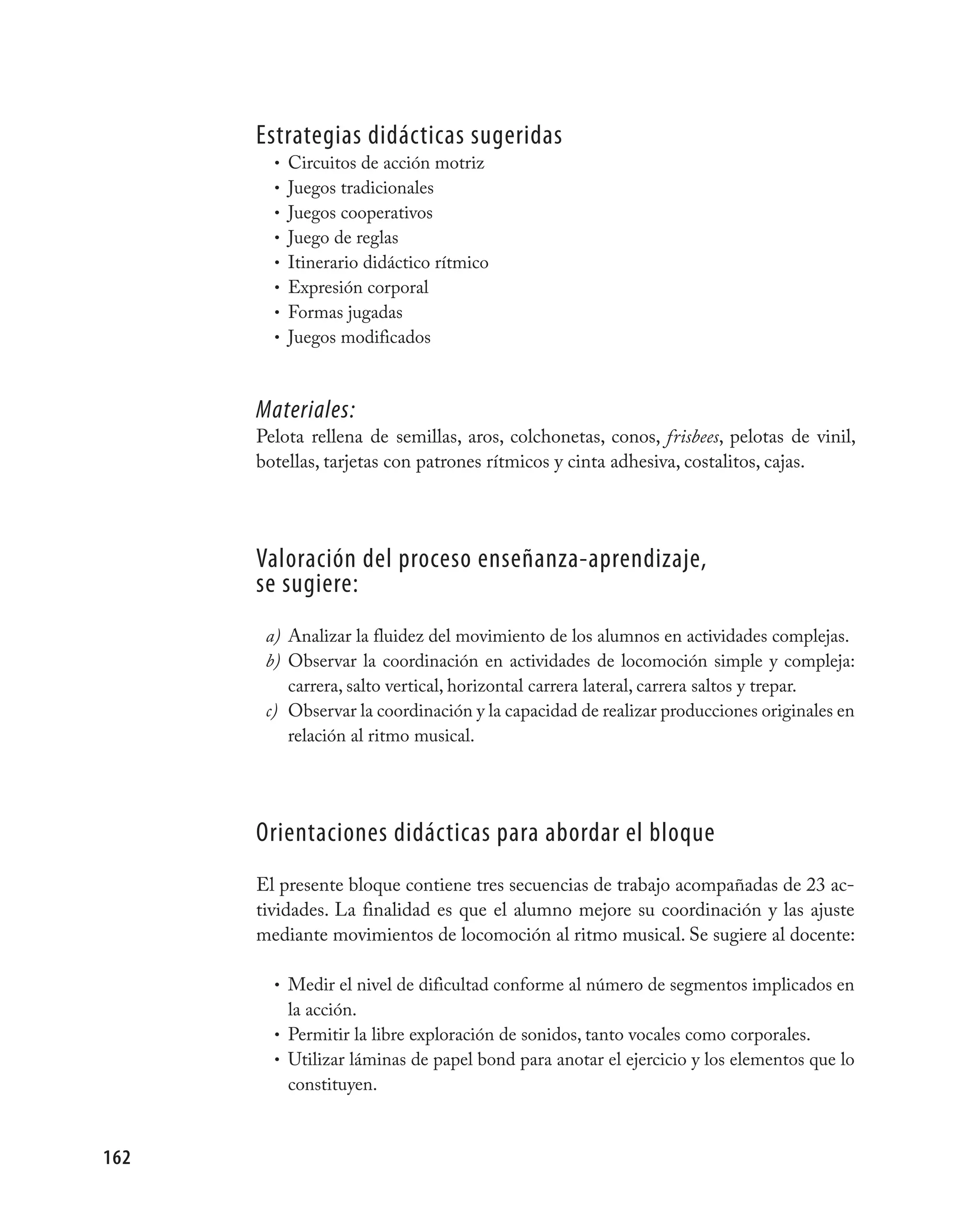 Estrategias didácticas sugeridas
        • Circuitos de acción motriz
        • Juegos tradicionales
        • Juegos cooperativos
        • Juego de reglas
        • Itinerario didáctico rítmico
        • Expresión corporal
        • Formas jugadas
        • Juegos modificados



      Materiales:
      Pelota rellena de semillas, aros, colchonetas, conos, frisbees, pelotas de vinil,
      botellas, tarjetas con patrones rítmicos y cinta adhesiva, costalitos, cajas.




      valoración del proceso enseñanza-aprendizaje,
      se sugiere:
       a) Analizar la fluidez del movimiento de los alumnos en actividades complejas.
       b) Observar la coordinación en actividades de locomoción simple y compleja:
          carrera, salto vertical, horizontal carrera lateral, carrera saltos y trepar.
       c) Observar la coordinación y la capacidad de realizar producciones originales en
          relación al ritmo musical.




      Orientaciones didácticas para abordar el bloque
      El presente bloque contiene tres secuencias de trabajo acompañadas de 23 ac-
      tividades. La finalidad es que el alumno mejore su coordinación y las ajuste
      mediante movimientos de locomoción al ritmo musical. Se sugiere al docente:

        • Medir el nivel de dificultad conforme al número de segmentos implicados en
          la acción.
        • Permitir la libre exploración de sonidos, tanto vocales como corporales.
        • Utilizar láminas de papel bond para anotar el ejercicio y los elementos que lo
          constituyen.



162
 