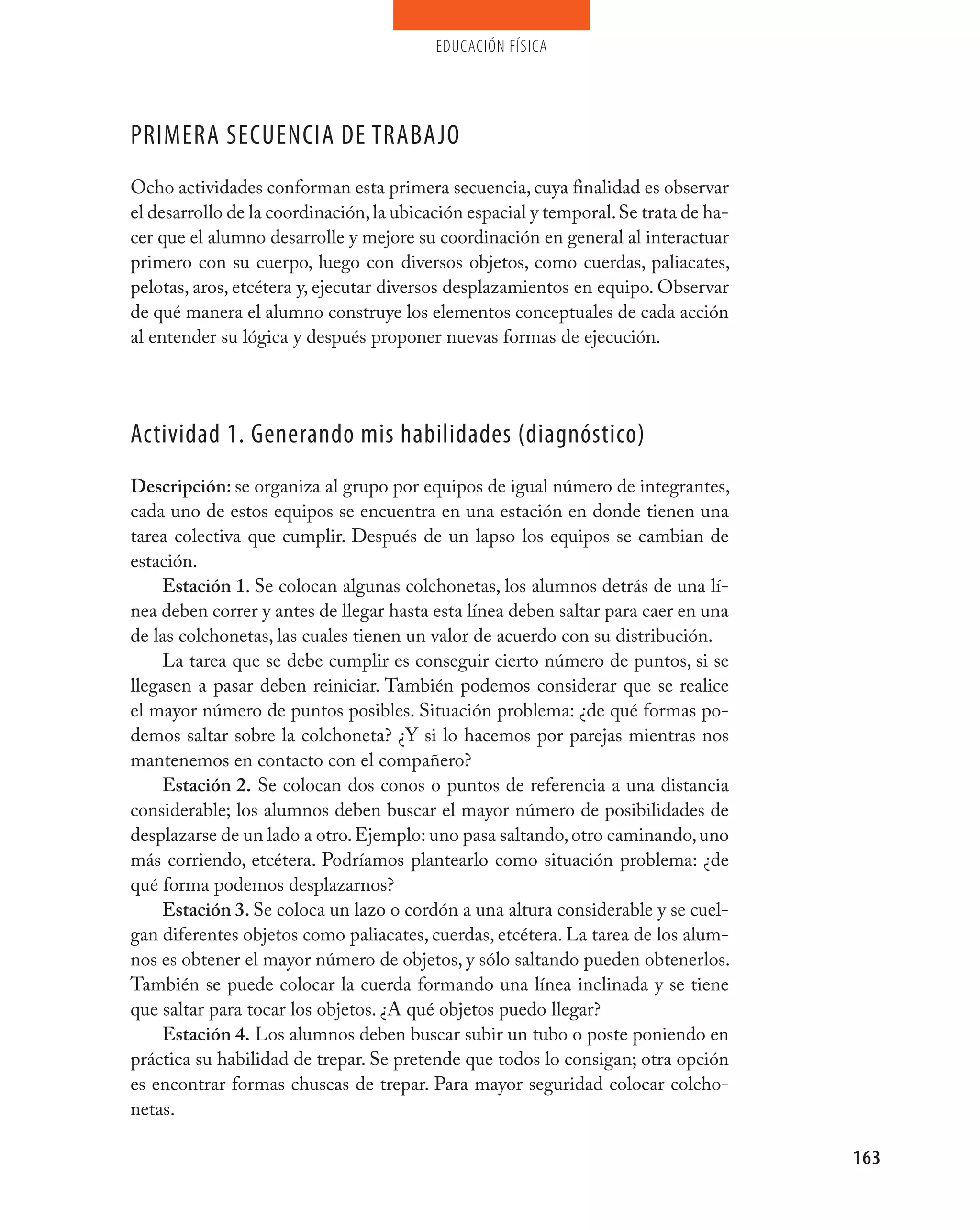 educación física




pRImERA SECUENCIA DE TRABAjO
Ocho actividades conforman esta primera secuencia, cuya finalidad es observar
el desarrollo de la coordinación, la ubicación espacial y temporal. Se trata de ha-
cer que el alumno desarrolle y mejore su coordinación en general al interactuar
primero con su cuerpo, luego con diversos objetos, como cuerdas, paliacates,
pelotas, aros, etcétera y, ejecutar diversos desplazamientos en equipo. Observar
de qué manera el alumno construye los elementos conceptuales de cada acción
al entender su lógica y después proponer nuevas formas de ejecución.




Actividad 1. Generando mis habilidades (diagnóstico)
Descripción: se organiza al grupo por equipos de igual número de integrantes,
cada uno de estos equipos se encuentra en una estación en donde tienen una
tarea colectiva que cumplir. Después de un lapso los equipos se cambian de
estación.
     Estación 1. Se colocan algunas colchonetas, los alumnos detrás de una lí-
nea deben correr y antes de llegar hasta esta línea deben saltar para caer en una
de las colchonetas, las cuales tienen un valor de acuerdo con su distribución.
     La tarea que se debe cumplir es conseguir cierto número de puntos, si se
llegasen a pasar deben reiniciar. También podemos considerar que se realice
el mayor número de puntos posibles. Situación problema: ¿de qué formas po-
demos saltar sobre la colchoneta? ¿Y si lo hacemos por parejas mientras nos
mantenemos en contacto con el compañero?
     Estación 2. Se colocan dos conos o puntos de referencia a una distancia
considerable; los alumnos deben buscar el mayor número de posibilidades de
desplazarse de un lado a otro. Ejemplo: uno pasa saltando, otro caminando, uno
más corriendo, etcétera. Podríamos plantearlo como situación problema: ¿de
qué forma podemos desplazarnos?
     Estación 3. Se coloca un lazo o cordón a una altura considerable y se cuel-
gan diferentes objetos como paliacates, cuerdas, etcétera. La tarea de los alum-
nos es obtener el mayor número de objetos, y sólo saltando pueden obtenerlos.
También se puede colocar la cuerda formando una línea inclinada y se tiene
que saltar para tocar los objetos. ¿A qué objetos puedo llegar?
     Estación 4. Los alumnos deben buscar subir un tubo o poste poniendo en
práctica su habilidad de trepar. Se pretende que todos lo consigan; otra opción
es encontrar formas chuscas de trepar. Para mayor seguridad colocar colcho-
netas.

                                                                                      163
 