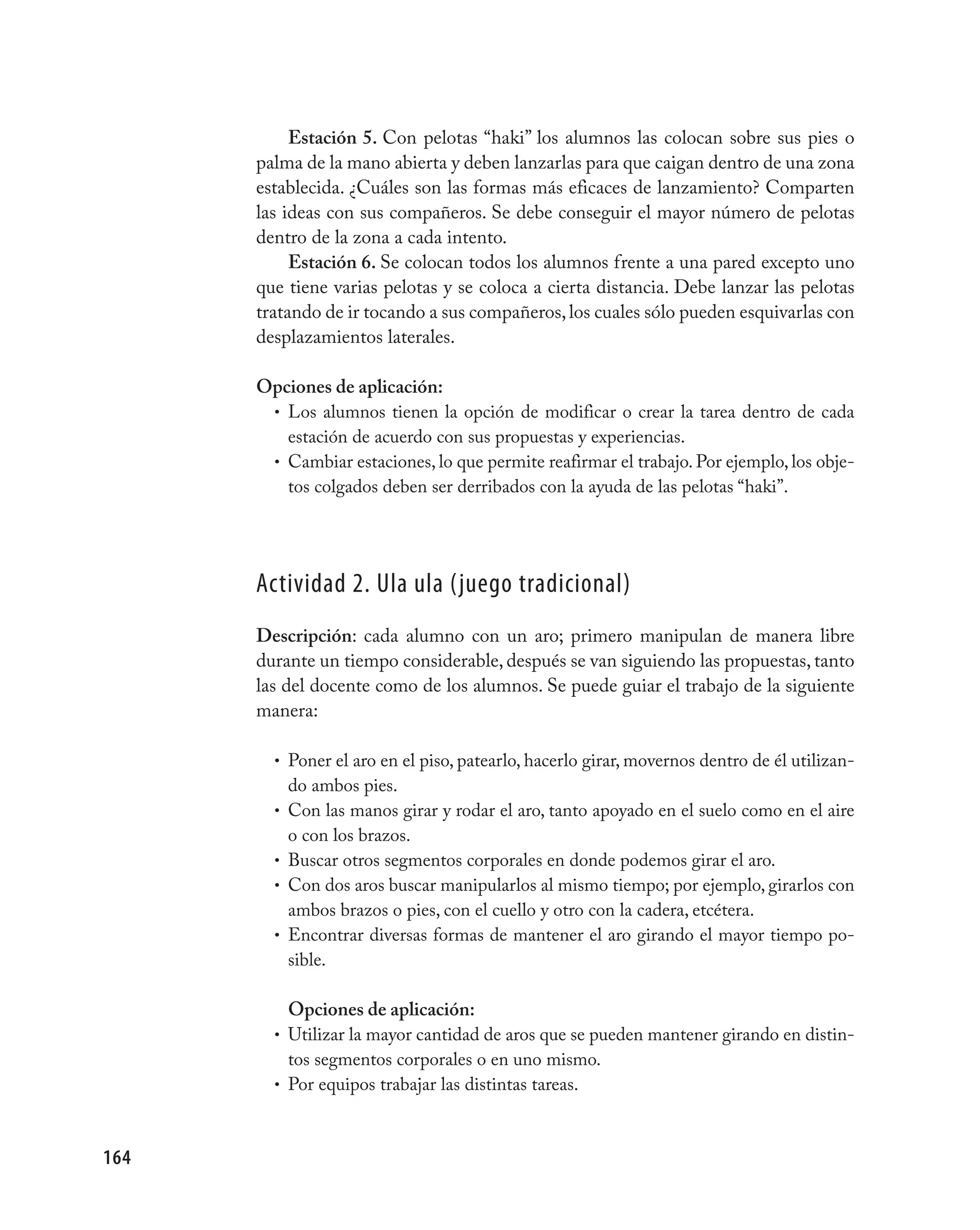 Estación 5. Con pelotas “haki” los alumnos las colocan sobre sus pies o
      palma de la mano abierta y deben lanzarlas para que caigan dentro de una zona
      establecida. ¿Cuáles son las formas más eficaces de lanzamiento? Comparten
      las ideas con sus compañeros. Se debe conseguir el mayor número de pelotas
      dentro de la zona a cada intento.
           Estación 6. Se colocan todos los alumnos frente a una pared excepto uno
      que tiene varias pelotas y se coloca a cierta distancia. Debe lanzar las pelotas
      tratando de ir tocando a sus compañeros, los cuales sólo pueden esquivarlas con
      desplazamientos laterales.

      Opciones de aplicación:
       • Los alumnos tienen la opción de modificar o crear la tarea dentro de cada
         estación de acuerdo con sus propuestas y experiencias.
       • Cambiar estaciones, lo que permite reafirmar el trabajo. Por ejemplo, los obje-
         tos colgados deben ser derribados con la ayuda de las pelotas “haki”.




      Actividad 2. Ula ula (juego tradicional)
      Descripción: cada alumno con un aro; primero manipulan de manera libre
      durante un tiempo considerable, después se van siguiendo las propuestas, tanto
      las del docente como de los alumnos. Se puede guiar el trabajo de la siguiente
      manera:

        • Poner el aro en el piso, patearlo, hacerlo girar, movernos dentro de él utilizan-
          do ambos pies.
        • Con las manos girar y rodar el aro, tanto apoyado en el suelo como en el aire
          o con los brazos.
        • Buscar otros segmentos corporales en donde podemos girar el aro.
        • Con dos aros buscar manipularlos al mismo tiempo; por ejemplo, girarlos con
          ambos brazos o pies, con el cuello y otro con la cadera, etcétera.
        • Encontrar diversas formas de mantener el aro girando el mayor tiempo po-
          sible.

          Opciones de aplicación:
        • Utilizar la mayor cantidad de aros que se pueden mantener girando en distin-
          tos segmentos corporales o en uno mismo.
        • Por equipos trabajar las distintas tareas.



164
 