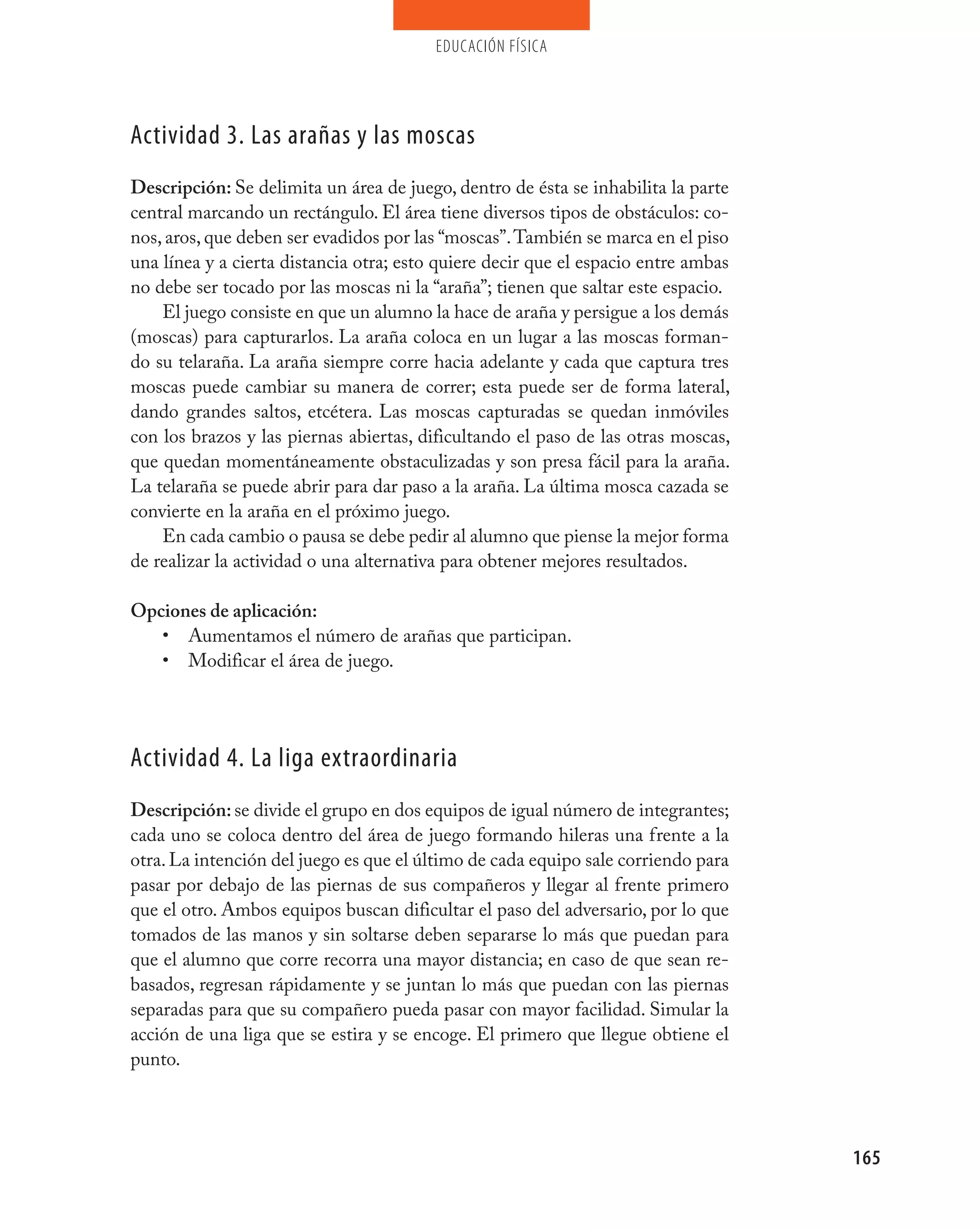 educación física




Actividad 3. Las arañas y las moscas
Descripción: Se delimita un área de juego, dentro de ésta se inhabilita la parte
central marcando un rectángulo. El área tiene diversos tipos de obstáculos: co-
nos, aros, que deben ser evadidos por las “moscas”. También se marca en el piso
una línea y a cierta distancia otra; esto quiere decir que el espacio entre ambas
no debe ser tocado por las moscas ni la “araña”; tienen que saltar este espacio.
    El juego consiste en que un alumno la hace de araña y persigue a los demás
(moscas) para capturarlos. La araña coloca en un lugar a las moscas forman-
do su telaraña. La araña siempre corre hacia adelante y cada que captura tres
moscas puede cambiar su manera de correr; esta puede ser de forma lateral,
dando grandes saltos, etcétera. Las moscas capturadas se quedan inmóviles
con los brazos y las piernas abiertas, dificultando el paso de las otras moscas,
que quedan momentáneamente obstaculizadas y son presa fácil para la araña.
La telaraña se puede abrir para dar paso a la araña. La última mosca cazada se
convierte en la araña en el próximo juego.
    En cada cambio o pausa se debe pedir al alumno que piense la mejor forma
de realizar la actividad o una alternativa para obtener mejores resultados.

Opciones de aplicación:
   • Aumentamos el número de arañas que participan.
   • Modificar el área de juego.




Actividad 4. La liga extraordinaria
Descripción: se divide el grupo en dos equipos de igual número de integrantes;
cada uno se coloca dentro del área de juego formando hileras una frente a la
otra. La intención del juego es que el último de cada equipo sale corriendo para
pasar por debajo de las piernas de sus compañeros y llegar al frente primero
que el otro. Ambos equipos buscan dificultar el paso del adversario, por lo que
tomados de las manos y sin soltarse deben separarse lo más que puedan para
que el alumno que corre recorra una mayor distancia; en caso de que sean re-
basados, regresan rápidamente y se juntan lo más que puedan con las piernas
separadas para que su compañero pueda pasar con mayor facilidad. Simular la
acción de una liga que se estira y se encoge. El primero que llegue obtiene el
punto.




                                                                                    165
 