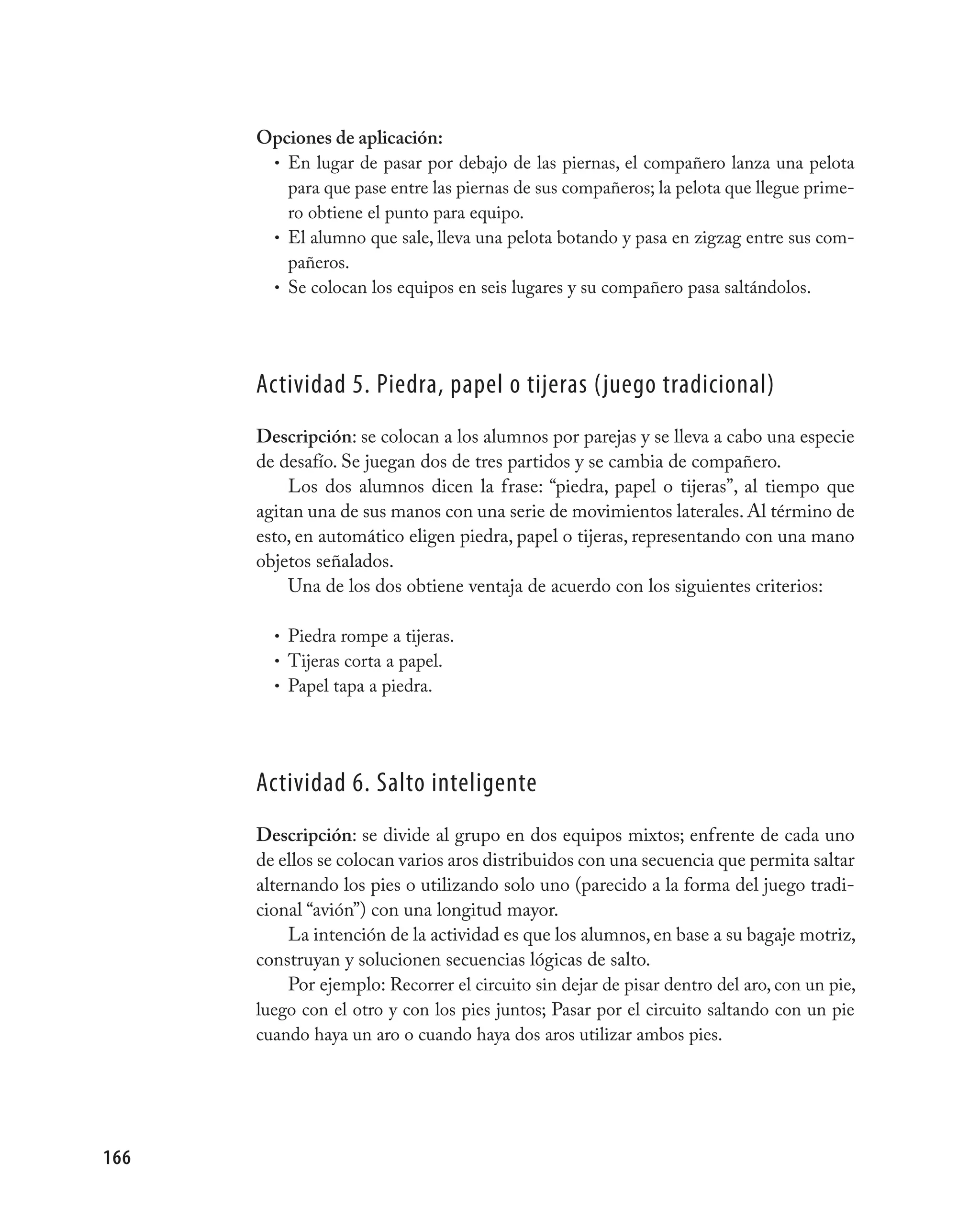 Opciones de aplicación:
       • En lugar de pasar por debajo de las piernas, el compañero lanza una pelota
         para que pase entre las piernas de sus compañeros; la pelota que llegue prime-
         ro obtiene el punto para equipo.
       • El alumno que sale, lleva una pelota botando y pasa en zigzag entre sus com-
         pañeros.
       • Se colocan los equipos en seis lugares y su compañero pasa saltándolos.




      Actividad 5. piedra, papel o tijeras (juego tradicional)
      Descripción: se colocan a los alumnos por parejas y se lleva a cabo una especie
      de desafío. Se juegan dos de tres partidos y se cambia de compañero.
          Los dos alumnos dicen la frase: “piedra, papel o tijeras”, al tiempo que
      agitan una de sus manos con una serie de movimientos laterales. Al término de
      esto, en automático eligen piedra, papel o tijeras, representando con una mano
      objetos señalados.
          Una de los dos obtiene ventaja de acuerdo con los siguientes criterios:

        • Piedra rompe a tijeras.
        • Tijeras corta a papel.
        • Papel tapa a piedra.




      Actividad 6. Salto inteligente
      Descripción: se divide al grupo en dos equipos mixtos; enfrente de cada uno
      de ellos se colocan varios aros distribuidos con una secuencia que permita saltar
      alternando los pies o utilizando solo uno (parecido a la forma del juego tradi-
      cional “avión”) con una longitud mayor.
           La intención de la actividad es que los alumnos, en base a su bagaje motriz,
      construyan y solucionen secuencias lógicas de salto.
           Por ejemplo: Recorrer el circuito sin dejar de pisar dentro del aro, con un pie,
      luego con el otro y con los pies juntos; Pasar por el circuito saltando con un pie
      cuando haya un aro o cuando haya dos aros utilizar ambos pies.




166
 