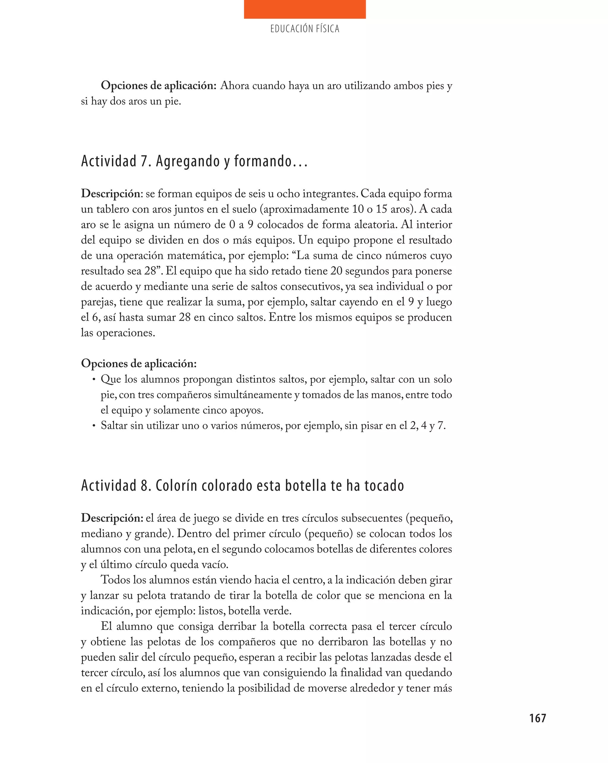 educación física




     Opciones de aplicación: Ahora cuando haya un aro utilizando ambos pies y
si hay dos aros un pie.




Actividad 7. Agregando y formando…
Descripción: se forman equipos de seis u ocho integrantes. Cada equipo forma
un tablero con aros juntos en el suelo (aproximadamente 10 o 15 aros). A cada
aro se le asigna un número de 0 a 9 colocados de forma aleatoria. Al interior
del equipo se dividen en dos o más equipos. Un equipo propone el resultado
de una operación matemática, por ejemplo: “La suma de cinco números cuyo
resultado sea 28”. El equipo que ha sido retado tiene 20 segundos para ponerse
de acuerdo y mediante una serie de saltos consecutivos, ya sea individual o por
parejas, tiene que realizar la suma, por ejemplo, saltar cayendo en el 9 y luego
el 6, así hasta sumar 28 en cinco saltos. Entre los mismos equipos se producen
las operaciones.

Opciones de aplicación:
 • Que los alumnos propongan distintos saltos, por ejemplo, saltar con un solo
   pie, con tres compañeros simultáneamente y tomados de las manos, entre todo
   el equipo y solamente cinco apoyos.
 • Saltar sin utilizar uno o varios números, por ejemplo, sin pisar en el 2, 4 y 7.




Actividad 8. Colorín colorado esta botella te ha tocado
Descripción: el área de juego se divide en tres círculos subsecuentes (pequeño,
mediano y grande). Dentro del primer círculo (pequeño) se colocan todos los
alumnos con una pelota, en el segundo colocamos botellas de diferentes colores
y el último círculo queda vacío.
     Todos los alumnos están viendo hacia el centro, a la indicación deben girar
y lanzar su pelota tratando de tirar la botella de color que se menciona en la
indicación, por ejemplo: listos, botella verde.
     El alumno que consiga derribar la botella correcta pasa el tercer círculo
y obtiene las pelotas de los compañeros que no derribaron las botellas y no
pueden salir del círculo pequeño, esperan a recibir las pelotas lanzadas desde el
tercer círculo, así los alumnos que van consiguiendo la finalidad van quedando
en el círculo externo, teniendo la posibilidad de moverse alrededor y tener más

                                                                                      167
 