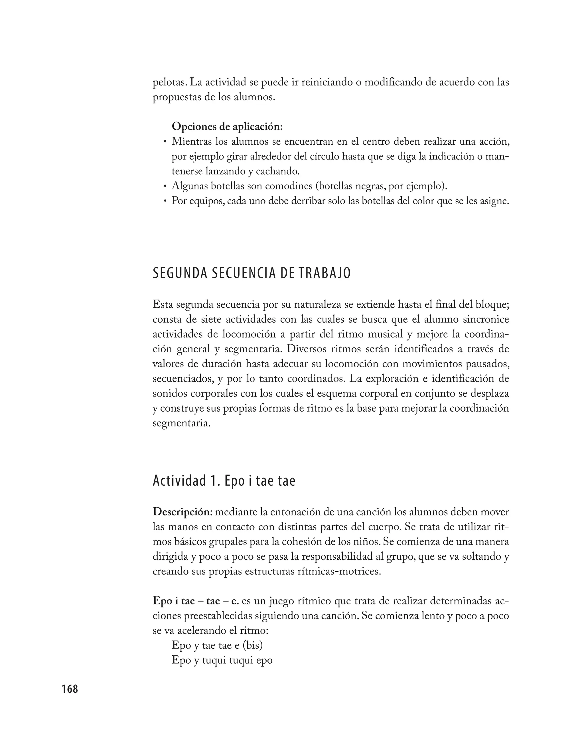 pelotas. La actividad se puede ir reiniciando o modificando de acuerdo con las
      propuestas de los alumnos.

          Opciones de aplicación:
        • Mientras los alumnos se encuentran en el centro deben realizar una acción,
          por ejemplo girar alrededor del círculo hasta que se diga la indicación o man-
          tenerse lanzando y cachando.
        • Algunas botellas son comodines (botellas negras, por ejemplo).
        • Por equipos, cada uno debe derribar solo las botellas del color que se les asigne.




      SEGUNDA SECUENCIA DE TRABAjO
      Esta segunda secuencia por su naturaleza se extiende hasta el final del bloque;
      consta de siete actividades con las cuales se busca que el alumno sincronice
      actividades de locomoción a partir del ritmo musical y mejore la coordina-
      ción general y segmentaria. Diversos ritmos serán identificados a través de
      valores de duración hasta adecuar su locomoción con movimientos pausados,
      secuenciados, y por lo tanto coordinados. La exploración e identificación de
      sonidos corporales con los cuales el esquema corporal en conjunto se desplaza
      y construye sus propias formas de ritmo es la base para mejorar la coordinación
      segmentaria.




      Actividad 1. Epo i tae tae
      Descripción: mediante la entonación de una canción los alumnos deben mover
      las manos en contacto con distintas partes del cuerpo. Se trata de utilizar rit-
      mos básicos grupales para la cohesión de los niños. Se comienza de una manera
      dirigida y poco a poco se pasa la responsabilidad al grupo, que se va soltando y
      creando sus propias estructuras rítmicas-motrices.

      Epo i tae – tae – e. es un juego rítmico que trata de realizar determinadas ac-
      ciones preestablecidas siguiendo una canción. Se comienza lento y poco a poco
      se va acelerando el ritmo:
          Epo y tae tae e (bis)
          Epo y tuqui tuqui epo

168
 