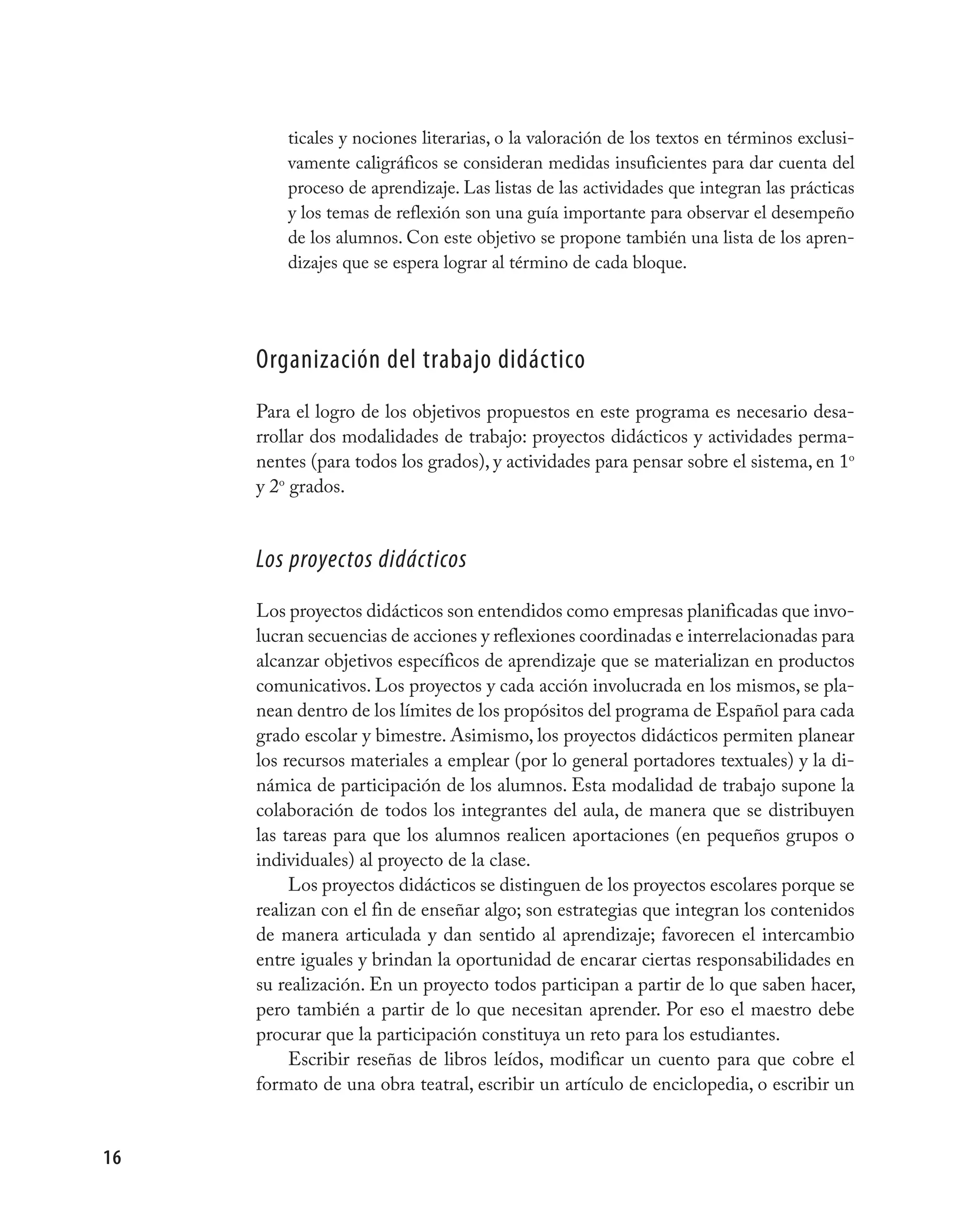 ticales y nociones literarias, o la valoración de los textos en términos exclusi-
         vamente caligráficos se consideran medidas insuficientes para dar cuenta del
         proceso de aprendizaje. Las listas de las actividades que integran las prácticas
         y los temas de reflexión son una guía importante para observar el desempeño
         de los alumnos. Con este objetivo se propone también una lista de los apren-
         dizajes que se espera lograr al término de cada bloque.




     organización del trabajo didáctico
     Para el logro de los objetivos propuestos en este programa es necesario desa-
     rrollar dos modalidades de trabajo: proyectos didácticos y actividades perma-
     nentes (para todos los grados), y actividades para pensar sobre el sistema, en 1o
     y 2o grados.


     Los proyectos didácticos
     Los proyectos didácticos son entendidos como empresas planificadas que invo-
     lucran secuencias de acciones y reflexiones coordinadas e interrelacionadas para
     alcanzar objetivos específicos de aprendizaje que se materializan en productos
     comunicativos. Los proyectos y cada acción involucrada en los mismos, se pla-
     nean dentro de los límites de los propósitos del programa de Español para cada
     grado escolar y bimestre. Asimismo, los proyectos didácticos permiten planear
     los recursos materiales a emplear (por lo general portadores textuales) y la di-
     námica de participación de los alumnos. Esta modalidad de trabajo supone la
     colaboración de todos los integrantes del aula, de manera que se distribuyen
     las tareas para que los alumnos realicen aportaciones (en pequeños grupos o
     individuales) al proyecto de la clase.
          Los proyectos didácticos se distinguen de los proyectos escolares porque se
     realizan con el fin de enseñar algo; son estrategias que integran los contenidos
     de manera articulada y dan sentido al aprendizaje; favorecen el intercambio
     entre iguales y brindan la oportunidad de encarar ciertas responsabilidades en
     su realización. En un proyecto todos participan a partir de lo que saben hacer,
     pero también a partir de lo que necesitan aprender. Por eso el maestro debe
     procurar que la participación constituya un reto para los estudiantes.
          Escribir reseñas de libros leídos, modificar un cuento para que cobre el
     formato de una obra teatral, escribir un artículo de enciclopedia, o escribir un


16
 