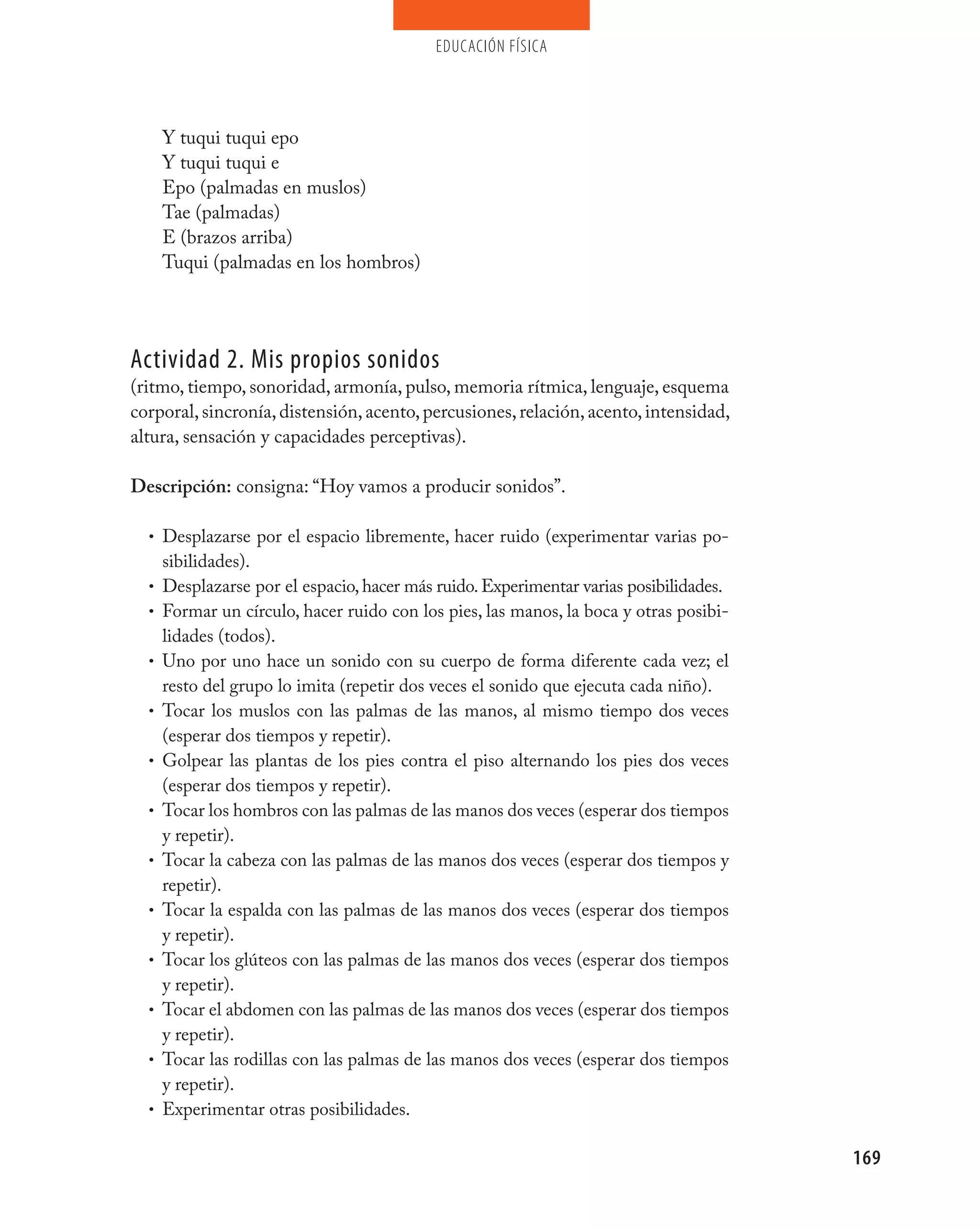 educación física




      Y tuqui tuqui epo
      Y tuqui tuqui e
      Epo (palmadas en muslos)
      Tae (palmadas)
      E (brazos arriba)
      Tuqui (palmadas en los hombros)




Actividad 2. mis propios sonidos
(ritmo, tiempo, sonoridad, armonía, pulso, memoria rítmica, lenguaje, esquema
corporal, sincronía, distensión, acento, percusiones, relación, acento, intensidad,
altura, sensación y capacidades perceptivas).

Descripción: consigna: “Hoy vamos a producir sonidos”.

  • Desplazarse por el espacio libremente, hacer ruido (experimentar varias po-
      sibilidades).
  •   Desplazarse por el espacio, hacer más ruido. Experimentar varias posibilidades.
  •   Formar un círculo, hacer ruido con los pies, las manos, la boca y otras posibi-
      lidades (todos).
  •   Uno por uno hace un sonido con su cuerpo de forma diferente cada vez; el
      resto del grupo lo imita (repetir dos veces el sonido que ejecuta cada niño).
  •   Tocar los muslos con las palmas de las manos, al mismo tiempo dos veces
      (esperar dos tiempos y repetir).
  •   Golpear las plantas de los pies contra el piso alternando los pies dos veces
      (esperar dos tiempos y repetir).
  •   Tocar los hombros con las palmas de las manos dos veces (esperar dos tiempos
      y repetir).
  •   Tocar la cabeza con las palmas de las manos dos veces (esperar dos tiempos y
      repetir).
  •   Tocar la espalda con las palmas de las manos dos veces (esperar dos tiempos
      y repetir).
  •   Tocar los glúteos con las palmas de las manos dos veces (esperar dos tiempos
      y repetir).
  •   Tocar el abdomen con las palmas de las manos dos veces (esperar dos tiempos
      y repetir).
  •   Tocar las rodillas con las palmas de las manos dos veces (esperar dos tiempos
      y repetir).
  •   Experimentar otras posibilidades.

                                                                                        169
 
