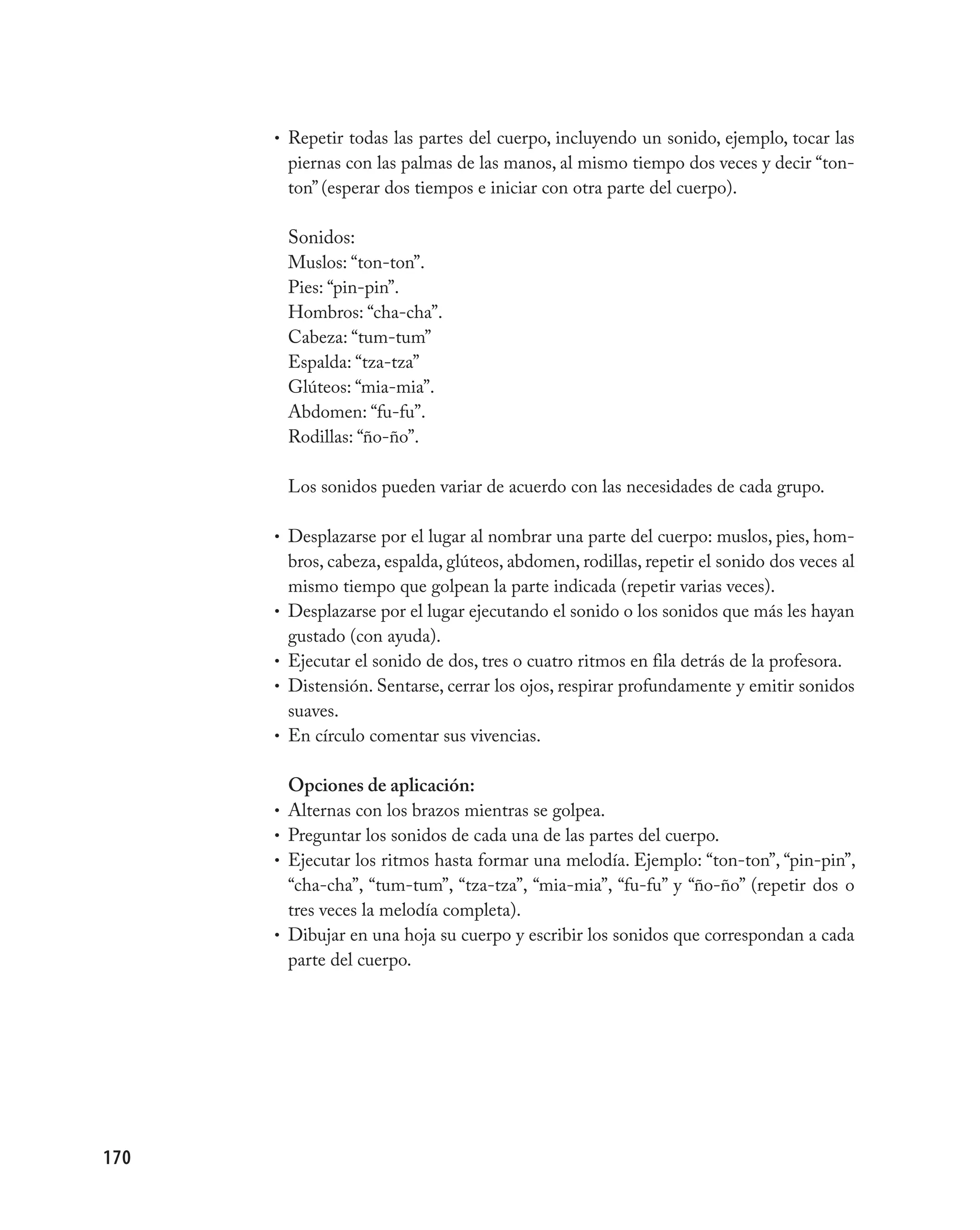 • Repetir todas las partes del cuerpo, incluyendo un sonido, ejemplo, tocar las
          piernas con las palmas de las manos, al mismo tiempo dos veces y decir “ton-
          ton” (esperar dos tiempos e iniciar con otra parte del cuerpo).

          Sonidos:
          Muslos: “ton-ton”.
          Pies: “pin-pin”.
          Hombros: “cha-cha”.
          Cabeza: “tum-tum”
          Espalda: “tza-tza”
          Glúteos: “mia-mia”.
          Abdomen: “fu-fu”.
          Rodillas: “ño-ño”.

          Los sonidos pueden variar de acuerdo con las necesidades de cada grupo.

      • Desplazarse por el lugar al nombrar una parte del cuerpo: muslos, pies, hom-
          bros, cabeza, espalda, glúteos, abdomen, rodillas, repetir el sonido dos veces al
          mismo tiempo que golpean la parte indicada (repetir varias veces).
      •   Desplazarse por el lugar ejecutando el sonido o los sonidos que más les hayan
          gustado (con ayuda).
      •   Ejecutar el sonido de dos, tres o cuatro ritmos en fila detrás de la profesora.
      •   Distensión. Sentarse, cerrar los ojos, respirar profundamente y emitir sonidos
          suaves.
      •   En círculo comentar sus vivencias.

          Opciones de aplicación:
      • Alternas con los brazos mientras se golpea.
      • Preguntar los sonidos de cada una de las partes del cuerpo.
      • Ejecutar los ritmos hasta formar una melodía. Ejemplo: “ton-ton”, “pin-pin”,
        “cha-cha”, “tum-tum”, “tza-tza”, “mia-mia”, “fu-fu” y “ño-ño” (repetir dos o
        tres veces la melodía completa).
      • Dibujar en una hoja su cuerpo y escribir los sonidos que correspondan a cada
        parte del cuerpo.




170
 