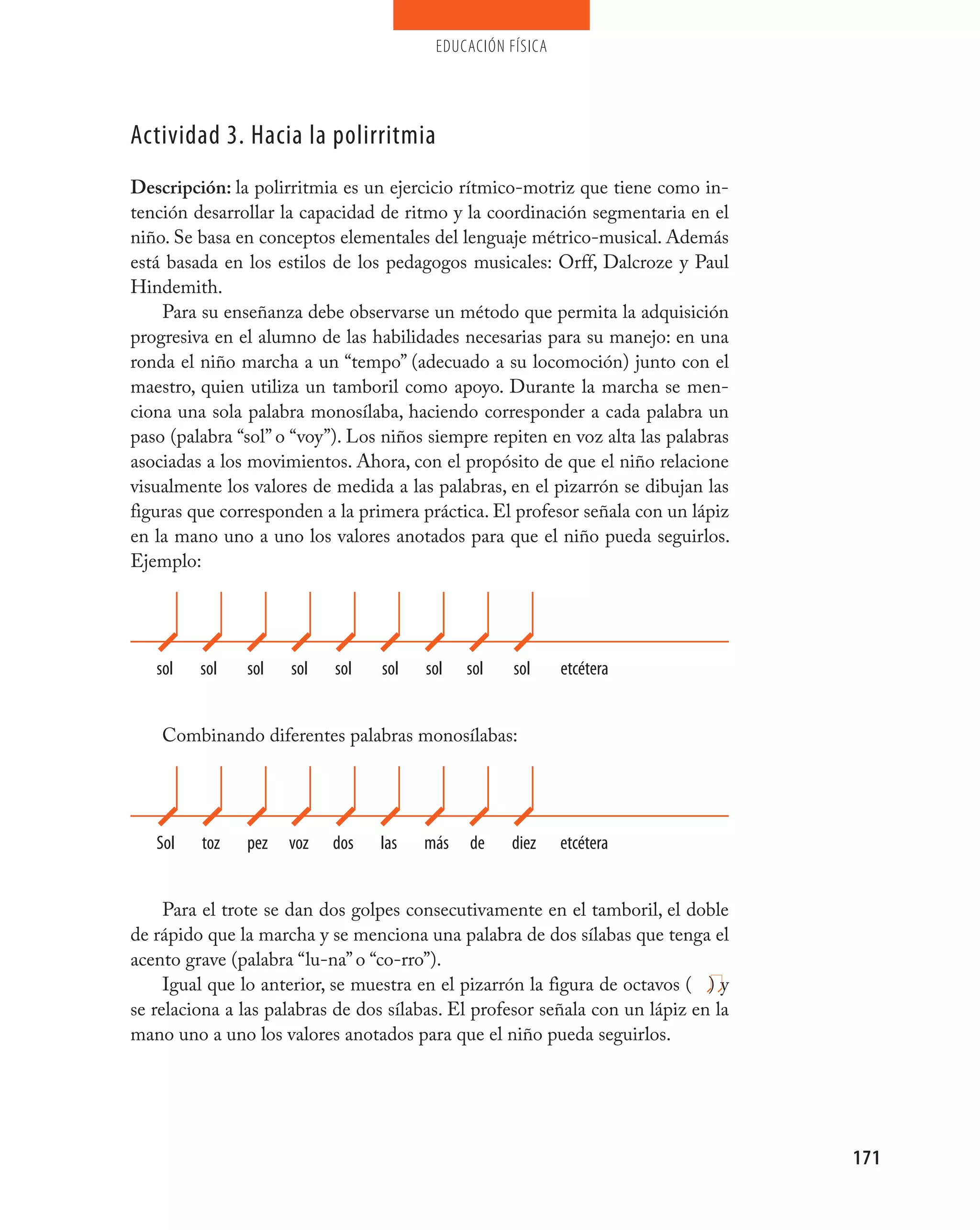 educación física




Actividad 3. Hacia la polirritmia
Descripción: la polirritmia es un ejercicio rítmico-motriz que tiene como in-
tención desarrollar la capacidad de ritmo y la coordinación segmentaria en el
niño. Se basa en conceptos elementales del lenguaje métrico-musical. Además
está basada en los estilos de los pedagogos musicales: Orff, Dalcroze y Paul
Hindemith.
    Para su enseñanza debe observarse un método que permita la adquisición
progresiva en el alumno de las habilidades necesarias para su manejo: en una
ronda el niño marcha a un “tempo” (adecuado a su locomoción) junto con el
maestro, quien utiliza un tamboril como apoyo. Durante la marcha se men-
ciona una sola palabra monosílaba, haciendo corresponder a cada palabra un
paso (palabra “sol” o “voy”). Los niños siempre repiten en voz alta las palabras
asociadas a los movimientos. Ahora, con el propósito de que el niño relacione
visualmente los valores de medida a las palabras, en el pizarrón se dibujan las
figuras que corresponden a la primera práctica. El profesor señala con un lápiz
en la mano uno a uno los valores anotados para que el niño pueda seguirlos.
Ejemplo:




   sol   sol   sol   sol   sol    sol   sol   sol   sol     etcétera


    Combinando diferentes palabras monosílabas:




   Sol   toz   pez   voz   dos   las    más   de    diez    etcétera


     Para el trote se dan dos golpes consecutivamente en el tamboril, el doble
de rápido que la marcha y se menciona una palabra de dos sílabas que tenga el
acento grave (palabra “lu-na” o “co-rro”).
     Igual que lo anterior, se muestra en el pizarrón la figura de octavos ( ) y
se relaciona a las palabras de dos sílabas. El profesor señala con un lápiz en la
mano uno a uno los valores anotados para que el niño pueda seguirlos.




                                                                                    171
 