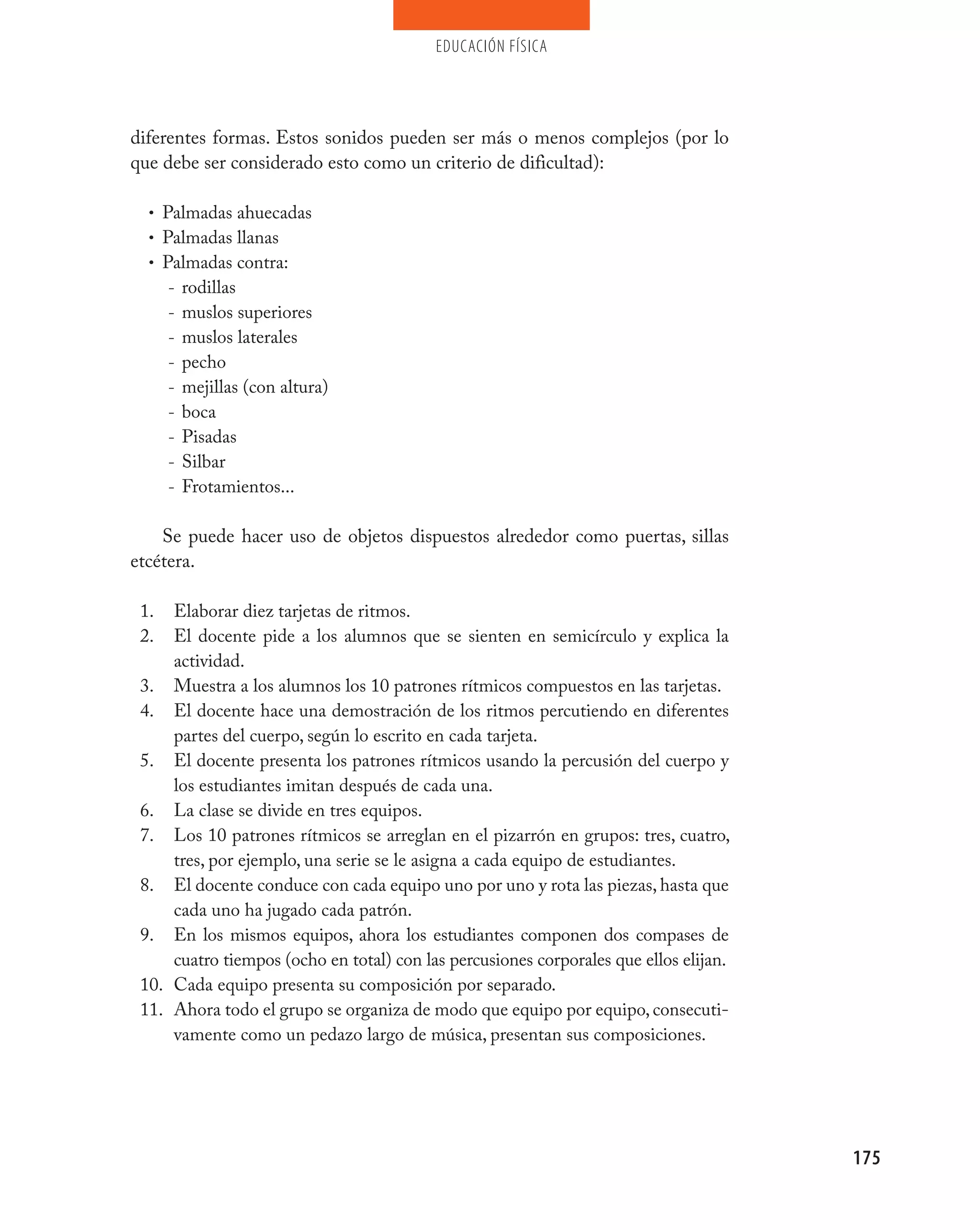 educación física




diferentes formas. Estos sonidos pueden ser más o menos complejos (por lo
que debe ser considerado esto como un criterio de dificultad):

  • Palmadas ahuecadas
  • Palmadas llanas
  • Palmadas contra:
      - rodillas
      - muslos superiores
      - muslos laterales
      - pecho
      - mejillas (con altura)
      - boca
      - Pisadas
      - Silbar
      - Frotamientos...


    Se puede hacer uso de objetos dispuestos alrededor como puertas, sillas
etcétera.

 1.  Elaborar diez tarjetas de ritmos.
 2.  El docente pide a los alumnos que se sienten en semicírculo y explica la
     actividad.
 3. Muestra a los alumnos los 10 patrones rítmicos compuestos en las tarjetas.
 4. El docente hace una demostración de los ritmos percutiendo en diferentes
     partes del cuerpo, según lo escrito en cada tarjeta.
 5. El docente presenta los patrones rítmicos usando la percusión del cuerpo y
     los estudiantes imitan después de cada una.
 6. La clase se divide en tres equipos.
 7. Los 10 patrones rítmicos se arreglan en el pizarrón en grupos: tres, cuatro,
     tres, por ejemplo, una serie se le asigna a cada equipo de estudiantes.
 8. El docente conduce con cada equipo uno por uno y rota las piezas, hasta que
     cada uno ha jugado cada patrón.
 9. En los mismos equipos, ahora los estudiantes componen dos compases de
     cuatro tiempos (ocho en total) con las percusiones corporales que ellos elijan.
 10. Cada equipo presenta su composición por separado.
 11. Ahora todo el grupo se organiza de modo que equipo por equipo, consecuti-
     vamente como un pedazo largo de música, presentan sus composiciones.




                                                                                       175
 