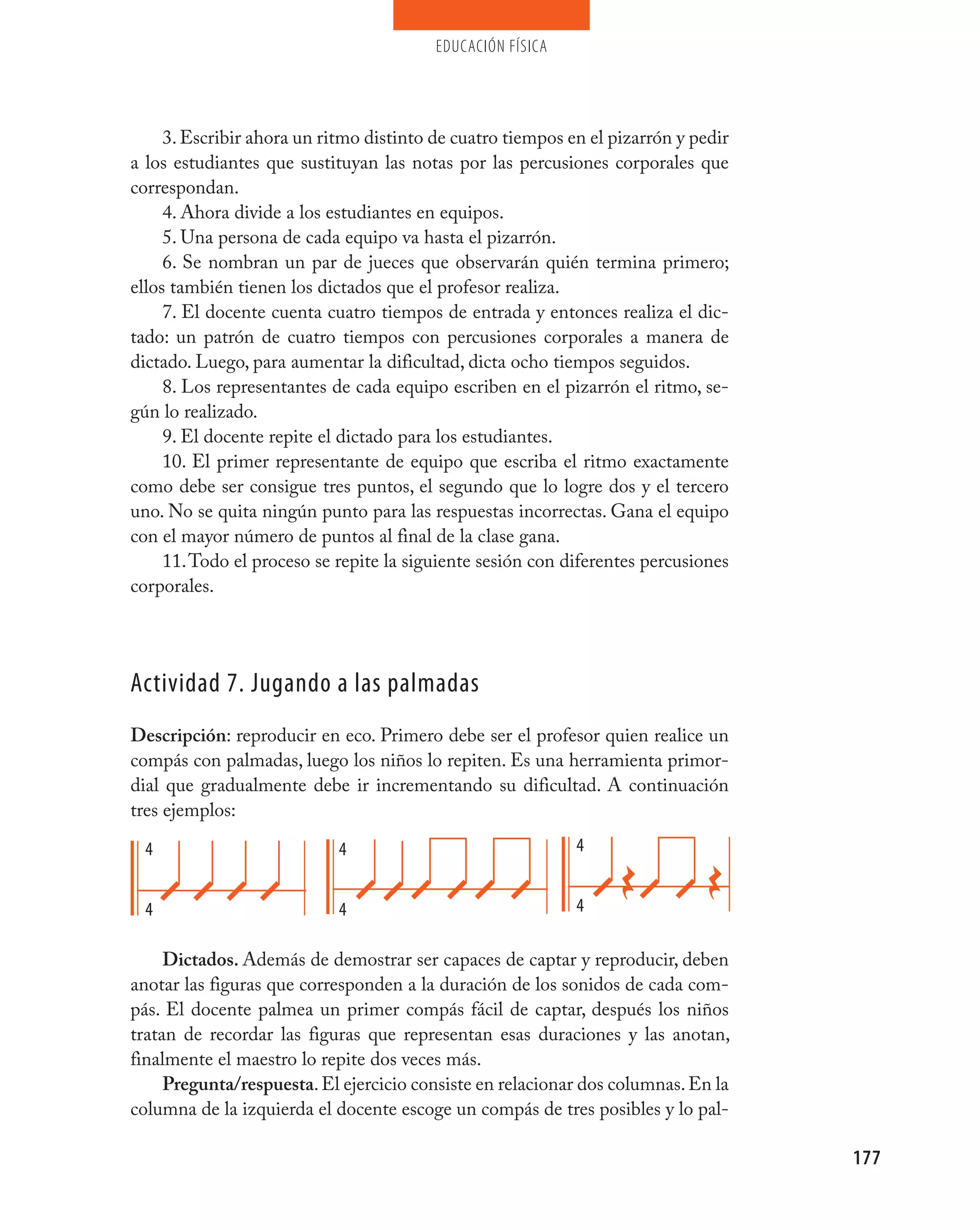 educación física




     3. Escribir ahora un ritmo distinto de cuatro tiempos en el pizarrón y pedir
a los estudiantes que sustituyan las notas por las percusiones corporales que
correspondan.
     4. Ahora divide a los estudiantes en equipos.
     5. Una persona de cada equipo va hasta el pizarrón.
     6. Se nombran un par de jueces que observarán quién termina primero;
ellos también tienen los dictados que el profesor realiza.
     7. El docente cuenta cuatro tiempos de entrada y entonces realiza el dic-
tado: un patrón de cuatro tiempos con percusiones corporales a manera de
dictado. Luego, para aumentar la dificultad, dicta ocho tiempos seguidos.
     8. Los representantes de cada equipo escriben en el pizarrón el ritmo, se-
gún lo realizado.
     9. El docente repite el dictado para los estudiantes.
     10. El primer representante de equipo que escriba el ritmo exactamente
como debe ser consigue tres puntos, el segundo que lo logre dos y el tercero
uno. No se quita ningún punto para las respuestas incorrectas. Gana el equipo
con el mayor número de puntos al final de la clase gana.
     11. Todo el proceso se repite la siguiente sesión con diferentes percusiones
corporales.




Actividad 7. jugando a las palmadas
Descripción: reproducir en eco. Primero debe ser el profesor quien realice un
compás con palmadas, luego los niños lo repiten. Es una herramienta primor-
dial que gradualmente debe ir incrementando su dificultad. A continuación
tres ejemplos:

  4                         4                               4


  4                         4                               4

     Dictados. Además de demostrar ser capaces de captar y reproducir, deben
anotar las figuras que corresponden a la duración de los sonidos de cada com-
pás. El docente palmea un primer compás fácil de captar, después los niños
tratan de recordar las figuras que representan esas duraciones y las anotan,
finalmente el maestro lo repite dos veces más.
     Pregunta/respuesta. El ejercicio consiste en relacionar dos columnas. En la
columna de la izquierda el docente escoge un compás de tres posibles y lo pal-

                                                                                    177
 