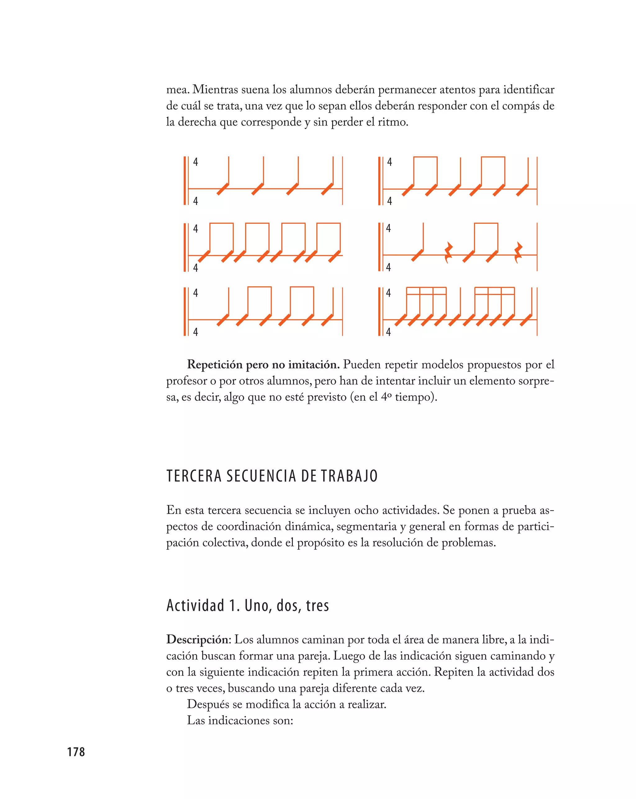 mea. Mientras suena los alumnos deberán permanecer atentos para identificar
      de cuál se trata, una vez que lo sepan ellos deberán responder con el compás de
      la derecha que corresponde y sin perder el ritmo.


           4                                      4


           4                                      4

           4                                      4


           4                                      4

           4                                      4


           4                                      4

           Repetición pero no imitación. Pueden repetir modelos propuestos por el
      profesor o por otros alumnos, pero han de intentar incluir un elemento sorpre-
      sa, es decir, algo que no esté previsto (en el 4º tiempo).




      TERCERA SECUENCIA DE TRABAjO
      En esta tercera secuencia se incluyen ocho actividades. Se ponen a prueba as-
      pectos de coordinación dinámica, segmentaria y general en formas de partici-
      pación colectiva, donde el propósito es la resolución de problemas.




      Actividad 1. Uno, dos, tres
      Descripción: Los alumnos caminan por toda el área de manera libre, a la indi-
      cación buscan formar una pareja. Luego de las indicación siguen caminando y
      con la siguiente indicación repiten la primera acción. Repiten la actividad dos
      o tres veces, buscando una pareja diferente cada vez.
           Después se modifica la acción a realizar.
           Las indicaciones son:

178
 