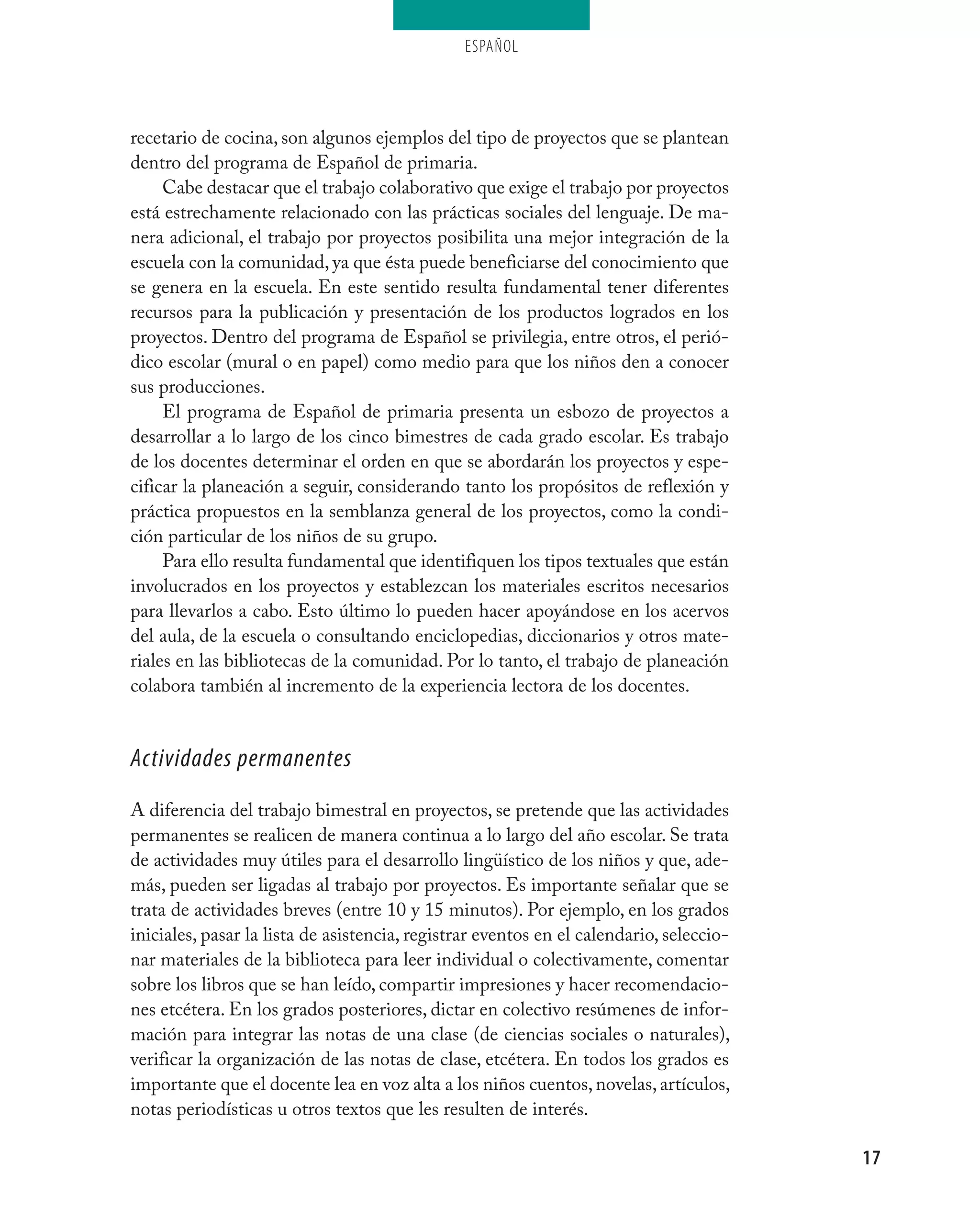 ESPAÑOL




recetario de cocina, son algunos ejemplos del tipo de proyectos que se plantean
dentro del programa de Español de primaria.
     Cabe destacar que el trabajo colaborativo que exige el trabajo por proyectos
está estrechamente relacionado con las prácticas sociales del lenguaje. De ma-
nera adicional, el trabajo por proyectos posibilita una mejor integración de la
escuela con la comunidad, ya que ésta puede beneficiarse del conocimiento que
se genera en la escuela. En este sentido resulta fundamental tener diferentes
recursos para la publicación y presentación de los productos logrados en los
proyectos. Dentro del programa de Español se privilegia, entre otros, el perió-
dico escolar (mural o en papel) como medio para que los niños den a conocer
sus producciones.
     El programa de Español de primaria presenta un esbozo de proyectos a
desarrollar a lo largo de los cinco bimestres de cada grado escolar. Es trabajo
de los docentes determinar el orden en que se abordarán los proyectos y espe-
cificar la planeación a seguir, considerando tanto los propósitos de reflexión y
práctica propuestos en la semblanza general de los proyectos, como la condi-
ción particular de los niños de su grupo.
     Para ello resulta fundamental que identifiquen los tipos textuales que están
involucrados en los proyectos y establezcan los materiales escritos necesarios
para llevarlos a cabo. Esto último lo pueden hacer apoyándose en los acervos
del aula, de la escuela o consultando enciclopedias, diccionarios y otros mate-
riales en las bibliotecas de la comunidad. Por lo tanto, el trabajo de planeación
colabora también al incremento de la experiencia lectora de los docentes.


Actividades permanentes
A diferencia del trabajo bimestral en proyectos, se pretende que las actividades
permanentes se realicen de manera continua a lo largo del año escolar. Se trata
de actividades muy útiles para el desarrollo lingüístico de los niños y que, ade-
más, pueden ser ligadas al trabajo por proyectos. Es importante señalar que se
trata de actividades breves (entre 10 y 15 minutos). Por ejemplo, en los grados
iniciales, pasar la lista de asistencia, registrar eventos en el calendario, seleccio-
nar materiales de la biblioteca para leer individual o colectivamente, comentar
sobre los libros que se han leído, compartir impresiones y hacer recomendacio-
nes etcétera. En los grados posteriores, dictar en colectivo resúmenes de infor-
mación para integrar las notas de una clase (de ciencias sociales o naturales),
verificar la organización de las notas de clase, etcétera. En todos los grados es
importante que el docente lea en voz alta a los niños cuentos, novelas, artículos,
notas periodísticas u otros textos que les resulten de interés.

                                                                                         17
 