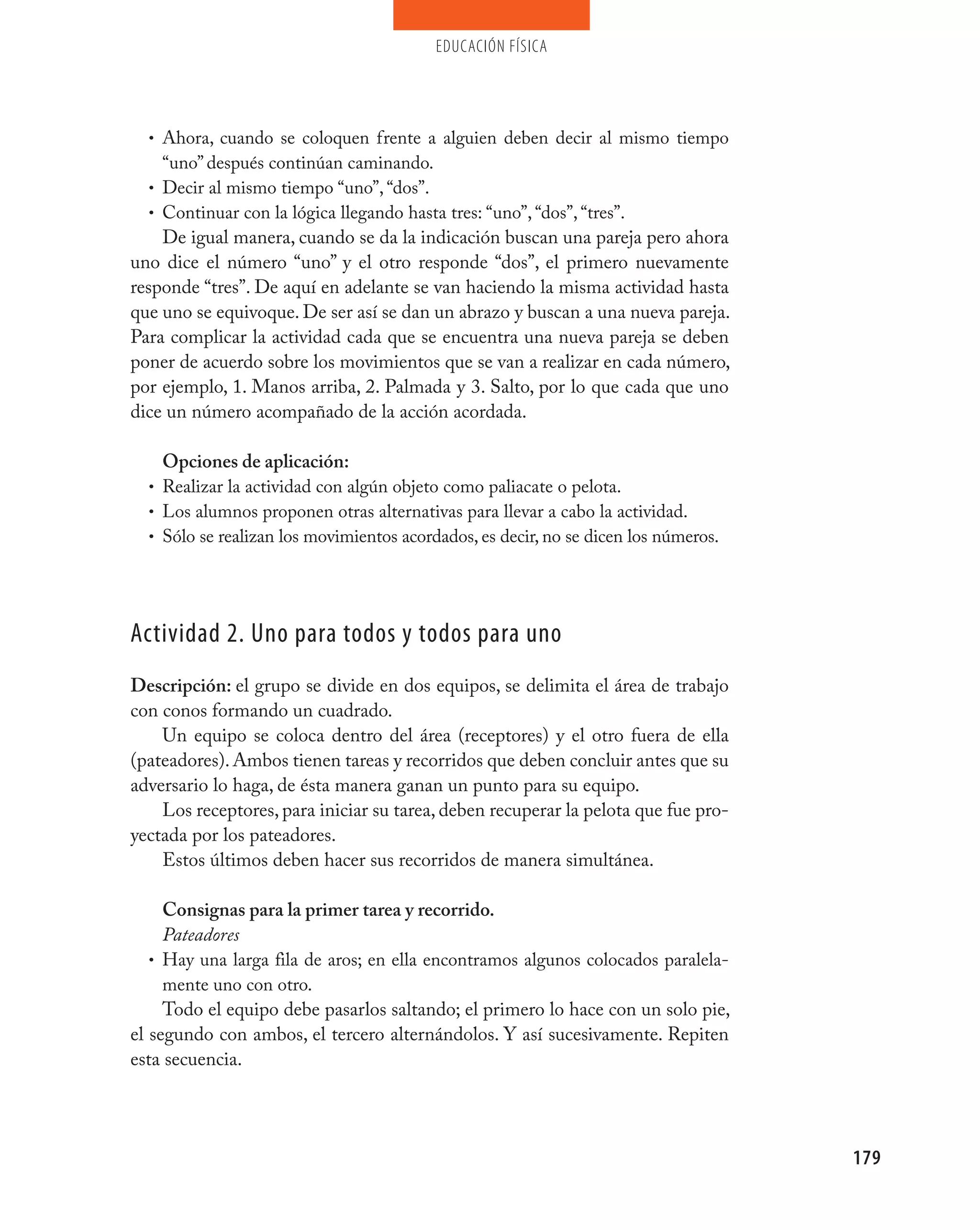 educación física




  • Ahora, cuando se coloquen frente a alguien deben decir al mismo tiempo
     “uno” después continúan caminando.
   • Decir al mismo tiempo “uno”, “dos”.
   • Continuar con la lógica llegando hasta tres: “uno”, “dos”, “tres”.
     De igual manera, cuando se da la indicación buscan una pareja pero ahora
uno dice el número “uno” y el otro responde “dos”, el primero nuevamente
responde “tres”. De aquí en adelante se van haciendo la misma actividad hasta
que uno se equivoque. De ser así se dan un abrazo y buscan a una nueva pareja.
Para complicar la actividad cada que se encuentra una nueva pareja se deben
poner de acuerdo sobre los movimientos que se van a realizar en cada número,
por ejemplo, 1. Manos arriba, 2. Palmada y 3. Salto, por lo que cada que uno
dice un número acompañado de la acción acordada.

    Opciones de aplicación:
  • Realizar la actividad con algún objeto como paliacate o pelota.
  • Los alumnos proponen otras alternativas para llevar a cabo la actividad.
  • Sólo se realizan los movimientos acordados, es decir, no se dicen los números.




Actividad 2. Uno para todos y todos para uno
Descripción: el grupo se divide en dos equipos, se delimita el área de trabajo
con conos formando un cuadrado.
    Un equipo se coloca dentro del área (receptores) y el otro fuera de ella
(pateadores). Ambos tienen tareas y recorridos que deben concluir antes que su
adversario lo haga, de ésta manera ganan un punto para su equipo.
    Los receptores, para iniciar su tarea, deben recuperar la pelota que fue pro-
yectada por los pateadores.
    Estos últimos deben hacer sus recorridos de manera simultánea.

     Consignas para la primer tarea y recorrido.
     Pateadores
   • Hay una larga fila de aros; en ella encontramos algunos colocados paralela-
     mente uno con otro.
     Todo el equipo debe pasarlos saltando; el primero lo hace con un solo pie,
el segundo con ambos, el tercero alternándolos. Y así sucesivamente. Repiten
esta secuencia.




                                                                                     179
 