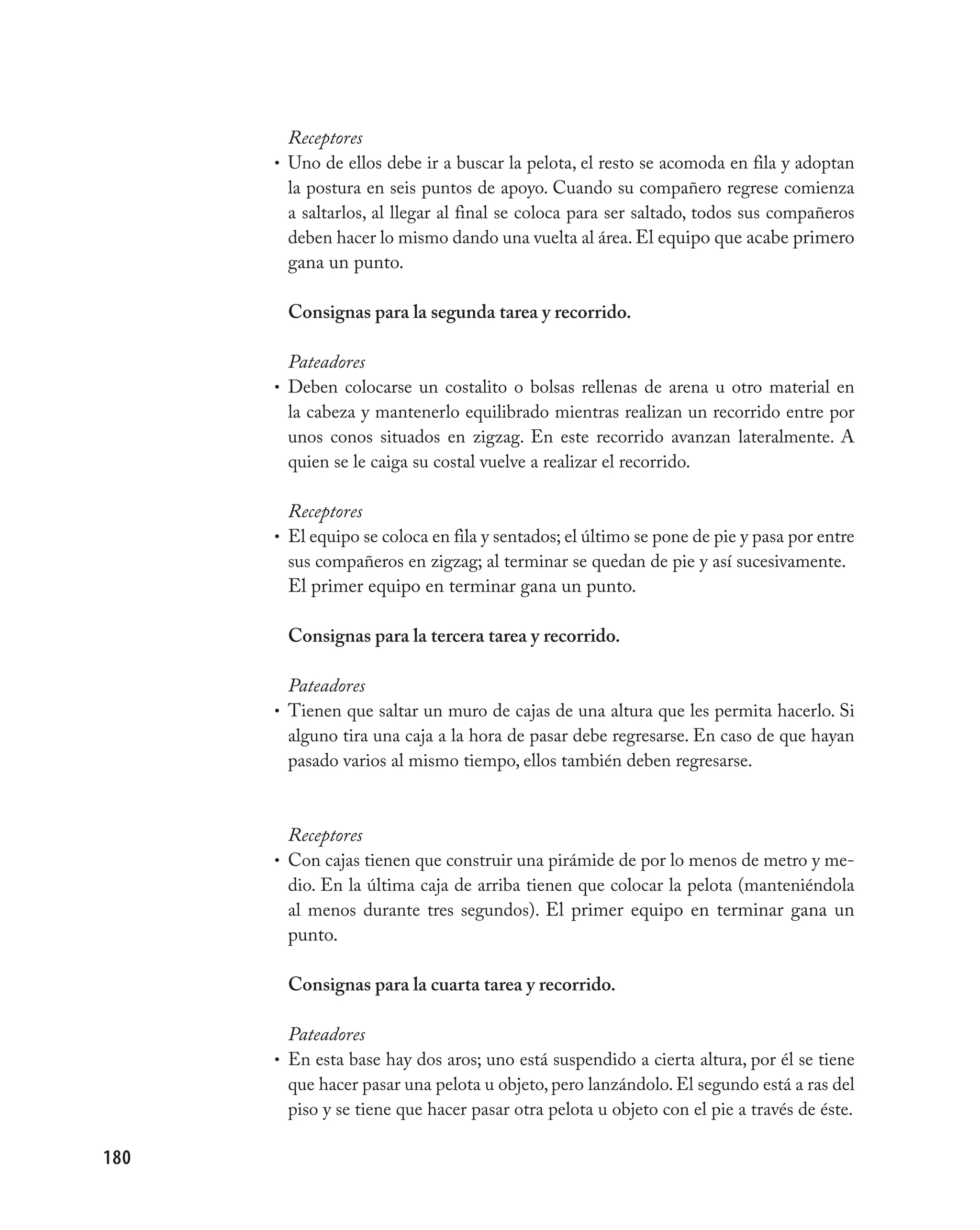 Receptores
      • Uno de ellos debe ir a buscar la pelota, el resto se acomoda en fila y adoptan
        la postura en seis puntos de apoyo. Cuando su compañero regrese comienza
        a saltarlos, al llegar al final se coloca para ser saltado, todos sus compañeros
        deben hacer lo mismo dando una vuelta al área. El equipo que acabe primero
        gana un punto.

       Consignas para la segunda tarea y recorrido.

        Pateadores
      • Deben colocarse un costalito o bolsas rellenas de arena u otro material en
        la cabeza y mantenerlo equilibrado mientras realizan un recorrido entre por
        unos conos situados en zigzag. En este recorrido avanzan lateralmente. A
        quien se le caiga su costal vuelve a realizar el recorrido.

        Receptores
      • El equipo se coloca en fila y sentados; el último se pone de pie y pasa por entre
        sus compañeros en zigzag; al terminar se quedan de pie y así sucesivamente.
        El primer equipo en terminar gana un punto.

       Consignas para la tercera tarea y recorrido.

        Pateadores
      • Tienen que saltar un muro de cajas de una altura que les permita hacerlo. Si
        alguno tira una caja a la hora de pasar debe regresarse. En caso de que hayan
        pasado varios al mismo tiempo, ellos también deben regresarse.



        Receptores
      • Con cajas tienen que construir una pirámide de por lo menos de metro y me-
        dio. En la última caja de arriba tienen que colocar la pelota (manteniéndola
        al menos durante tres segundos). El primer equipo en terminar gana un
        punto.

       Consignas para la cuarta tarea y recorrido.

        Pateadores
      • En esta base hay dos aros; uno está suspendido a cierta altura, por él se tiene
        que hacer pasar una pelota u objeto, pero lanzándolo. El segundo está a ras del
        piso y se tiene que hacer pasar otra pelota u objeto con el pie a través de éste.

180
 