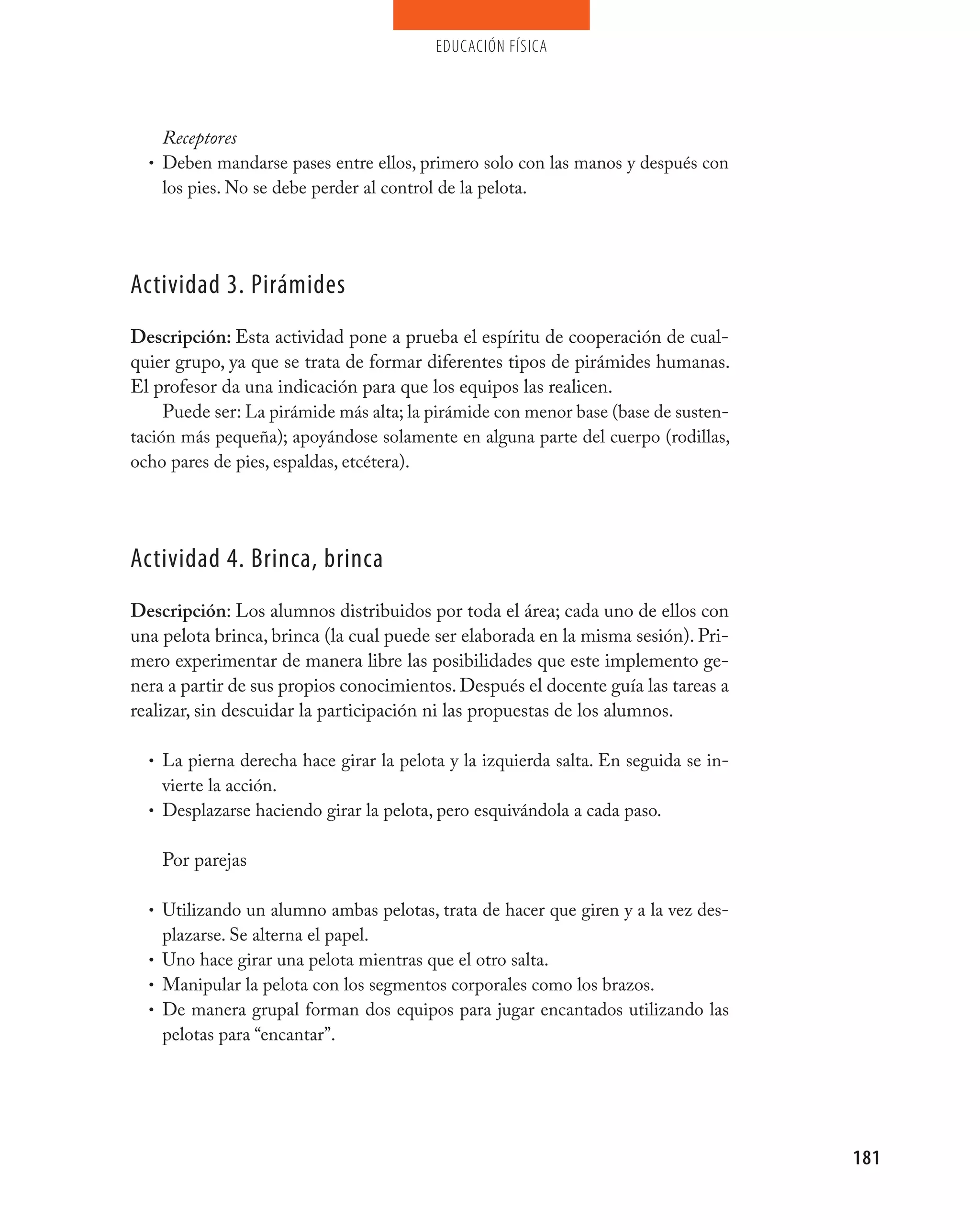 educación física




    Receptores
  • Deben mandarse pases entre ellos, primero solo con las manos y después con
    los pies. No se debe perder al control de la pelota.




Actividad 3. pirámides
Descripción: Esta actividad pone a prueba el espíritu de cooperación de cual-
quier grupo, ya que se trata de formar diferentes tipos de pirámides humanas.
El profesor da una indicación para que los equipos las realicen.
     Puede ser: La pirámide más alta; la pirámide con menor base (base de susten-
tación más pequeña); apoyándose solamente en alguna parte del cuerpo (rodillas,
ocho pares de pies, espaldas, etcétera).




Actividad 4. Brinca, brinca
Descripción: Los alumnos distribuidos por toda el área; cada uno de ellos con
una pelota brinca, brinca (la cual puede ser elaborada en la misma sesión). Pri-
mero experimentar de manera libre las posibilidades que este implemento ge-
nera a partir de sus propios conocimientos. Después el docente guía las tareas a
realizar, sin descuidar la participación ni las propuestas de los alumnos.

  • La pierna derecha hace girar la pelota y la izquierda salta. En seguida se in-
    vierte la acción.
  • Desplazarse haciendo girar la pelota, pero esquivándola a cada paso.


    Por parejas

  • Utilizando un alumno ambas pelotas, trata de hacer que giren y a la vez des-
    plazarse. Se alterna el papel.
  • Uno hace girar una pelota mientras que el otro salta.
  • Manipular la pelota con los segmentos corporales como los brazos.
  • De manera grupal forman dos equipos para jugar encantados utilizando las
    pelotas para “encantar”.




                                                                                     181
 