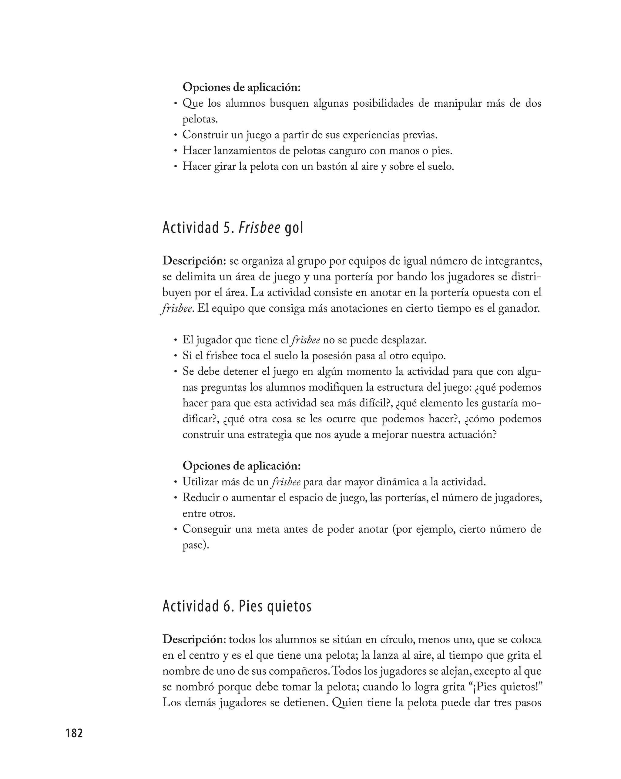 Opciones de aplicación:
        •   Que los alumnos busquen algunas posibilidades de manipular más de dos
            pelotas.
        •   Construir un juego a partir de sus experiencias previas.
        •   Hacer lanzamientos de pelotas canguro con manos o pies.
        •   Hacer girar la pelota con un bastón al aire y sobre el suelo.




      Actividad 5. Frisbee gol
      Descripción: se organiza al grupo por equipos de igual número de integrantes,
      se delimita un área de juego y una portería por bando los jugadores se distri-
      buyen por el área. La actividad consiste en anotar en la portería opuesta con el
      frisbee. El equipo que consiga más anotaciones en cierto tiempo es el ganador.

        • El jugador que tiene el frisbee no se puede desplazar.
        • Si el frisbee toca el suelo la posesión pasa al otro equipo.
        • Se debe detener el juego en algún momento la actividad para que con algu-
            nas preguntas los alumnos modifiquen la estructura del juego: ¿qué podemos
            hacer para que esta actividad sea más difícil?, ¿qué elemento les gustaría mo-
            dificar?, ¿qué otra cosa se les ocurre que podemos hacer?, ¿cómo podemos
            construir una estrategia que nos ayude a mejorar nuestra actuación?

          Opciones de aplicación:
        • Utilizar más de un frisbee para dar mayor dinámica a la actividad.
        • Reducir o aumentar el espacio de juego, las porterías, el número de jugadores,
          entre otros.
        • Conseguir una meta antes de poder anotar (por ejemplo, cierto número de
          pase).




      Actividad 6. pies quietos
      Descripción: todos los alumnos se sitúan en círculo, menos uno, que se coloca
      en el centro y es el que tiene una pelota; la lanza al aire, al tiempo que grita el
      nombre de uno de sus compañeros. Todos los jugadores se alejan, excepto al que
      se nombró porque debe tomar la pelota; cuando lo logra grita “¡Pies quietos!”
      Los demás jugadores se detienen. Quien tiene la pelota puede dar tres pasos

182
 
