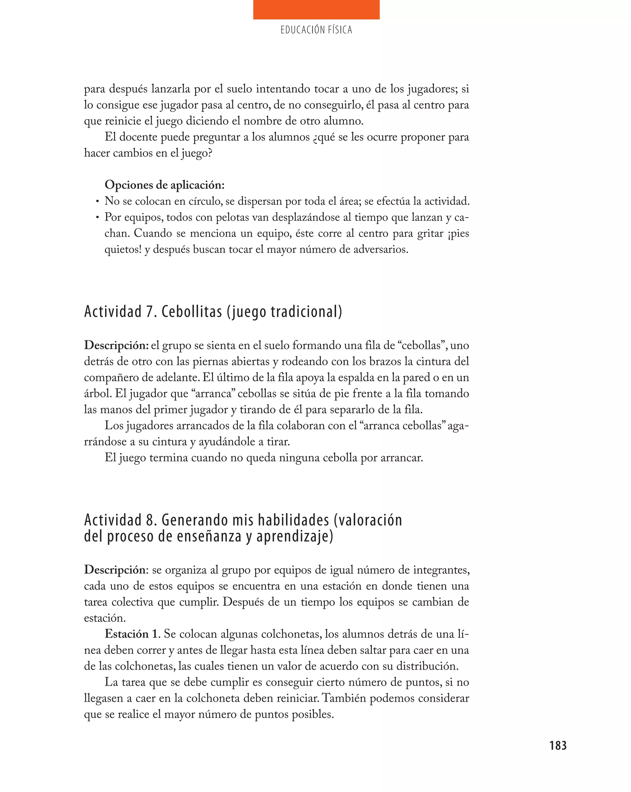educación física




para después lanzarla por el suelo intentando tocar a uno de los jugadores; si
lo consigue ese jugador pasa al centro, de no conseguirlo, él pasa al centro para
que reinicie el juego diciendo el nombre de otro alumno.
    El docente puede preguntar a los alumnos ¿qué se les ocurre proponer para
hacer cambios en el juego?

    Opciones de aplicación:
  • No se colocan en círculo, se dispersan por toda el área; se efectúa la actividad.
  • Por equipos, todos con pelotas van desplazándose al tiempo que lanzan y ca-
    chan. Cuando se menciona un equipo, éste corre al centro para gritar ¡pies
    quietos! y después buscan tocar el mayor número de adversarios.




Actividad 7. Cebollitas (juego tradicional)
Descripción: el grupo se sienta en el suelo formando una fila de “cebollas”, uno
detrás de otro con las piernas abiertas y rodeando con los brazos la cintura del
compañero de adelante. El último de la fila apoya la espalda en la pared o en un
árbol. El jugador que “arranca” cebollas se sitúa de pie frente a la fila tomando
las manos del primer jugador y tirando de él para separarlo de la fila.
    Los jugadores arrancados de la fila colaboran con el “arranca cebollas” aga-
rrándose a su cintura y ayudándole a tirar.
    El juego termina cuando no queda ninguna cebolla por arrancar.




Actividad 8. Generando mis habilidades (valoración
del proceso de enseñanza y aprendizaje)
Descripción: se organiza al grupo por equipos de igual número de integrantes,
cada uno de estos equipos se encuentra en una estación en donde tienen una
tarea colectiva que cumplir. Después de un tiempo los equipos se cambian de
estación.
     Estación 1. Se colocan algunas colchonetas, los alumnos detrás de una lí-
nea deben correr y antes de llegar hasta esta línea deben saltar para caer en una
de las colchonetas, las cuales tienen un valor de acuerdo con su distribución.
     La tarea que se debe cumplir es conseguir cierto número de puntos, si no
llegasen a caer en la colchoneta deben reiniciar. También podemos considerar
que se realice el mayor número de puntos posibles.

                                                                                        183
 