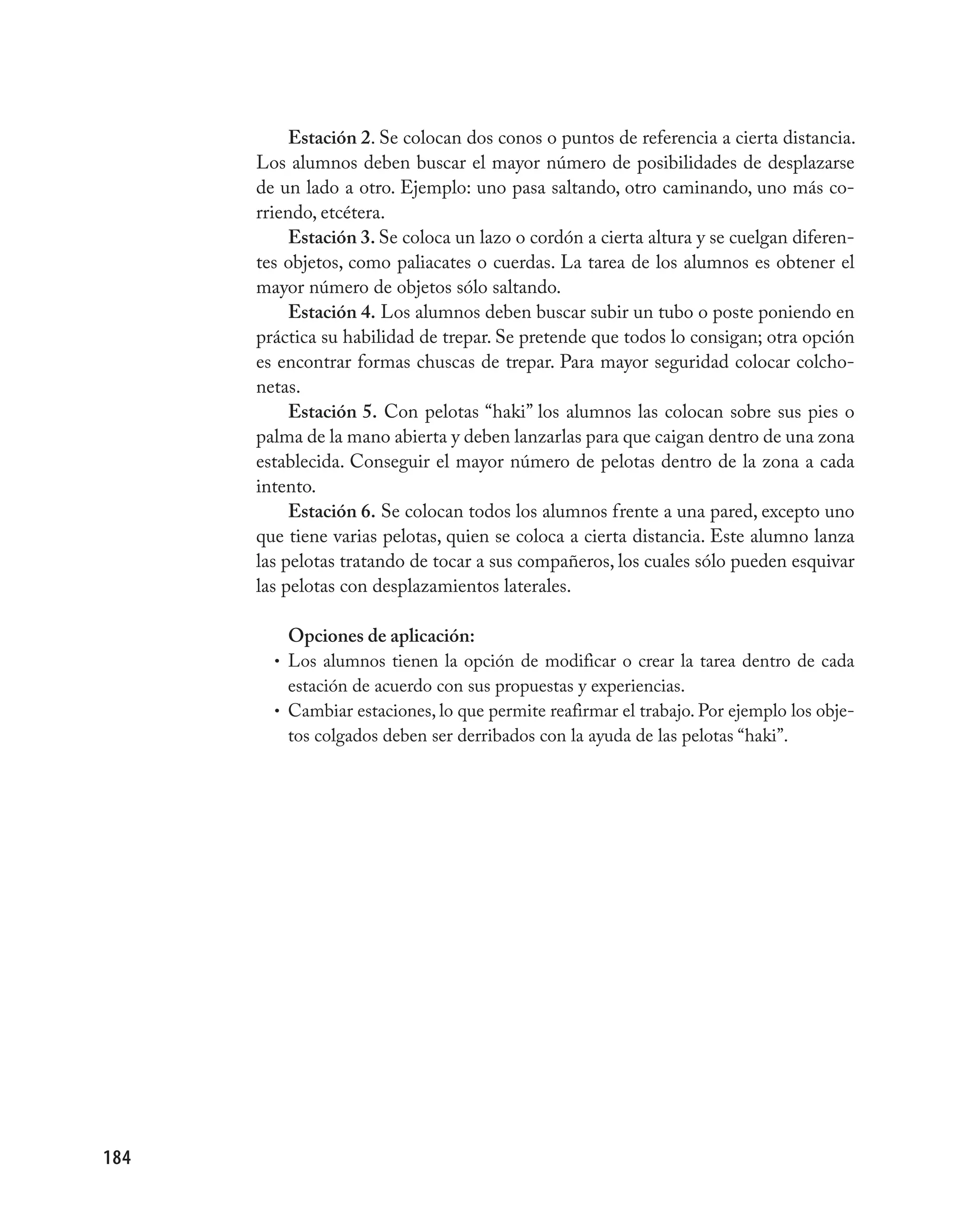 Estación 2. Se colocan dos conos o puntos de referencia a cierta distancia.
      Los alumnos deben buscar el mayor número de posibilidades de desplazarse
      de un lado a otro. Ejemplo: uno pasa saltando, otro caminando, uno más co-
      rriendo, etcétera.
           Estación 3. Se coloca un lazo o cordón a cierta altura y se cuelgan diferen-
      tes objetos, como paliacates o cuerdas. La tarea de los alumnos es obtener el
      mayor número de objetos sólo saltando.
           Estación 4. Los alumnos deben buscar subir un tubo o poste poniendo en
      práctica su habilidad de trepar. Se pretende que todos lo consigan; otra opción
      es encontrar formas chuscas de trepar. Para mayor seguridad colocar colcho-
      netas.
           Estación 5. Con pelotas “haki” los alumnos las colocan sobre sus pies o
      palma de la mano abierta y deben lanzarlas para que caigan dentro de una zona
      establecida. Conseguir el mayor número de pelotas dentro de la zona a cada
      intento.
           Estación 6. Se colocan todos los alumnos frente a una pared, excepto uno
      que tiene varias pelotas, quien se coloca a cierta distancia. Este alumno lanza
      las pelotas tratando de tocar a sus compañeros, los cuales sólo pueden esquivar
      las pelotas con desplazamientos laterales.

          Opciones de aplicación:
        • Los alumnos tienen la opción de modificar o crear la tarea dentro de cada
          estación de acuerdo con sus propuestas y experiencias.
        • Cambiar estaciones, lo que permite reafirmar el trabajo. Por ejemplo los obje-
          tos colgados deben ser derribados con la ayuda de las pelotas “haki”.




184
 