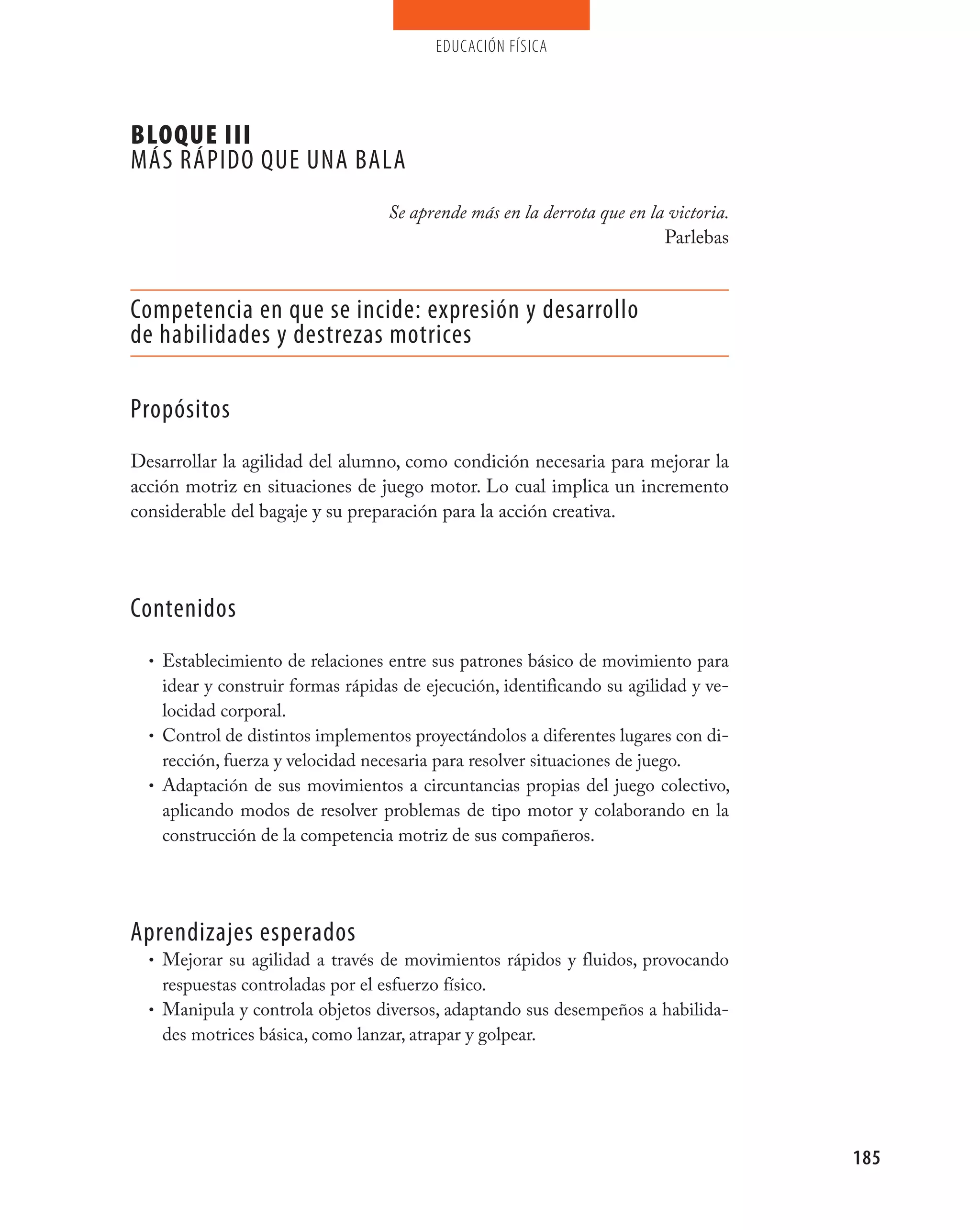 educación física




BLOQUE III
máS RápIDO QUE UNA BALA
                                    Se aprende más en la derrota que en la victoria.
                                                                          Parlebas


Competencia en que se incide: expresión y desarrollo
de habilidades y destrezas motrices

propósitos
Desarrollar la agilidad del alumno, como condición necesaria para mejorar la
acción motriz en situaciones de juego motor. Lo cual implica un incremento
considerable del bagaje y su preparación para la acción creativa.




Contenidos
  • Establecimiento de relaciones entre sus patrones básico de movimiento para
    idear y construir formas rápidas de ejecución, identificando su agilidad y ve-
    locidad corporal.
  • Control de distintos implementos proyectándolos a diferentes lugares con di-
    rección, fuerza y velocidad necesaria para resolver situaciones de juego.
  • Adaptación de sus movimientos a circuntancias propias del juego colectivo,
    aplicando modos de resolver problemas de tipo motor y colaborando en la
    construcción de la competencia motriz de sus compañeros.




Aprendizajes esperados
  • Mejorar su agilidad a través de movimientos rápidos y fluidos, provocando
    respuestas controladas por el esfuerzo físico.
  • Manipula y controla objetos diversos, adaptando sus desempeños a habilida-
    des motrices básica, como lanzar, atrapar y golpear.




                                                                                       185
 